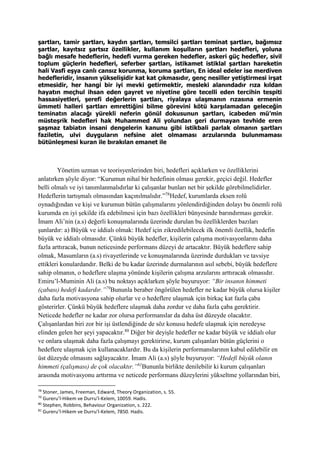 şartları, tamir şartları, kaydın şartları, temsilci şartları teminat şartları, bağımsız
şartlar, kayıtsız şartsız özellikler, kullanım koşulların şartları hedefleri, yoluna
bağlı mesafe hedeflerin, hedefi vurma gereken hedefler, askeri güç hedefler, sivil
toplum güçlerin hedefleri, seferber şartları, istikamet istiklal şartları hareketin
hali Vasfi eşya canlı cansız korunma, koruma şartları, En ideal edeler ise merdiven
hedefleridir, insanın yükselişidir kat kat çıkmasıdır, genç nesiller yetiştirmesi irşat
etmesidir, her hangi bir iyi mevki getirmektir, mesleki alanındadır rıza kıldan
hayatın meçhul ihsan eden gayret ve niyetine göre tecelli eden tercihin tespiti
hassasiyetleri, şerefi değerlerin şartları, riyalaya ulaşmanın rızasına ermenin
ümmeti halleri şartları emrettiğini bilme görevini kötü karşılamadan geleceğin
teminatın alacağı yürekli neferin gönül dokusunun şartları, icabeden mü’min
müsteşrik hedefleri hak Muhammed Ali yolundan geri durmayan tevhide eren
şaşmaz tabiatın insani dengelerin kanunu gibi istikbali parlak olmanın şartları
faziletin, ulvi duyguların nefsine alet olmaması arzularında bulunmaması
bütünleşmesi kuran ile bırakılan emanet ile
Yönetim uzman ve teorisyenlerinden biri, hedefleri açıklarken ve özelliklerini
anlatırken şöyle diyor: “Kurumun nihaî bir hedefinin olması gerekir, geçici değil. Hedefler
belli olmalı ve iyi tanımlanmalıdırlar ki çalışanlar bunları net bir şekilde görebilmelidirler.
Hedeflerin tartışmalı olmasından kaçınılmalıdır.”78
Hedef, kurumlarda eksen rolü
oynadığından ve kişi ve kurumun bütün çalışmalarını yönlendirdiğinden dolayı bu önemli rolü
kurumda en iyi şekilde ifa edebilmesi için bazı özellikleri bünyesinde barındırması gerekir.
İmam Ali’nin (a.s) değerli konuşmalarında üzerinde durulan bu özelliklerden bazıları
şunlardır: a) Büyük ve iddialı olmak: Hedef için zikredilebilecek ilk önemli özellik, hedefin
büyük ve iddialı olmasıdır. Çünkü büyük hedefler, kişilerin çalışma motivasyonlarını daha
fazla arttıracak, bunun neticesinde performans düzeyi de artacaktır. Büyük hedeflere sahip
olmak, Masumların (a.s) rivayetlerinde ve konuşmalarında üzerinde durdukları ve tavsiye
ettikleri konulardandır. Belki de bu kadar üzerinde durmalarının asıl sebebi, büyük hedeflere
sahip olmanın, o hedeflere ulaşma yönünde kişilerin çalışma arzularını arttıracak olmasıdır.
Emiru’l-Muminin Ali (a.s) bu noktayı açıklarken şöyle buyuruyor: “Bir insanın himmeti
(çabası) hedefi kadardır.”79
Bununla beraber öngörülen hedefler ne kadar büyük olursa kişiler
daha fazla motivasyona sahip olurlar ve o hedeflere ulaşmak için birkaç kat fazla çaba
gösterirler. Çünkü büyük hedeflere ulaşmak daha zordur ve daha fazla çaba gerektirir.
Neticede hedefler ne kadar zor olursa performanslar da daha üst düzeyde olacaktır.
Çalışanlardan biri zor bir işi üstlendiğinde de söz konusu hedefe ulaşmak için neredeyse
elinden gelen her şeyi yapacaktır.80
Diğer bir deyişle hedefler ne kadar büyük ve iddialı olur
ve onlara ulaşmak daha fazla çalışmayı gerektirirse, kurum çalışanları bütün güçlerini o
hedeflere ulaşmak için kullanacaklardır. Bu da kişilerin performanslarının kabul edilebilir en
üst düzeyde olmasını sağlayacaktır. İmam Ali (a.s) şöyle buyuruyor: “Hedefi büyük olanın
himmeti (çalışması) de çok olacaktır.”81
Bununla birlikte denilebilir ki kurum çalışanları
arasında motivasyonu arttırma ve neticede performans düzeylerini yükseltme yollarından biri,
78
Stoner, James, Freeman, Edward, Theory Organization, s. 55.
79
Gureru’l-Hikem ve Durru’l-Kelem, 10059. Hadis.
80
Stephen, Robbins, Behaviour Organization, s. 222.
81
Gureru’l-Hikem ve Durru’l-Kelem, 7850. Hadis.
 