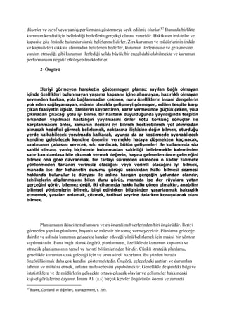 düşerler ve zayıf veya yanlış performans göstermeye sevk edilmiş olurlar.87
Bununla birlikte
kurumun kendisi için belirlediği hedeflerin gerçekçi olması zaruridir. Hakikaten imkânlar ve
kapasite göz önünde bulundurularak belirlenmelidirler. Zira kurumun ve müdürlerinin imkân
ve kapasiteleri dikkate alınmadan belirlenen hedefler, kurumun ilerlemesine ve gelişmesine
yardım etmediği gibi kurumun ilerlediği yolda büyük bir engel dahi olabilmekte ve kurumun
performansını negatif etkileyebilmektedirler.
2- Öngörü
İleriyi görmeyen hareketin göstermeyen plansız sayılan bağlı olmayan
içinde özellikleri bulunmayan yaşama kapsamı içine alınmayan, hazırlıklı olmayan
sevmeden korkan, yola bağlanmadan çekinen, nuru özelliklerin insani dengelerin
yok eden sağlayamayan, mümin olmakla gelişmeyi görmeyen, edilen tespite karşı
çıkan faaliyetin ilgisiz, özelilerin kaybettiren, karar vermesinde güçlük çeken, yola
çıkmadan çıkacağı yolu iyi bilme, bir hastalık duyulduğunda yayıldığında tespitin
erkenden yapılması hastalığın yayılmasını önler kötü korkunç sonuçlar ile
karşılanmasını önler, zamanın ilerisini iyi bilmek kestirebilmek yol alınmadan
alınacak hedefini görmek belirlemek, noktasına ilişkisine değin bilmek, oturduğu
yerde kalkabilecek yorulmada kalkacak, uyunsa da az kestirmede uyanabilecek
kendine gelebilecek kendine önemini vermekle hataya düşmekten kaçınacak,
uzatmanın çabasını verecek, sıkı sarılacak, bütün gelişmeleri ile kullanımda söz
sahibi olması, yanlış biçiminde bulunmadan sakinliği belirlemekle kaleminden
satır kan damlasa bile okumak vermek değerin, başına gelmeden önce geleceğini
bilmek ona göre davranmak, bir tarlayı sürmeden ekmeden o kadar zahmete
yönlenmeden tarlanın verimsiz olacağını veya verimli olacağını iyi bilmek,
manada ise der kehanetin durumu görüşü uzaklıktan halkı bilmesi sezmesi
hakkında bulunulur iç dünyası ile aslına karışan gerçeğin yolundan olandır,
tehlikelerin algılanmasını bilen duru görüş, manada ise der rüyalara yatan
gerçeğini görür, bilemez değil, iki cihanında hakkı halkı gören olmaktır, anabilim
bilimsel yöntemlerin bilmek, bilgi edinirken bilgisinden yararlanmak haksızlık
etmemek, yasaları anlamak, çözmek, tarihsel seyrine dalarken konuşulacak olanı
bilmek,
Planlamanın ikinci temel unsuru ve en önemli mihverlerinden biri öngörüdür. İleriyi
görmeden yapılan planlama, başarılı ve müessir bir sonuç vermeyecektir. Planlama geleceğe
dairdir ve aslında kurumun gelecekte hareket edeceği yönü belirlemek için makul bir yöntem
sayılmaktadır. Buna bağlı olarak öngörü, planlamanın, özellikle de kurumun kapsamlı ve
stratejik planlamasının temel ve hayatî bölümlerinden biridir. Çünkü stratejik planlama,
genellikle kurumun uzak geleceği için ve uzun süreli hazırlanır. Bu yüzden burada
öngörülüolmak daha çok kendini göstermektedir. Öngörü, gelecekteki şartları ve durumları
tahmin ve mütalaa etmek, onların muhasebesini yapabilmektir. Genellikle de şimdiki bilgi ve
istatistiklere ve de müdürlerin gelecekte ortaya çıkacak olaylar ve gelişmeler hakkındaki
kişisel görüşlerine dayanır. İmam Ali (a.s) birçok kereler öngörünün önemi ve zarureti
87
Bovee, Cortland ve diğerleri, Management, s. 209.
 