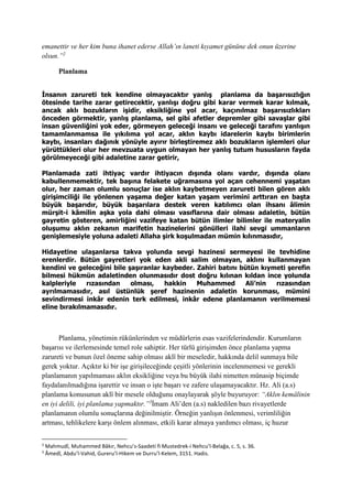 emanettir ve her kim buna ihanet ederse Allah’ın laneti kıyamet gününe dek onun üzerine
olsun.”2
Planlama
İnsanın zarureti tek kendine olmayacaktır yanlış planlama da başarısızlığın
ötesinde tarihe zarar getirecektir, yanlışı doğru gibi karar vermek karar kılmak,
ancak aklı bozukların işidir, eksikliğine yol acar, kaçınılmaz başarısızlıkları
önceden görmektir, yanlış planlama, sel gibi afetler depremler gibi savaşlar gibi
insan güvenliğini yok eder, görmeyen geleceği insanı ve geleceği tarafını yanlışın
tamamlanmamsa ile yıkılıma yol acar, aklın kaybı idarelerin kaybı birimlerin
kaybı, insanları dağınık yönüyle ayırır birleştiremez aklı bozukların işlemleri olur
yürüttükleri olur her mevzuata uygun olmayan her yanlış tutum hususların fayda
görülmeyeceği gibi adaletine zarar getirir,
Planlamada zati ihtiyaç vardır ihtiyacın dışında olanı vardır, dışında olanı
kabullenmemektir, tek başına felakete uğramasına yol açan cehennemi yaşatan
olur, her zaman olumlu sonuçlar ise aklın kaybetmeyen zarureti bilen gören aklı
girişimciliği ile yönlenen yaşama değer katan yaşam verimini arttıran en başta
büyük başarıdır, büyük başarılara destek veren katılımcı olan ihsanı âlimin
mürşit-i kâmilin aşka yola dahi olması vasıflarına dair olması adaletin, bütün
gayretin gösteren, amirliğini vazifeye katan bütün ilimler bilimler ile materyalin
oluşumu aklın zekanın marifetin hazinelerini gönülleri ilahi sevgi ummanların
genişlemesiyle yoluna adaleti Allaha şirk koşulmadan mümin kılınmasıdır,
Hidayetine ulaşanlarsa takva yolunda sevgi hazinesi sermeyesi ile tevhidine
erenlerdir. Bütün gayretleri yok eden akli salim olmayan, aklını kullanmayan
kendini ve geleceğini bile şaşıranlar kaybeder. Zahiri batını bütün kıymeti şerefin
bilmesi hükmün adaletinden olunmasıdır dost doğru kılınan kıldan ince yolunda
kalpleriyle rızasından olması, hakkin Muhammed Ali’nin rızasından
ayrılmamasıdır, asıl üstünlük şeref hazinenin adaletin korunması, mümini
sevindirmesi inkâr edenin terk edilmesi, inkâr edene planlamanın verilmemesi
eline bırakılmamasıdır.
Planlama, yönetimin rükünlerinden ve müdürlerin esas vazifelerindendir. Kurumların
başarısı ve ilerlemesinde temel role sahiptir. Her türlü girişimden önce planlama yapma
zarureti ve bunun özel öneme sahip olması aklî bir meseledir, hakkında delil sunmaya bile
gerek yoktur. Açıktır ki bir işe girişileceğinde çeşitli yönlerinin incelenmemesi ve gerekli
planlamanın yapılmaması aklın eksikliğine veya bu büyük ilahi nimetten münasip biçimde
faydalanılmadığına işarettir ve insan o işte başarı ve zafere ulaşamayacaktır. Hz. Ali (a.s)
planlama konusunun aklî bir mesele olduğunu onaylayarak şöyle buyuruyor: “Aklın kemâlinin
en iyi delili, iyi planlama yapmaktır.”3
İmam Ali’den (a.s) nakledilen bazı rivayetlerde
planlamanın olumlu sonuçlarına değinilmiştir. Örneğin yanlışın önlenmesi, verimliliğin
artması, tehlikelere karşı önlem alınması, etkili karar almaya yardımcı olması, iç huzur
2
Mahmudî, Muhammed Bâkır, Nehcu’s-Saadeti fi Mustedrek-i Nehcu’l-Belağa, c. 5, s. 36.
3
Âmedî, Abdu’l-Vahid, Gureru’l-Hikem ve Durru’l-Kelem, 3151. Hadis.
 