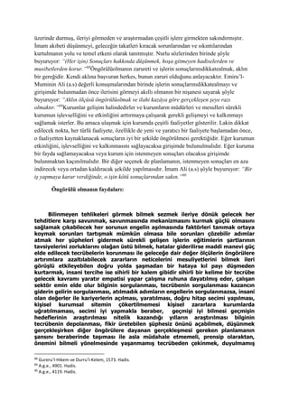 üzerinde durmuş, ileriyi görmeden ve araştırmadan çeşitli işlere girmekten sakındırmıştır.
İmam akıbeti düşünmeyi, geleceğin takatleri kıracak sorunlarından ve sıkıntılarından
kurtulmanın yolu ve temel etkeni olarak tanıtmıştır. Nurlu sözlerinden birinde şöyle
buyuruyor: “(Her işin) Sonuçları hakkında düşünmek, hoşa gitmeyen hadiselerden ve
musibetlerden korur.”88
Öngörülüolmanın zarureti ve işlerin sonuçlarınıdikkatealmak, aklın
bir gereğidir. Kendi aklına başvuran herkes, bunun zaruri olduğunu anlayacaktır. Emiru’l-
Muminin Ali (a.s) değerli konuşmalarından birinde işlerin sonuçlarınıdikkatealmayı ve
girişimde bulunmadan önce ilerisini görmeyi akıllı olmanın bir nişanesi sayarak şöyle
buyuruyor: “Aklın ölçüsü öngörülüolmak ve ilahi kazâya göre gerçekleşen şeye razı
olmaktır.”89
Kurumlar gelişim halindedirler ve kurumların müdürleri ve mesulleri sürekli
kurumun işlevselliğini ve etkinliğini arttırmaya çalışarak gerekli gelişmeyi ve kalkınmayı
sağlamak isterler. Bu amaca ulaşmak için kurumda çeşitli faaliyetler gösterilir. Lakin dikkat
edilecek nokta, her türlü faaliyete, özellikle de yeni ve yaratıcı bir faaliyete başlamadan önce,
o faaliyetten kaynaklanacak sonuçların iyi bir şekilde öngörülmesi gerektiğidir. Eğer kurumun
etkinliğini, işlevselliğini ve kalkınmasını sağlayacaksa girişimde bulunulmalıdır. Eğer kuruma
bir fayda sağlamayacaksa veya kurum için istenmeyen sonuçları olacaksa girişimde
bulunmaktan kaçınılmalıdır. Bir diğer seçenek de planlamanın, istenmeyen sonuçları en aza
indirecek veya ortadan kaldıracak şekilde yapılmasıdır. İmam Ali (a.s) şöyle buyuruyor: “Bir
iş yapmaya karar verdiğinde, o işin kötü sonuçlarından sakın.”90
Öngörülü olmanın faydaları:
Bilinmeyen tehlikeleri görmek bilmek sezmek ileriye dönük gelecek her
tehditlere karşı savunmak, savunmasında mekanizmasını kurmak güçlü olmasını
sağlamak çıkabilecek her sorunun engelin aşılmasında faktörleri tanımak ortaya
koymak sorunları tartışmak mümkün olmasa bile sorunları çözebilir adımlar
atmak her şüpheleri gidermek sürekli gelişen işlerin eğitimlerin şartlarının
tavsiyelerini zorluklarını olağan üstü bilmek, hatalar giderilirse maddi manevi güç
elde edilecek tecrübelerin korunması ile geleceğe dair değer ölçülerin öngörülere
artırımlara azaltılabilecek zararların neticelerini mesuliyetlerini bilmek ileri
görüşlü etkileyebilen doğru yolda şaşmadan bir hataya kıl payı düşmeden
kurtarmak, insani tercihe ise sihirli bir kalem gibidir sihirli bir kelime bir tecrübe
gelecek kavramı yaratır empatisi yapar çalışma ruhuna dayatılmış eder, çalışan
sektör emin elde olur bilginin sorgulanması, tecrübenin sorgulanması kazancın
giderin gelirin sorgulanması, atılmadık adımların engellerin sorgulanmazsa, insani
olan değerler ile kariyerlerin açılması, yaratılması, doğru hitap secimi yapılması,
kişisel kurumsal sitemin çökertilmemesi kişisel zararlara kurumlarda
uğratılmaması, secimi iyi yapmakla beraber, geçmişi iyi bilmesi geçmişin
hedeflerinin araştırılması nitelik kazandığı yılların araştırılması bilginin
tecrübenin depolanması, fikir üretebilen şüphesiz önünü açabilmek, düşünmek
gerçekleşirken diğer öngörülere dayanan gerçekleşmesi gereken planlamanın
şansını beraberinde taşıması ile asla müdahale etmemeli, prensip olaraktan,
önemini bilmeli yönelmesinde yaşanmamış tecrübeden çekinmek, duyulmamış
88
Gureru’l-Hikem ve Durru’l-Kelem, 1573. Hadis.
89
A.g.e., 4901. Hadis.
90
A.g.e., 4119. Hadis.
 