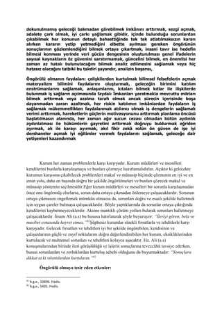 dokunulmamış geleceği bakmadan görebilmek imkânını arttırmak, sezgi açmak,
adalete çark olmak, iyi çarkı yağlamak gibidir, içinde bulunduğu sorunlardan
çıkabilmek her konunun detaylı bahsettiğinde tek tek atlatılmaksızın kararı
alırken kararın yetip yetmediğini elbette ayılması gereken öngörünün
sonuçlarının gözlemlendiğini bilmek ortaya çıkartmak, insani tavır ise hedefin
bilmesi konması yerinde veri gücün dengesinin oluşturulması genel ifadelerin
sayısal kaynakların öz güvenini sarstırmamak, güncelini bilmek, en önemlisi her
zaman az hatalı bulunulacağını bilmek analiz edilmesini sağlamak veya hiç
hatasız olacağını tatbiki bu takdiri şayandır, analizin başarısı,
Öngörülü olmanın faydaları: çelişkilerden kurtulmak bilimsel felsefelerin açmak
materyalizm bilimini faydalarını oluşturmak, geleceğin birimini katılım
enstrümanlarını sağlamak, anlaşımlarını, kıtaları bilmek kıtlar ile ilişkilerde
bulunmak iş sağların açılmasında faydalı Ímkanları yaratmakla mevcuttu miktarı
bilmek arttırmak veya azalma tarafı olmak ancak sürecin içerisinde boşa
dayanmadan zararı azaltmak, her riskin katılımın imkânlardan faydaların iş
sağlamak mükemmellikten faydalanmak atılımcı olmak iş dengelerin sağlamak
verimi arttırmak, hareketlerin güçlerin motivasyonunu arttırmak planlama öncüsü
başlatılmasın alanında, her zaman ağır sucun cezası olmadan bütün aydınlık
aydınlatması ile hükümlerin gayretini arttırmak doğruyu buldurmak eğriden
ayırmak, ak ile karayı ayırmak, akıl fikir zekâ rolün ön güven de işe iyi
dershaneler açmak iyi eğitimler vermek faydalarını sağlamak, geleceğe dair
yetişenleri kazandırmak
Kurum her zaman problemlerle karşı karşıyadır. Kurum müdürleri ve mesulleri
kendilerini bunlarla karşılaşmaya ve bunları çözmeye hazırlamalıdırlar. Açıktır ki gelecekte
kurumun karşısına çıkabilecek problemleri makul ve münasip biçimde çözmenin en iyi ve en
emin yolu, daha en başında doğru bir şekilde öngörülmeleri ve bunları çözecek makul ve
münasip yöntemin seçilmesidir.Eğer kurum müdürleri ve mesulleri bir sorunla karşılaşmadan
önce onu öngörmüş olurlarsa, sorun daha ortaya çıkmadan önlemeye çalışacaklardır. Sorunun
ortaya çıkmasını engellemek mümkün olmazsa da, sorunları doğru ve esaslı şekilde halletmek
için uygun çareler bulmaya çalışacaklardır. Böyle yaptıklarında da sorunlar ortaya çıktığında
kendilerini kaybetmeyeceklerdir. Aksine mantıklı çözüm yolları bularak sorunları halletmeye
çalışacaklardır. İmam Ali (a.s) bu hususu hatırlatarak şöyle buyuruyor: “İleriyi gören, bela ve
musibet esnasında hayret etmez.”91
Şüphesiz kurumlar sürekli fırsatlarla ve tehditlerle karşı
karşıyadır. Gelecek fırsatları ve tehditleri iyi bir şekilde öngörebilen, kendisinin ve
çalışanlarının güçlü ve zayıf noktalarını doğru değerlendirebilen her kurum, eksikliklerinden
kurtulacak ve muhtemel sorunları ve tehditleri kolayca aşacaktır. Hz. Ali (a.s)
konuşmalarından birinde ileri görüşlülüğü ve işlerin sonuçlarına teveccühü tavsiye ederken,
bunun sorunlardan ve zorluklardan kurtuluş sebebi olduğunu da buyurmaktadır: “Sonuçlara
dikkat et ki sıkıntılardan kurtulasın.”92
Öngörülü olmaya tesir eden etkenler:
91
A.g.e., 10696. Hadis.
92
A.g.e., 5435. Hadis.
 