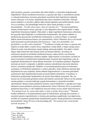 ilgili meseleler, geçmişin vaziyetinden elde edilen bilgiler ve istatistikler doğrultusunda
öngörülebilir. Önceki tecrübelerin korunması ve geçmişe dair bilgi ve istatistiklerin yerinde
ve münasip kullanılması, kurumun gelecekteki meselelerle ilgili öngörülerinin doğruluk
oranını arttıracak ve bu durum, öngörülerde hata olması ihtimalini azaltacaktır. Neticede
kurum müdürleri ve mesulleri, dikkate değer ölçüde öngörülere güvenebileceklerdir. İmam
Ali (a.s) tecrübeyi, ileri görüşlülüğü arttıran bir etken olarak görmekte ve şöyle
buyurmaktadır: “Tecrübe edinen kimse, daha ileri görüşlü olur.”93
Kurumun hedeflerine
ulaşma yolunda başarılı olması, geleceğe ve olası değişimlere dair nispeten dakik ve doğru
öngörülerde bulunmasına bağlıdır. Daha dakik ve doğru öngörülerde bulunmanın yollarından
biri geçmişle ilgili bilgilerden ve tecrübelerden faydalanmaktır. Bu yüzden müdürler ve
planlamacılar geçmişe dair tecrübelerden faydalanarak ve yeterince bilgiyi ve istatistiği
dikkate alarak kurumlarının başarısı için çalışmalıdırlar. Emiru’l-Muminin Ali (a.s) bu önemli
nokta hususunda uyarıda bulunarak şöyle buyuruyor: “Zafer ileri görüşlülükte, ileri
görüşlülük ise tecrübe sahibi olmaktadır.”94
Tecrübemiz ne kadar çok olursa ve geçmişe dair
bilgimiz ne kadar dakik ve kâmil olursa, öngörülerin o kadar dakik ve doğru olacağı açıktır.
Elbette bu nokta, hata ihtimalinin ortadan kalktığı anlamında değildir. Zira dakik ve kâmil
bilgiye sahip olunsa bile hata ihtimali yüzde yüz bertaraf edilemez. Şu noktayı da
zikretmemiz gerekir ki tecrübeden faydalanma lüzumu, sadece kişinin veya kurumun
tecrübelerinden faydalanmaya münhasır değildir. Diğer kişilerin ve kurumların, özellikle de
benzer kurumların tecrübelerinden faydalanılmalıdır. Kurumla ilgili öngörülerde, onlar da
öngörünün ölçülerinden biri olarak dikkate alınmalıdır. b) Uzmanların görüşleri: Öngörüler
üzerinde çok tesirli ve doğruluk ve dakiklik oranlarını arttırabilecek olan temel etkenlerin
ikincisi, uzmanların görüşleridir. Müdürler ve kurumlarda planlama görevini üstlenenler,
uzmanların ve bilirkişilerin görüşlerini ve onların gelecekle, ilerde olabilecek olaylarla ilgili
öngörülerini bir araya toplamalı, bunları dikkatle değerlendirmeli ve kurumun gelecekteki
meseleleriyle ilgili öngörülerinde kaynak unvanıyla dikkate almalıdırlar. Uzmanların ve
bilirkişilerin görüşlerinden faydalanırken iki önemli etken dikkate alınmalıdır. İlki, söz
konusu mevzu hususunda gerçekten uzman olan kişilerin seçilmesidir. İkincisi ise ilk aşamada
sunulan görüşler ve öneriler hakkında yargıda bulunmaktan ve eleştiriden kesinlikle
sakınılmasıdır. Böylece kişiler görüşlerini söyleme cesareti bulabilirler ve gurupla aynı renge
bürünerek uzman görüşlerini gizlemeye kalkışmazlar. Emiru’l-Muminin Ali (a.s) uzmanların
görüşlerine başvurmayı ve akıl sahipleriyle meşveret etmeyi tavsiye ederek şöyle buyuruyor:
“İleri görüşlü insan, her zaman daha doğru ve daha iyi görüşe ihtiyaç duyar.”95
Bununla
beraber müdürlerin ve kurumda planlama görevini üstlenenlerin, geleceğe dair sorunları ve
meseleleri güzelce öngörebilmeleri ve bunlara göre planlama yapabilmeleri için diğerlerinin,
özellikle de uzmanların görüşlerinden faydalanmaları gerekir. Kendi görüşleriyle yetinmekten
kaçınmalıdırlar. İmam Ali’nin (a.s) de buyurduğu gibi: “İleri görüşlü şahıs, kendi görüşü
üzerinde dayatmaz.”96
Üçüncü Bölüm
93
A.g.e., 7986. Hadis.
94
A.g.e., 42. Hadis.
95
A.g.e., 10878. Hadis.
96
Biharu’l-Envar, c. 78, s. 13.
 