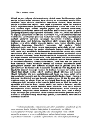 Karar almanın tanımı
Birleşik kararın verilmesi için farklı olmakla çözümü içeren ilgiyi kesmeyen, doğru
yapmış doğruluklardan şaşmamış karar almakta da zorlaşmayan, emelini bilen,
hedefinde uygun olmakla yönetiminin dayatılması olmadan, heyet tanıtımın
yaptığı araştırmalarına bağlıdır. Daha başka düşünenlerin başka fikir edenlerin
sürecin değerlendirmenin getirebileceği alternatiflerde olabilir, her zaman makul
olan, sistemin bilgiyi iletmesi doğruyu yayması için yardımda bulunulması,
yöneticilerin görevlerinde tanımlayıcı sorumlusu toplanabilecek roller işi gereği
yolu gereği başarısı gereği kişiliklerin kişilerarası temsil rolü, irtibat rolü önderlik
rol bilgi ağı geliştirmem çökertmeme faaliyetlerin rolü, bu başlıklarda incelemek
mümkündür. Zayıf ezmek için değil, mazlumun yanında olmak, organizasyonun
stratejik yönlerini belirleme, operasyon kademlerini belirleme, örgütsel
kademlere göre, vakfı belirleme, kaynakların etkili olmasını belirleme, dinin
bırakılan sevgi dinin kitabin emanetin üzerine karar verme işlemidir, insani
değerlerin korunması, hizmetlerin korunması, ilgili alanların fikirleri
değerlendirmenin yeni iletme yayma dayanışmanın yollarıyladır strateji ortak
yöntemler iledir, manada ise asisten olabilirsiniz doktorda olabilirsiniz doktor
değil iseniz karar vericiliğinizi kaybedersiniz, tanıtımda ise kararın izlek zaman
zaman vardır yâda yoktur, hükme varmak kararların tamamı, problemleri çözme
karar almanın tahminleri, yolunu kaybetmişlerin yol arayışlarının üstün kılınması
yola kabul edilmesi, sınıflandırılmadan, ayrım yapılmadan ayrı gayri denilmeden,
18 bin Âlemleri yöneten Yüceler Meclisidir bu meclis Alevilikte kırklar meclisidir,
pir makamının meclisidir, kutsal yasalar Meclisi, Allah adına her şeyi yapmakla
Allah tarafından yetkili kılınmıştır. Manada ise faydaları dokunanların zararı
gelmeyenlerin âlemleri idari sistemine bağlayan Allah´ın yolunda varlık dirlik
yokluk birlik iri diri kılmak ile bu mekanizma, manada ise evrim boyutunda dinin
boyutunda doğanın insanlığın vasıtası ile bırakılan konuşan kur´andan olanın
(Beyt-i Dost) (Beyt-i mutlak ) (Beyt-i enel-hak) (Beyt-i dört kapı kırk makam)
(Beyt-i hakikatten öte sırrı hakikattır)üstünlük karar ise, insani aptal yerine
koymamak, akıl mantık ile zeki ile ortam yaratmak, Ehli Beytine Kuran-ı Kerime ol
kelamına yüce bilgileri taşıyana dayanılır irşadın pirine, Ali Aba dergâhın pirine
ocakların pirine, pir lokman Ahmet ye sevi, hünkâr hacı Bektaş veli, insani tesis
noktasından ilahi sistemine acılan kapısı ile kabul buyuran, Allah tarafından bir
ayrıcalıkla yol almazlar, levh-i mahfuz denilir hak erenlerin kararıdır, zahiridir
bâtınıdır manada ise kozmik beyinden karar gönderilir, insan beyni kalbinin
aydınlığındadır, kalbin Aydınlığı ise ruhun aydınlığındadır, ruhun aydınlığı ise
nübüvvettir, sevgi dini katında müşterek kararlar kabul edilir, Allah in olduğu
birliği bütünlüğü yol içinde yolun üstün olunduğu ehlibeytinin gemisinin ince ol
âlemin var olduğudur bindiği kabul ettiği gemidir, kararın temeli, karar almanın
teminatıdır takdiridir,
Yönetim uzmanlarından ve düşünürlerinden her biri, karar almayı anlatabilmek için bir
tanım sunmuştur. Bunlar ilk bakışta farklı görünse de tanımların her biri dikkatle
incelendiğinde ve birbirleriyle kıyaslandığında, karar almanın çözüm yolları ve farklı
alternatifler arasından en uygun ve makul olanının seçilmesi süreci olduğu neticesine
ulaşılmaktadır. Uzmanların ve yazarların yaptıkları karar alma tanımlarıyla aşina olmak için
 