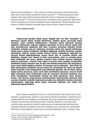 birkaç tanesini zikrediyoruz: 1- Bazı yönetim uzmanları karar almayı şöyle tanımlıyorlar:
Karar alma, çözüm yolları arasından bir tanesini seçmektir.97
2- Bazılarına göreyse tanımı
şöyledir: Karar alma, belli bir meseleyi halletmek için bir iş yönteminin tanımlanması ve
seçilmesi sürecidir.98
3- Bazıları da karar almayı tanımlarken şunları söylüyorlar: Karar alma,
belli bir meseleyi çözme yolunun seçildiği bir süreci anlatmaktadır.99
Bununla beraber karar
almanın, muhtelif seçenekler arasından uygun olanın seçilmesi olduğu söylenebilir.
Karar almanın önemi
Yaşamınızda tecrübe sahibi iseniz, bilgelik ister yol ister stratejileri iyi
belirleyen yasamı ölümü strateji belirlemeyi, ikilikten gecen ayrımcılığı kabul
etmeyen, yolun yezidine bağlanmayan, vazifesini yerine getirecek olandan
şüphenin edilmemesi, doğruyu sağlayan görevinde iyi kararı kılınan çizgisi belli
olan yönlendirmesi ulaşılması belli olan, turnalara kılavuzluk edenden olmak,
rehberden mürşide eren pir makamına varandan olmak dini siyaseti belirlemek,
hayati gecen yasaları hükümleri niteliğine bağlamak, hedefini koyarken engeller
tanımamak yollarını açmak kendini kontrol etmek, faaliyetlerin hakkında her
sürecini bilmek değerlendirmek, Kuranı Kerim akıl ve mantıkla bilimle izah
edilebilen, kitapları akıl. Mantık ve bilim çerçevesinde, sırları sır olmakta gören
bilen hakikatten öte varan, imtihan sıralarını bilen anlatan mahrum kalmayan
mahrum koymayan , (Tevrat, İncil, Zebur ve Kuran) insan sevgisin arındırabilen
felsefesine inanan ilhamları yolu ile alan hak katında kazanılmış olan kazandıran,
gurur şeref hakiki bilgilere ulamları ile konuşan Kur’an olmasıdır, dört kitabı bir
eden tamamlayan kendisidir, kararın önemi ise yeryüzünde her insan için geçerli
olanın önemidir, insan boğazlamak insan öldürmek günahtır, der iki cihanı yıkmış,
kebeyi yıkmış olursunuz, yolun yezit inden lanetlenmiş olursunuz, kararın önemi
Kâbe yıkmamak insan incitmemek sevgi din yararların âlimlerin ulaştıkları alan
birlik mertebesidir, bünyesindeki kararlar ise birlik Alanlarıdır, karar almanın
önemi, dini doyumu sevgi doyumu zehirlenmemek zehirleyenden olmamak zehir
sunulan olmamak, kutsallık meşruiyet acısından ise, ehlibeytin bırakılan emanetin
yaşatılmasıdır, doğruluğa güven katan, benzersiz doğruluk olan kıldan ince
şaşmamak şaşırtmamaktır,
Karar almanın yönetimde özel bir yeri ve fazlasıyla önemi vardır. Öyle ki bazı seçkin
uzmanlar ve araştırmacılar, yönetim ve karar almayı birbirine eşit görmüş ve yönetimin karar
almadan başka bir şey olmadığını savunmuşlardır. Bu gurup araştırmacıların görüşüne göre
yönetimin temelini karar alma oluşturmaktadır. Planlama, düzenleme veya kontrol gibi
vazifeleri yerine getirmek de aslında bu faaliyetlerin nasıl yapılacağı hakkında karar alma
sürecinden başka bir şey değildir. Karar alma, müdürün asıl ve esas görevidir. Çünkü hedef
belirlemeyi, siyaset gütmeyi, strateji, kanun ve kuralları belirlemeyi, yolu ve yöntemi, insan
97
Koontz, Harold, Weihrich, Heinz, Management of Essentals, s. 248.
98
Stoner, James, Freeman, Edward, Management, s. 108.
99
Rızaiyan, Ali, Usul-i Mudiriyet, s. 57.
 