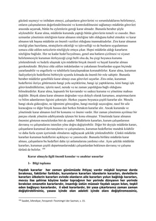 gücünü seçmeyi ve istihdam etmeyi, çalışanların görevlerini ve sorumluluklarını belirlemeyi,
onların çalışmalarının değerlendirilmesini ve kontroledilmesini sağlamayı müdürün görevleri
arasında sayarsak, bütün bu eylemlerin gereği karar almadır. Bununla beraber şöyle
söylenebilir: Karar alma, müdürün kurumda yaptığı bütün görevlerin temeli ve esasıdır. Bazı
uzmanlar yönetimin niteliğinin karar almanın niteliğine tabi olduğunu kabul etmekte ve karar
almanın tek başına müdürün en önemli vazifesi olduğuna inanmaktadırlar. Zira karar almanın
niteliği plan hazırlama, stratejilerin etkinliği ve işlevselliği ve de bunların uygulanması
sonucu elde edilen neticelerin niteliğiyle ortaya çıkar. Hepsi müdürün aldığı kararların
niteliğine bağlıdır. Her ne kadar hedef koyulması, genel ana hatların çizilmesi ve siyaset
belirlenmesiyle kurumun ilerleyeceği çizgi belli olsa da, bu çizgi boyunca kurumu
yönlendirmek ve hedefe ulaşmak için müdürün birçok önemli ve hayatî kararlar alması
gerekmektedir. Böylece elde edilen imkânlardan ve yakalanan fırsatlardan uygun biçimde
yararlanabilir ve engellerle ve tehditlerle karşılaşmaktan korunabilirler. Karar alma, kurumun
faaliyetleriyle hedeflerini birbiriyle uyumlu kılmada da önemli bir role sahiptir. Bununla
beraber müdürler genellikle karar almayı esas görevleri sayarlar. Zira onlar, kurumun
hedeflerini ileriye götürmenin hangi yolu seçtiklerine, hangi işi yaptıklarına, kimi hangi işle
görevlendirdiklerine, işlerin nasıl, nerede ve ne zaman yapıldığına bağlı olduğunu
bilmektedirler. Karar alma, kapsamlı bir kavramdır ve sadece kuruma ve yönetime mahsus
değildir. Birçok alana karar almanın doğrudan veya dolaylı olarak karışması, araştırmacıların
ve bilim adamlarının ilgisini çekmiştir. Herkes yaşamı boyunca çeşitli kararlar alır. Mesela
hangi okula gideceğine, ne öğrenimi göreceğine, hangi mesleği seçeceğine, nasıl bir aile
kuracağına ve diğer birçok hususa dair herkes birtakım kararlar alır. Ancak kurumda ve
yönetimde karar almanın özel bir konumu ve önemi vardır. Her zaman yönetimin ayrılmaz bir
parçası olarak yönetim edebiyatında işlenen bir konu olmuştur. Yönetimde karar almanın
önemini gösteren meselelerden biri de şudur: Müdürlerin kararları, kurum çalışanlarının
davranış ve çalışmalarını istenilen yöne doğru değiştirebilir. Diğer bir deyişle müdürün kararı,
çalışanların kurumsal davranışlarını ve çalışmalarını, kurumun hedeflerine mutabık kılabilir
ve daha fazla uyum içerisinde olmalarını sağlayacak şekilde yönlendirebilir. Çünkü müdürün
kararları kurumun hedeflerini açıklayıcı ve yansıtıcıdır. Bununla birlikte müdürün karar
alması, çalışanların bu hedefleri daha iyi anlamalarına yardımcı olur. Aynı şekilde müdürün
kararları, kurumun çeşitli departmanlarındaki çalışanlardan beklenen davranış ve çalışma
türünü de belirler. 100
Karar almayla ilgili önemli konular ve anahtar unsurlar
1- Bilgi toplama
Faydalı kararlar her zaman günümüzde ihtiyaç vardır müşkül koymaz darda
bırakmaz, faktörler farklıdır, kurumların kararları idarelerin kararları, devletlerin
kararları ülkelerin kararları evinde olanların aile kararları yolun bağlılığı kararları,
mevzu ilse şehirse köyüne kadar toprağının her yerinde dünyanın her yerinde
bırakılan emanetin kararlarıdır, insanlığı üstün müessir faydalı sayan kılan, teşkil
eden bağlayıcı kararlardır, il ebet kararlardır, bir yasa çıkartırsınız zaman zaman
değiştirebilirsiniz, yasası içinde olan adaleti içinde olanı değiştiremezsiniz,
100
Saadet, İsfendiyar, Ferayend-i Tesmimgiri der Sazman, s. 15.
 