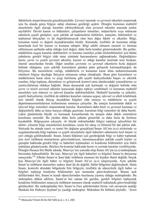 faktörlerin araştırılmasıyla gerçekleşmelidir. Çevreyi tanımak ve çevresel etkenleri araştırmak
için bu alanda geniş bilgiye sahip olunması gerektiği açıktır. Örneğin kurumun muhtelif
meselelerle ilgili alacağı kararları etkileyebilecek olan çevresel etkenler arasında şunlar
sayılabilir: Devlet kanun ve hükümleri, çalışanların tutumları, müşterilerin veya müracaat
edenlerin çeşitli görüşleri; aynı şekilde alt kademelerin kültürleri, inançları, beklentileri ve
toplumsal ihtiyaçları ve de öngörülemeyecek olan bazı diğer faktör ve etkenler. Bilgi,
kurumun temel ve değerli kaynaklarından biridir. Kurumda, özellikle de kurumun aldığı
kararlarda özel bir öneme ve konuma sahiptir. Bilgi sahibi olmanın zarureti ve itminan
edilemeyen şartlarda sahip olduğu özel değeri, daha fazla kendini göstermektedir. Bu şartlar,
müdürlerin uygun kararlar alabilmeleri ve kurumu istenilen yolda ilerletebilmeleri için bütün
çabalarını gerekli bilgiyi elde etme yönünde harcamalarını sağlamaktadır. Değindiğimiz
üzere, çevre ve çeşitli çevresel etkenler, kurum ve aldığı kararlar üzerinde tesir bırakan,
önemli unsurlardan biridir. Diğer taraftan çevrenin ve çevresel etkenlerin hızla değişim
halinde olduğunu, aynı şekilde kurumların günden güne gelişerek karmaşıklaştığını da
biliyoruz. Bu meselelerin varlığı, müdürlerin ve kurumun karar alma mekanizmasında
olanların bilgiye duyduğu ihtiyacın artmasına sebep olmaktadır. Buna göre kurumların ve
müdürlerinin karar alma ve çizgi belirleme gibi çeşitli faaliyetlerdeki başarı ve etkinlik
oranları, bilgi toplama, düzenleme ve geliştirerek kontrol etme alanlarındaki yeteneklerine ve
yaratıcılıklarına oldukça bağlıdır. Buna dayanarak çok karmaşık ve değişim halinde olan
çevre ve tesirli çevresel etkenler karşısında doğru tepkiyi verebilmeli ve kurumun muhtelif
meseleleri için müessir ve işlevsel kararlar alabilmelidirler. Muhtelif kurumlar ve şirketler,
çeşitli faaliyetlerini, özellikle de aldıkları kararları zamana uygun, işlevsel ve etkili kılabilmek
için sürekli olarak ihtiyaç duydukları bilgileri elde etmeye ve müdürlerin ve çeşitli
departmansorumlularının kullanımına sunmaya çalışırlar. Bu amaçla kurumlarda dakik ve
işlevsel bilgi sistemleri oluşturularak kurulur. Kurumların daha basit ve çevresel karmaşa ve
değişimlerle daha az karşı karşıya olduğu geçmişte, kurumun bilgi sistemleri de daha basitti.
Lakin günümüzün büyük ve karmaşık kurumlarında bu amaçla daha dakik sistemlerin
kurulması zaruridir. Bu yüzden daha fazla çabalar gösterildi ve daha fazla da ilerleme
kaydedildi. Bilgisayarın çıkışıyla –ki büyük miktarlardaki bilgiyi toplayıp işleyebilen bir
alettir- yönetim bilgi sistemlerinin kurulması, resmi bir süreç ve bilimsel bir dal şeklini aldı.
Neticede bu alanda esaslı ve temel bir değişim gerçekleşti.İmam Ali’nin (a.s) sözlerinde ve
uygulamalarında bilgi toplama ve çeşitli meselelerle ilgili haberleri edinmenin özel önemi ve
yeri olduğu görülmektedir. İmam, İslami hükümet için gerektiğinde bilgi ve haber toplamak
için özel istihbarat memurlarını görevlendiriyor, tanınmayacakları şekilde çeşitli kişiler ve
guruplar hakkında gerekli bilgi ve haberleri toplamaları ve kendisine bildirmeleri için farklı
noktalara gönderiyordu. Böylece bu konular hakkında lazım ve yerinde kararlar verebiliyordu.
Örneğin Husayn bin Malik adında, Muaviye’nin yanında olup İmam Ali’yle (a.s) mektuplaşan
birisinden bahsedilebilir. Bu kişi, Muaviye’yle ilgili haberleri ve bilgileri İmam’ın ihtiyarına
sunuyordu.101
Elbette İmam’ın Şam’daki istihbarat memuru bu kişiden ibaret değildi, birçok
kişi Muaviye’yle ilgili haber ve bilgileri İmam Ali’ye (a.s) ulaştırıyordu. Aynı şekilde
İmam’ın istihbarat memurları sadece Şam’da da değildi, bütün bölgelere dağılmışlardı. Hatta
İmam, kontrolü altındaki bölgelerde bile bölgeyle, özellikle de idarecilerle ilgili haber ve
bilgileri toplayıp kendisine bildirmeleri için memurlar görevlendirmişti. Bunun açık
delillerinden biri, İmam’ın kendi idarecilerinden bazılarına yazmış olduğu mektuplardır. Bu
mektuplara dikkat edilirse, İmam’ın her zaman bir gurubu, gerekli bilgileri toplayarak
kendisine bildirmeleri amacıyla istihbarat memuru olarak muhtelif noktalarda görevlendirdiği
görülecektir. Bu mektuplardan biri, İmam’ın Fars şehirlerinden birine vali unvanıyla atadığı
Maskala bin Hubeyre Şeybanî’ye yazdığı mektuptur. Mektubun bir bölümü şöyledir: “Senin
101
Mevsuatu’l-İmam Ali bin Ebî Talib (a.s), c. 4, s. 269.
 