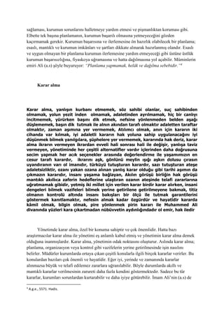 sağlaması, kurumun sorunlarını halletmeye yardım etmesi ve pişmanlıktan koruması gibi.
Elbette tek başına planlamanın, kurumun başarılı olmasına yetmeyeceğini gözden
kaçırmamak gerekir. Kurumun başarısına ve ilerlemesine ön hazırlık olabilecek bir planlama;
esaslı, mantıklı ve kurumun imkânları ve şartları dikkate alınarak hazırlanmış olandır. Esaslı
ve uygun olmayan bir planlama kurumun ilerlemesine yardım etmeyeceği gibi üstüne üstlük
kurumun başarısızlığına, fiyaskoya uğramasına ve hatta dağılmasına yol açabilir. Müminlerin
emiri Ali (a.s) şöyle buyuruyor: “Planlama yapmamak, helâk ve dağılma sebebidir.”4
Karar alma
Karar alma, yanlışın kurbanı etmemek, söz sahibi olanlar, suç sahibinden
olmamak, yolun yezit inden olmamak, adaletinden ayrılmamak, hiç bir canlıyı
incitmemek, yürürken başını dik etmek, nefsine yönlenmeden belden aşağı
düşlememek, başın dik tutmak ile alnın akından tarafı olmaktır adaletten taraftar
olmaktır, zaman aşımına yer vermemek, Atılımcı olmak, anın için kararın iki
cihanda var kılmak, iyi adaletli kararın hak yoluna sahip uygulanacağını iyi
düşünmek bilmek yanılgılara, şüphelere yer vermemek, kararında hak deriz, karar
alma ikrarın vermeyen ikrardan evveli hali sonrası hali ile değişir, yanlışa taviz
vermeyen, yönetiminde her çeşitli alternatifler vardır içlerinden daha doğrusuna
secim yapmak her acık seçenekler arasında değerlendirme ile yaşamımızın en
cesur tarafı karardır, ikrarını aşk, gönlünü meylin ışığı aşkın dolusu çırasın
uyandıranın varı ol imanıdır, türküyü tutuşturan karardır, sazı tutuşturan ateşe
adaletsizliktir, ozanı yakan ozana alınan yanlış karar olduğu gibi tarihi aşımın da
çıkmazın kararıdır, insanı yaşama bağlayan, Akılın görüşü birliğin hak görüşü
mantıklı akıllıca zaferin hedeflerine ulaştıran ozanın ateşinde telafi zararlarına
uğratmamak gibidir, yetmiş iki millet için verilen karar birdir karar alırken, insani
dengeleri bilmek vazifeleri bilmek yerine getirilene getirilmeyene bakmak, titiz
olmanın kontrolü altında insanı bakışları bir ölçü ile tutmak garantilerini
göstermek kanıtlamaktır, nefesin almak kadar özgürdür ve hayatîdir kararda
kâmil olmak, bilgin olmak, pire yönlenmek pirin kararı ile Muhammed Ali
divanında yüzleri kara çıkartmadan nübüvvetin aydınlığındadır ol emir, hak iledir
Yönetimde karar alma, özel bir konuma sahiptir ve çok önemlidir. Hatta bazı
araştırmacılar karar alma ile yönetimi eş anlamlı kabul etmiş ve yönetimin karar alma demek
olduğuna inanmışlardır. Karar alma, yönetimin odak noktasını oluşturur. Aslında karar alma;
planlama, organizasyon veya kontrol gibi vazifelerin yerine getirilmesinde işin nasılını
belirler. Müdürler kurumlarda ortaya çıkan çeşitli konularla ilgili birçok kararlar verirler. Bu
konulardan bazıları çok önemli ve hayatîdir. Eğer iyi, yerinde ve zamanında kararlar
alınmazsa büyük ve telafi edilemez zararlara uğranılabilir. Böyle durumlarda akıllı ve
mantıklı kararlar verilmesinin zarureti daha fazla kendini göstermektedir. Sadece bu tür
kararlar, kurumları sorunlardan kurtarabilir ve daha iyiye götürebilir. İmam Ali’nin (a.s) de
4
A.g.e., 5571. Hadis.
 