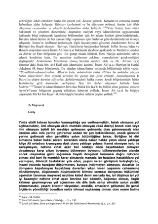 getirdiğini inkâr etmekten başka bir çarem yok. Savaşa girmek, Yaradan’ın cezasına maruz
kalmaktan daha kolaydır. Dünyayı kaybetmek ve bu dünyanın mihneti, benim için öbür
dünyanın cezasından ve ahireti kaybetmekten daha kolaydır.”106
Yine İmam, kısa süren
hükümeti ve yönetimi döneminde, düşmanın vaziyeti veya idarecilerinin uygulamaları
hakkında bilgi toplayarak kendisine bildirmeleri için bir takım kişileri görevlendiriyordu.
İlaveten idarecilerine de her zaman bilgi toplaması için birilerini görevlendirmelerini tavsiye
ediyordu. İmam’ın istihbarat toplamayla ilgili hassasiyetini gösteren örneklerden birisi de
Hürriyet bin Raşid olayıdır. Hürriyet, Haricilerin başlarından biriydi. Sıffin Savaşı’ndan ve
Hakem olayından sonra İmam Ali’nin (a.s) hükümeti aleyhine ayaklandı ve Medain’e, oradan
da Ahvaz ve Fars bölgesine gitti. Bir gurup insanı öldürdü. Beni Naciye aşiretlerini tahrik
ederek kendisine kattı. Bu aşiretlere mallarının zekâtını vermelerinin gerekmediğini
söylüyordu! Aralarından Müslüman olmuş bazıları mürted oldu ve Hz. Ali’nin (a.s)
Umman’daki Hulu bin Avf Ezdî adlı idarecisini katletti. İmam Ali (a.s) Hürriyet’in Harici
olduğunu ilk başta bilmiyordu. Bu yüzden idarecilerine yolladığı bildirisinde şöyle yazdı:
“Bismillahirrahmanirrahim. Allah’ın kulu, müminlerin emiri Ali’den bu mektubu okuyan
bütün idarecilere! Bize uyması gereken bir gurup kişi, firar etmiştir. Zannediyorum ki
Basra’ya doğru hareket ediyorlar. Şehirlerinizdeki halka sorun, kendi bölgelerinizin bütün
kesimlerine gizli memurlar yerleştirin. Size bir haber ulaşması halinde bana
bildirin!”107
İmam’ın idarecilerinden biri olan Malik bin Ka’b, bu bildiri eline geçince, onların
Aynu’t-Temer bölgesini geçmiş oldukları haberini yolladı. İmam Ali (a.s) bu bilgiye
dayanarak Ma’kil bin Kays’ı iki bin kişiyle beraber onların peşine yolladı.108
2- Meşveret
Giriş
Yolda etkili kılınan kararlar karmaşıklığa yer verilmemelidir, helak olmasına yol
açılmamalıdır, ilmi olmayan akıllı mantıklı olmayan zekâ düzeyi bozuk olan veya
ilmi olmayan belirli bir mevkiye gelmeyen gelmemiş olan gelemeyecek olan
üzerine alan rolü yerine getiremez ondan bir şey beklenilemez, ancak görevini
yerine getirecek olan genellikle yolun bütünlüğüne bakar. Birliğine iri diri
olmasına bakar hakkı seveni sevenden olana bakar hakka yakın olana yaklaşır
Aliye Ali evladına kıymayana dost olana yaklaşır yoluna ihanet etmeyen yolu ile
savaşmayan, nefsine cihat açan her noktayı bilen dayatmadan olmayan
dayatmaya karşı çıkan boynunu bükmeyen boynunu bükmeyenlerden olandır
ancak ulaşmaksa gücü sağlaması hayatı dengeleri koruması doğru neticede
olması akıl bari ile mantıklı karar almasıyla manada ise hatalara hastalıklara yol
vermeyen, ölümcül hastalıkları yok eden, yaşam veren görüşünü kolaylaştıran,
insani yolunda tuzağına düşürmeyen, kuyuya indirmeyen atmayan, duvarlar ile
dünyasını kapatmayan kapatılmış duvarları yıkan insan yaşamını cehenneme
döndürmeyen, düşüncenin düşüncelerini bilmesi sorması danışması hükümleri
aşamalar tanıması meşveret usulüne kabul denir manada ise, iyi düşünce iyi yol
iyi kazançtır nefsine cihat açan ömrüne kar edendir, bağımsız olması, özgür
kalması gayrimeşruya yol açmaması ele dile bele sahip olmakla yolun yezitti
çıkmamasıdır, yaşam kitaptır vizyondur, ameldir, amaçların gelişmesi ile genel
ölçülerin yönetildiği boyutları yolda bilmesi saptanmış olması olan nesne haline
106
A.g.e., 54. Hutbe.
107
İbn-i Ebi’l-Hadid, Şerh-i Nehcu’l-Belağa, c. 3, s. 130.
108
Zakirî, Ali Ekber, Sima-yı Kargozaran-ı Ali bin Ebi Talib Emiru’l-Muminin (a.s), c. 1, s. 367.
 