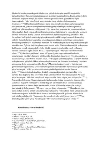 düşüncelerimizin yanına koyarak düşünce ve görüşlerimize güç, genişlik ve derinlik
kazandırabiliriz. Başkalarının düşüncelerinin ışığından faydalanabiliriz. İmam Ali (a.s) akıllı
kimselerle meşveret etmeyi, bu olumlu sonucun garantisi olarak görmekte ve şöyle
buyurmaktadır: “Akıl sahipleriyle meşveret eden kimse, düşüncelerin nurundan
faydalanır.”114
b) Dağılmanın önlenmesi: Karar alma meselesinin önem ve hassasiyetinin
delillerinden biri, yerinde olmayan bir kararın kişiyi felakete veya kurumu dağılmaya
sürükleme gibi sonuçlarının olabilmesidir. Eğer karar alma sırasında söz konusu meselenin
bütün tarafları dakik ve esaslı biçimde araştırılmazsa, ölçülmemiş ve yanlış kararlar alınması
ihtimali mevcuttur. Yanlış kararlar, ardından birçok beklenmeyen sonuç getirebilir. Bazı
durumlarda bir kişinin kaderini değiştirerek onu mahvedebilir veya kurumsal iflasa sebep
olabilir. Bununla beraber karar alma sırasında gerekli dikkatin gösterilmesi ve meselenin
muhtelif açılarının iyice incelenmesi zaruridir. Bu da ancak başkalarıyla meşveret edilmesiyle
mümkün olur. Öyleyse başkalarıyla meşveret etmek, kişiyi felaketten kurtarabilir ve kurumun
dağılmasını ve yok olmasını önleyebilir. Çünkü meşveret etmek, daha esaslı ve hesaplı
kararlar alınmasını sağlar. İmam Ali (a.s) şöyle buyuruyor: “Meşveret eden kimse helâk
olmaz.”115
c) Hataların görülmesi: İmam Ali’ye (a.s) göre meşveret etmenin olumlu
sonuçlarından bir diğeri, hataların görülmesidir. İmam şöyle buyuruyor: “Çeşitli görüşlere ve
düşüncelere açık olan kimse, hataları anlar.”116
d) Uygun yöntemeulaşmak: Meşveret etmenin
ve başkalarının görüşünü dikkate almanın faydalarından biri de makul ve münasip kararların
alınması ve doğru yolunseçilmesidir. Emiru’l-Muminin (a.s) meşvereti ve başkalarının
görüşlerinden faydalanmayı tavsiye etmenin yanında meşveretin bu faydasına da işaret ederek
şöyle buyuruyor: “Fikir aykırılıklarınız olsun çünkü doğruluk ve hakikat bundan
doğar.”117
Meşveret etmek, özellikle de akıllı ve uzman kimselerle meşveret, kişi veya
kurumu daha doğru ve daha iyi yollara doğru yönlendirebilir. Muvahhitlein emiri Ali (a.s)
şöyle buyuruyor: “Düşünce sahipleriyle meşveret eden kimse, doğru yola hidayet olur.”118
e)
Pişmanlığın önlenmesi: Meşveret etmenin faydalarından biri de pişmanlığın önlenmesidir.
Genellikle meşveret edilmeden ve muhtelif açıları tartılmadan alınan kararların sonucu
pişmanlık olacaktır. Bu da doğal bir durumdur. Emiru’l-Muminin Ali (a.s) bu noktayı
hatırlatarak şöyle buyuruyor: “Meşveret etmeyen kimse pişman olur.”119
Buna karşın eğer
karar alırken akıllı ve uzman kimselerle meşveret edilirse ve meselenin bütün yönleri dikkatle
incelenirse doğru ve makul bir karar alınır ve ardından pişmanlık getirmez. Muttakilerin
emirinin buyurduğu gibi: “Nedametten korunmak için akıl sahibiyle meşveret et.”120
Yine
İmam başka bir yerde şöyle buyurmuştur: “Meşveret eden kimse pişman olmaz.”121
Kiminle meşveret edilmelidir?
114
A.g.e., 8634. Hadis.
115
Biharu’l-Envar, c. 75, s. 105.
116
Nehcu’l-Belağa, 173. Hikmet.
117
Gureru’l-Hikem ve Durru’l-Kelem, 2567. Hadis.
118
Biharu’l-Envar, c. 75, s. 105.
119
A.g.e., s. 104.
120
Gureru’l-Hikem ve Durru’l-Kelem, 5755. Hadis.
121
Biharu’l-Envar, c. 78, s. 45.
 