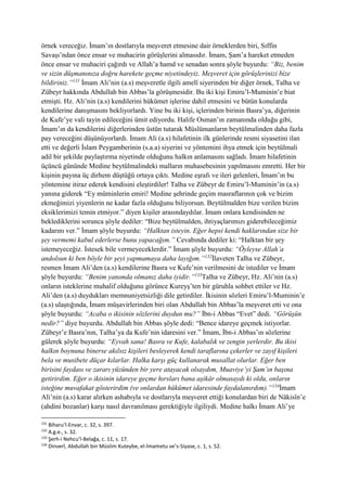 örnek vereceğiz. İmam’ın dostlarıyla meşveret etmesine dair örneklerden biri, Sıffin
Savaşı’ndan önce ensar ve muhacirin görüşlerini almasıdır. İmam, Şam’a hareket etmeden
önce ensar ve muhaciri çağırdı ve Allah’a hamd ve senadan sonra şöyle buyurdu: “Biz, benim
ve sizin düşmanınıza doğru harekete geçme niyetindeyiz. Meşveret için görüşlerinizi bize
bildiriniz.”131
İmam Ali’nin (a.s) meşveretle ilgili amelî siyerinden bir diğer örnek, Talha ve
Zübeyr hakkında Abdullah bin Abbas’la görüşmesidir. Bu iki kişi Emiru’l-Muminin’e biat
etmişti. Hz. Ali’nin (a.s) kendilerini hükümet işlerine dahil etmesini ve bütün konularda
kendilerine danışmasını bekliyorlardı. Yine bu iki kişi, içlerinden birinin Basra’ya, diğerinin
de Kufe’ye vali tayin edileceğini ümit ediyordu. Halife Osman’ın zamanında olduğu gibi,
İmam’ın da kendilerini diğerlerinden üstün tutarak Müslümanların beytülmalinden daha fazla
pay vereceğini düşünüyorlardı. İmam Ali (a.s) hilafetinin ilk günlerinde resmi siyasetini ilan
etti ve değerli İslam Peygamberinin (s.a.a) siyerini ve yöntemini ihya etmek için beytülmali
adil bir şekilde paylaştırma niyetinde olduğunu halkın anlamasını sağladı. İmam hilafetinin
üçüncü gününde Medine beytülmalindeki malların muhasebesinin yapılmasını emretti. Her bir
kişinin payına üç dirhem düştüğü ortaya çıktı. Medine eşrafı ve ileri gelenleri, İmam’ın bu
yöntemine itiraz ederek kendisini eleştirdiler! Talha ve Zübeyr de Emiru’l-Muminin’in (a.s)
yanına giderek “Ey müminlerin emiri! Medine şehrinde geçim masraflarının çok ve bizim
ekmeğimizi yiyenlerin ne kadar fazla olduğunu biliyorsun. Beytülmalden bize verilen bizim
eksiklerimizi temin etmiyor.” diyen kişiler arasındaydılar. İmam onlara kendisinden ne
beklediklerini sorunca şöyle dediler: “Bize beytülmalden, ihtiyaçlarımızı giderebileceğimiz
kadarını ver.” İmam şöyle buyurdu: “Halktan isteyin. Eğer hepsi kendi haklarından size bir
şey vermemi kabul ederlerse bunu yapacağım.” Cevabında dediler ki: “Halktan bir şey
istemeyeceğiz. İstesek bile vermeyeceklerdir.” İmam şöyle buyurdu: “Öyleyse Allah’a
andolsun ki ben böyle bir şeyi yapmamaya daha layığım.”132
İlaveten Talha ve Zübeyr,
resmen İmam Ali’den (a.s) kendilerine Basra ve Kufe’nin verilmesini de istediler ve İmam
şöyle buyurdu: “Benim yanımda olmanız daha iyidir.”133
Talha ve Zübeyr, Hz. Ali’nin (a.s)
onların isteklerine muhalif olduğunu görünce Kureyş’ten bir güruhla sohbet ettiler ve Hz.
Ali’den (a.s) duydukları memnuniyetsizliği dile getirdiler. İkisinin sözleri Emiru’l-Muminin’e
(a.s) ulaştığında, İmam müşavirlerinden biri olan Abdullah bin Abbas’la meşveret etti ve ona
şöyle buyurdu: “Acaba o ikisinin sözlerini duydun mu?” İbn-i Abbas “Evet” dedi. “Görüşün
nedir?” diye buyurdu. Abdullah bin Abbas şöyle dedi: “Bence idareye geçmek istiyorlar.
Zübeyr’e Basra’nın, Talha’ya da Kufe’nin idaresini ver.” İmam, İbn-i Abbas’ın sözlerine
gülerek şöyle buyurdu: “Eyvah sana! Basra ve Kufe, kalabalık ve zengin yerlerdir. Bu ikisi
halkın boynuna binerse akılsız kişileri besleyerek kendi taraflarına çekerler ve zayıf kişileri
bela ve musibete düçar kılarlar. Halka karşı güç kullanarak musallat olurlar. Eğer ben
birisini faydası ve zararı yüzünden bir yere atayacak olsaydım, Muaviye’yi Şam’ın başına
getirirdim. Eğer o ikisinin idareye geçme hırsları bana aşikâr olmasaydı ki oldu, onların
isteğine muvafakat gösterirdim (ve onlardan hükümet idaresinde faydalanırdım).”134
İmam
Ali’nin (a.s) karar alırken ashabıyla ve dostlarıyla meşveret ettiği konulardan biri de Nâkisîn’e
(ahdini bozanlar) karşı nasıl davranılması gerektiğiyle ilgiliydi. Medine halkı İmam Ali’ye
131
Biharu’l-Envar, c. 32, s. 397.
132
A.g.e., s. 32.
133
Şerh-i Nehcu’l-Belağa, c. 11, s. 17.
134
Dinverî, Abdullah bin Müslim Kuteybe, el-İmametu ve’s-Siyase, c. 1, s. 52.
 