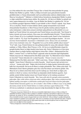 (a.s) biat ettikten bir süre sonra Beni Ümeyye’den ve henüz biat etmeyenlerden bir gurup,
Medine’den Mekke’ye gittiler. Talha ve Zübeyr de kendi siyasi geleceklerini karanlık
gördüklerinden ve Osman dönemindeki malî ayrıcalıklarından mahrum olduklarından (ve de
Muaviye’nin planıyla135
hükümet ve hilafet kokusu burunlarına ulaştığından) Mekke’ye gitme
ve diğer muhaliflere katılma kararı aldılar. Bu yüzden Hz. Ali’den (a.s) Mekke’ye gitmek için
umre yapma bahanesiyle izin aldılar. Ayşe de Mekke’den Medine’ye giderken Hz. Ali’nin
(a.s) hilafete geçtiğini öğrenince Mekke’ye geri döndü ve Hicr-i İsmail’e sığındı. Aişe, İmam
Ali (a.s) aleyhine, Osman’ın kanını bahane ederek yaptığı konuşmalarla siyasi ümidi
olmayanlardan birçoklarını ve Beni Ümeyye’den bir güruhu tarafına çekmeyi başardı. O,
yalnız kalmamak ve daha fazla cemiyeti etrafında toplayabilmek için Resulullah’ın (s.a.a)
değerli eşi Ümmü Seleme’nin yanına gitti ama Ümmü Seleme ona şöyle dedi: “Sen Osman’ın
kanını istemek için kıyam etmişsin. Oysa onun sıkı muhaliflerinden biriydin.” Ümmü Seleme
Ayşe’yi İmam Ali’ye (a.s) muhalefet etmemesi hususunda uyardı, İmam’ın bazı faziletlerini
saydı ve dedi ki: “Ey Ayşe! Sen Peygamber’in (s.a.a) şöyle buyurduğunu duydun: “Ali sizin
üzerinize benim halifemdir, hayatımda ve ölümümden sonra. Öyleyse kim ona muhalefet
ederse bana muhalefet etmiş olur” Peygamber’in (s.a.a) bu sözüne şahitlik ediyor musun?”
“Evet” dedi. Ayşe, Ümmü Seleme’yle olan görüşmesinden bir sonuç elde edemedi. Ondan
uzaklaştı ve Talha, Zübeyr, Beni Ümeyye ve Hz. Ali’nin (a.s) muhaliflerinden oluşan bir
gurupla beraber Basra’ya doğru hareket etme kararı aldı. Emiru’l-Muminin (a.s) biat etmiş
olanların Basra’ya doğru hareket ettiği haberini alınca İbn-i Abbas’ı, Muhammed bin Ebu
Bekir’i, Ammar Yasir’i ve Sehl bin Hanif’i çağırarak onları bu durumla ilgili bilgilendirdi.
Onlarla meşveret etti. Muhammed bin Ebu Bekir şöyle dedi: “Ey Müminlerin Emiri! Bunlar
ne istiyorlar?” İmam tebessüm etti ve şöyle buyurdu: “Osman’ın kanını istiyorlar.”
Muhammed bin Ebu Bekir şöyle dedi: “Allah’a and olsun, Osman’ı öldüren onlardan başkası
değildi.” Sonra Emiru’l-Muminin (a.s) şöyle buyurdu: “Şimdi bununla ilgili görüşlerinizi
söyleyin.” Ammar şöyle dedi: “Doğru olan bizim Kufe’ye doğru hareket etmemizdir,oranın
halkı bizi izleyenlerdir. Bu kavim de Basra’ya doğru gitmektedir.”İbn-i Abbas şöyle dedi: “Ey
Müminlerin Emiri! Benim görüşüme göre önce sana biat alması için birilerini gönder. Ebu
Musa Eş’ari’ye (Kufe emiri) biat etmesi için bir mektup yaz. Sonra Kufe’ye doğru yola
çıkalım ve Kufe’ye varınca o kavim Basra’ya ulaşmadan süratle harekete geçelim. Aynı
şekilde seninle birlikte hareket etmesi için Ümmü Seleme’ye bir mektup yazmalısın.”
Emiru’l-Muminin (a.s) şöyle buyurdu: “Ben, bana eşlik eden bir gurupla onların peşinden
gideceğim. Eğer yolda onlara yetişirsem onları yakalayacağım. Eğer onlara yetişmezsem Kuf
halkına mektup yazacağım ve şehirlerden yardım gücü isteyerek onların üzerine gideceğim.
Ümmü Seleme hususuna gelince ise, her ne kadar o ikisi (Talha ve Zübeyr) Ayşe’ye bu şekilde
davranmış olsalar da ben Ümmü Seleme’yi evinden çıkarmayı uygun bulmuyorum.”136
Hz.
Ali’nin (a.s) ashabıyla ve yakınlarıyla meşveret ettiği durumlardan bir diğeri de Mısır valisi
135
Muaviye, bir gurubun Medine’de Hz. Ali’ye (a.s) muhalefet ettiği haberini alınca ve Talha ve Zübeyr’in
söyledikleri kendisine ulaşıp da Talha ve Zübeyr’in istedikleri makamları alamadıklarını öğrenince artık sakin
kalamazdı. Bu yüzden Hz. Ali’nin muhaliflerini tahrik etmeye çalıştı. Onlardan bazılarına mektuplar yazdı. Hz.
Ali’ye muhalefet etmeleri ve gücü ele geçirmeleri için onları tahrik etti. Talha ve Zübeyr’e yazdığı mektuplarda,
onların faziletlerini saydıktan sonra şöyle yazdı: “Ben senin ve arkadaşın için Şam halkından biat aldım. Hanginiz
halkın vahdeti ve gücü ele geçirmek için daha çabuk kıyam eder ve yanımıza gelirse İmam ve önder olacak,
ondan sonra da diğeriniz İmam olacaktır…”
136
Sima-yı Kargozaran-ı Ali bin Ebî Talip Emiru’l-Muminin (a.s), c. 2, s. 307.
 