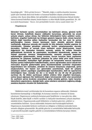 buyurduğu gibi: “Âkilin görüşü kurtarır.”5
Mantıklı, doğru ve akıllıca kararlar, kurumun
çeşitli işleri üzerinde derin tesir bırakır ve kurumsal hedeflere ulaşma yolunda kuruma
yardımcı olur. Karar alma dikkat, ileri görüşlülük ve konulara derinlemesine bakışla beraber
olursa kurumsal hedeflere ulaşma, kurum başarısı ve etkisi büyük ölçüde garantilenir. Hz. Ali
(a.s) şöyle buyurmuştur: “Karar, ileri görüşlülükle beraber olursa saadet kâmil olur.”6
Organizasyon
Görevleri herkesin ayrıdır, sorumlulukları ise belirleyici olması, gününü tarihi
kararı bilmesi, hedefinde dayanır ciddiyetin korunması, görevinde ise ancak
yoluyla ulaşılır, yolsuz olmaz, her bölümün bütünleştirici kalıcı yetkileri vardır,
belirlenir, engelleri kaldırmak ise birleşen güçlerin başarısı iledir, alınan kararlar
bölücü değil koordine edilen faaliyetler tavsiyeden öte her emir ile yerine
getirileceğine inanan, imanın bozmayan tayin etmekle görevini bilerek
vazifesinde, doğrunun yanında akıl mantık ile tüm detayları kendisi yapması ile
mümkündür, hatadan günahtan çekinmek tarihin yargılamasından darında
durmaktır, kaliteye el vermek insan kalitesini ucuza düşürmemek, insani
değerlerini hiç saymadan hizmetini sunmak, yetmiş iki millete hizmetin
götürebilmek ayrımcılık ile yapılmadan, tecrübesini kazandırmak, şeması ise
müsait olunması zamanın hesaplanmasında, zamanla yarışında başarısını
seferberliğini göstermesidir, hesap sorması, kurum kurulum idare yapılanma
güçlenme ile çalışması üyelikten yükselme ile yolun talibi pirin talibi sınavını
yaşamı bilmesidir, faaliyetleri ilgili görüşleri ile tartışmakla mevcut taşınılmaz
kayıtsız şartsız teslimiyetini kabullenmeden, zarara uğratmadan zaruri olacak her
mevcudun duyarlık göstermekle şema biçimlenmesinde ayrılımlar oluşmadan
koparılmalara izin vermeden, yönetimi ile vizyona misyonunu ulaştırmak, şema
oluşturulurken, her kişinin ayrı görevinden yararlanmalı, basit bir çalışma
olmadığını nelerin yapıldığını yapılabileceğini kanıtlamaktır, delil ile raporlarıma
üstünlüğünü taşır, manada ise der o ne büyük bir ulu idi elçi idi gerçekten
ayrılmaz idi, Hz Aliden ayrılmayan edebin erkânın bilen engelleri tanımayan,
zulme boyun eğmeyen Her beklenenin doğru kılınmasında rolün alan sorumluluk
ile vazifesini yerine bırakılan emanetlere sahip olmakla getiren, tayini kararlar
idarecilerin yapımcıların, desteği iledir, yolun alanların sürenlerin sağlamış olduğu
esaslara dayanan vücudun bir bulanlarındır,
Müdürlerin temel vazifelerinden biri de kurumların organize edilmesidir. Günümüz
kurumlarının karmaşıklığı ve büyüklüğü, bu konunun zaruretini ve önemini iki katına
çıkarmıştır. Organizasyon yardımıyla kurumun genel hedeflerine ve esas görevine, daha
küçük hedefler, daha küçük ve belirli vazifeler ve faaliyetler tanımlanması yoluyla ulaşılması
mümkün kılınır. Organizasyonda çeşitli bölümlerin ve kişilerin görevleri, yetkileri ve
sorumlulukları belirlenir. Ayrıca aralarındaki iletişimin nasıl kurulacağıda belirlenir.
Organizasyon, kurumdaki herkesin vazifesinin ne olduğunu ve beklenen neticeden kimin
sorumlu olduğunu göstermelidir. Bu şekilde görevler ve sorumluluklar hakkındaki belirsizlik
ve güvensizlik kaynaklı engeller giderilir ve sorumlulukların birbirine karışması önlenir.
5
A.g.e., 5424. Hadis.
6
A.g.e., 4067. Hadis.
 