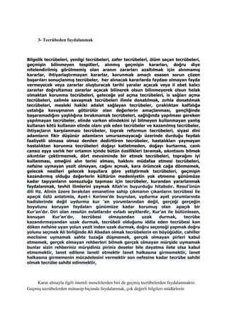 3- Tecrübeden faydalanmak
Bilgelik tecrübeleri, yenilgi tecrübeleri, zafer tecrübeleri, ölüm saçan tecrübeleri,
geçmişin bilinmeyen tespitleri, alınmış geçmişin kararları, doğru diye
nitelendirilmiş görülmemiş olan aranın zararları azaltılmak için alınmamış
kararlar, ihtiyarlaştırmayan kararlar, korunmak amaçlı esasen sorun çözen
başarıları sonuçlanmış tecrübeler, her alınacak kararlarda faydası olmayan fayda
vermeyecek veya zararlar oluşturacak tarihi yaralar açacak veya il ebet kalıcı
zararlar doğrultamaz zararlar açacak bilinerek olsun bilinmeyerek olsun helak
olmaktan korunma tecrübeleri, geleceğe yol açma tecrübeleri, is sağları açma
tecrübeleri, zalimle savaşmak tecrübeleri ilimle donatılmak, zırhla donatılmak
tecrübeleri, mesleki hakiki adalet sağlayan tecrübeler, çıraklıktan kalfalığa
ustalığa kavuşmanın götürülür olan değerlerin amaçlanması, gençliğinde
başaramadığını yaşlılığına bırakmamak tecrübeleri, sağlığında yapılması gereken
yapılmayan tecrübeler, elinde varken elindekini iyi bilmeyen kullanmayan yanlış
kullanan kötü kullanan elinde olanı yok eden tecrübeler ve kazanılmış tecrübeler,
ihtiyaçların karşılanması tecrübeler, toprak reformun tecrübeleri, siyasi dini
adamların fikir düşünür adamların umursamayacağı üzerinde durduğu faydalı
faaliyetli olmasa olmaz denilen dedirttiren tecrübeler, hastalıkları yaymayan
hastalıktan korunma tecrübeleri doğayı katletmeden, doğayı kurtarma, canlı
cansız eşya varlık her ortamın içinde bütün özellikleri taramak, sıkıntısını bilmek
sıkıntılar çektirmemek, dört mevsiminde bir etmek tecrübeleri, toprağını iyi
kullanması, emeğini alın terini alması, hakkını müdafaa etmesi tecrübeleri,
nefsine uymayan yezit olmayan, cağını açmak, kara örümcek cağa dönmemek,
gelecek nesilleri gelecek koşullara göre yetiştirmek tecrübeleri, geçmişin
kazandırmış olduğu değerlerin kültürün medeniyetin yok etmeme günümüze
kadar taşıyanların sonsuzluğa taşıması için tecrübeler, kurandan yararlanmak
faydalanmak, tevhit ilimlerini yaymak Allah'ın buyurduğu hitabıdır. Resul’ünün
dili Hz. Alinin üzere bırakılan emanetine sahip çıkmanın çıkanların tecrübesi ile
apaçık özlü anlatımla, Ayet-i Kerime’de buyrulan, uydurma ayet yorumlarında
hadislerinde değil uydurma kur ‘an yorumlarından değil, gerçeği gerçeğin
boyutunu koruyan faydaları günümüze kadar korumuş olan apaçık bir
Kur’an’dır. Diri olan resulün evlatlarıdır evladı seyitlerdir, Kur’an ile bütünlesen,
konuşan Kur’an’dır, tecrübesi olmayandan uzak durmak, tecrübe
kazandırmayandan uzak durmak, tecrübeli olduğunu iddia eden tecrübesi kan
döken nefsine uyan yolun yezit inden uzak durmak, doğru seçeneği yapmak doğru
yolunu seçmek Ali birliğinde Ali Abadan olmak tecrübelerin en büyüğüdür, cahiller
meclisine uymamak sahte tuzağa düşmemek, gerçek olmayan pirleri kabul
etmemek, gerçek olmayan rehberleri bilmek gerçek olmayan mürşide uymamak
bunlar sizin rehberiniz mürşidiniz piriniz deseler bile dayatma ilete olsa kabul
etmemektir, lanet edilene laneti etmektir lanet halkasına girmemektir, lanet
halkasına girmemenin mücadelesini vermektir son nefesine kadar tecrübe sahibi
olmak tecrübe sahibi edinmektir,
Karar almayla ilgili önemli meselelerden biri de geçmiş tecrübelerden faydalanmaktır.
Geçmiş tecrübelerden münasip biçimde faydalanmak, çok değerli bilgileri müdürlerin
 