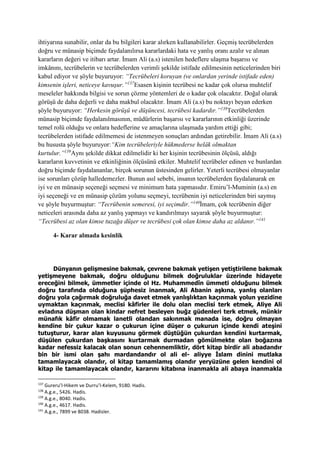 ihtiyarına sunabilir, onlar da bu bilgileri karar alırken kullanabilirler. Geçmiş tecrübelerden
doğru ve münasip biçimde faydalanılırsa kararlardaki hata ve yanlış oranı azalır ve alınan
kararların değeri ve itibarı artar. İmam Ali (a.s) istenilen hedeflere ulaşma başarısı ve
imkânını, tecrübelerin ve tecrübelerden verimli şekilde istifade edilmesinin neticelerinden biri
kabul ediyor ve şöyle buyuruyor: “Tecrübeleri koruyan (ve onlardan yerinde istifade eden)
kimsenin işleri, neticeye kavuşur.”137
Esasen kişinin tecrübesi ne kadar çok olursa muhtelif
meseleler hakkında bilgisi ve sorun çözme yöntemleri de o kadar çok olacaktır. Doğal olarak
görüşü de daha değerli ve daha makbul olacaktır. İmam Ali (a.s) bu noktayı beyan ederken
şöyle buyuruyor: “Herkesin görüşü ve düşüncesi, tecrübesi kadardır.”138
Tecrübelerden
münasip biçimde faydalanılmasının, müdürlerin başarısı ve kararlarının etkinliği üzerinde
temel rolü olduğu ve onlara hedeflerine ve amaçlarına ulaşmada yardım ettiği gibi;
tecrübelerden istifade edilmemesi de istenmeyen sonuçları ardından getirebilir. İmam Ali (a.s)
bu hususta şöyle buyuruyor:“Kim tecrübeleriyle hükmederse helâk olmaktan
kurtulur.”139
Aynı şekilde dikkat edilmelidir ki her kişinin tecrübesinin ölçüsü, aldığı
kararların kuvvetinin ve etkinliğinin ölçüsünü etkiler. Muhtelif tecrübeler edinen ve bunlardan
doğru biçimde faydalananlar, birçok sorunun üstesinden gelirler. Yeterli tecrübesi olmayanlar
ise sorunları çözüp halledemezler. Bunun asıl sebebi, insanın tecrübelerden faydalanarak en
iyi ve en münasip seçeneği seçmesi ve minimum hata yapmasıdır. Emiru’l-Muminin (a.s) en
iyi seçeneği ve en münasip çözüm yolunu seçmeyi, tecrübenin iyi neticelerinden biri saymış
ve şöyle buyurmuştur: “Tecrübenin semeresi, iyi seçimdir.”140
İmam, çok tecrübenin diğer
neticeleri arasında daha az yanlış yapmayı ve kandırılmayı sayarak şöyle buyurmuştur:
“Tecrübesi az olan kimse tuzağa düşer ve tecrübesi çok olan kimse daha az aldanır.”141
4- Karar almada kesinlik
Dünyanın gelişmesine bakmak, çevrene bakmak yetişen yetiştirilene bakmak
yetişmeyene bakmak, doğru olduğunu bilmek doğruluklar üzerinde hidayete
ereceğini bilmek, ümmetler içinde ol Hz. Muhammedîn ümmeti olduğunu bilmek
doğru tarafında olduğuna şüphesiz inanmak, Ali Abanin aşkına, yanlış olanları
doğru yola çağırmak doğruluğa davet etmek yanlışlıktan kaçınmak yolun yezidine
uymaktan kaçınmak, meclisi kâfirler ile dolu olan meclisi terk etmek, Aliye Ali
evladına düşman olan kindar nefret besleyen buğz güdenleri terk etmek, münkir
münafık kâfir olmamak lanetli olandan sakınmak manada ise, doğru olmayan
kendine bir çukur kazar o çukurun içine düşer o çukurun içinde kendi ateşini
tutuşturur, karar alan kuyusunu görmek düştüğün çukurdan kendini kurtarmak,
düşülen çukurdan başkasını kurtarmak durmadan gömülmekte olan boğazına
kadar nefessiz kalacak olan sonun cehennemliktir, dört kitap birdir ali abadandır
bin bir ismi olan şahı mardandandır ol ali el- aliyye İslam dinini mutlaka
tamamlayacak olandır, ol kitap tamamlamış olandır yeryüzüne gelen kendini ol
kitap ile tamamlayacak olandır, kararını kitabına inanmakla ali abaya inanmakla
137
Gureru’l-Hikem ve Durru’l-Kelem, 9180. Hadis.
138
A.g.e., 5426. Hadis.
139
A.g.e., 8040. Hadis.
140
A.g.e., 4617. Hadis.
141
A.g.e., 7899 ve 8038. Hadisler.
 