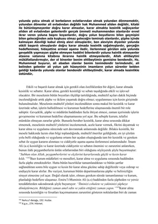 yolunda yolcu olmak ol kerbelanın evlatlarından olmak yolundan dönmemektir,
yolundan dönenler ali evladından değildir hak Muhammed aliden değildir, kitabi
ile bütünleşmeyenler doğru karar almazlar, karar almakta kesinlik sağlayanlar
aliden ali evladından gelenlerdir gerçek ümmeti muhammenden olanlardır evvel
ikrar veren yoluna başını koyanlardır, doğru yolun boyutlarını bilen geçmişini
bilen geleceğinden asla kuşkusu olmaz geleceğin teminatı olanlardır, şüphe içinde
kalmayan Aleviliği kabul etmiş alevi olmuşlardır, ben aleviyim diyenler yolunda
etkili başarılı olmuşlardır doğru karar almada kesinlik sağalmışlardır, gerçeğin
hedeflenmesi, hidayetine ermesi aşama iledir, ilerlenmesi görülen asla yolunda
gevşeklik yapmayan şüphe etmeyen haddini bilenlerdir yoluna hainlik etmeyenler
atasına vatanına kitabına ikrarına hainlik etmeyenlerdir, Allah ehlibeytini
mükâfatlandırmıştır, der ol binenler benim ehlibeytimin gemisine bendendir, Hz.
Muhammed buyurur, ali abadan olanlar benim tenimdendir terimdendir, ali
belinden gelenler ali yolun şah hüseyninin imamların yolun sürenler belden
geldiği kadarda yolunda olanlar bendendir ehlibeytimdir, karar almada kesinlikle
üstündür,
Etkili ve başarılı karar almak için gerekli olan özelliklerden bir diğeri, karar almada
kesinlik ve sebattır. Karar alma, gerekli kesinliği ve sebatı taşıdığında etkili ve işlevsel
olacaktır. Bir meselenin bütün boyutları ölçülüp tartıldığında, muhtelif açıları dakik biçimde
incelendiğinde artık şüphe ve ikilem yaşamak doğru olmaz; uygulanması için kesin girişimde
bulunulmalıdır. Meselenin muhtelif yönleri incelendikten sonra makul bir kesinlik ve karar
üzerinde sebat, işlerin halledilmesi ve kurumun hedeflerine ulaşmasında önemli bir role
sahiptir. Gevşeklik, şüphe ve müdürün haddinden fazla ihtiyat etmesi, zaman içerisinde işlerin
gevşemesine ve kurumun hedefine ulaşmamasına yol açar. Bu sebeple kurum, telafisi
mümkün olmayan zararlar görür. Bununla beraber kesinlik, karar alma sırasında dikkat
etmemek, meselenin muhtelif yönlerini incelememek, acele karar vermek, fikrini dayatmak ve
karar alma ve uygulama sürecinde sert davranmak anlamında değildir. Bilakis kesinlik, bir
mesele hakkında lazım olan bilgi toplandığında, muhtelif öneriler geldiğinde, en iyi çözüm
yolu belli olduğunda ve uygulama ortamı her açıdan oluştuğunda tam bir kesinlik ve gereken
sebat ile uygun kararın alınması ve ciddiyetle aşama aşama ilerlenmesi anlamındadır. İmam
Ali (a.s) kesinliğin ve karar üzerinde ciddiyetin ve sebatın önemini ve zaruretini anlatırken,
bunun ilahi peygamberlerin üstün sıfatlarından biri olduğunu söyleyerek şöyle buyurmuştur:
“Subhan olan Allah, peygamberlerini ve elçilerini kararlarında güçlü ve kesin karar
kıldı.”142
Bazı kurum müdürleri ve mesulleri, karar alma ve uygulama sırasında haddinden
fazla şüphe etmektedirler. Hatta bütün hazırlıklar tamamlandıktan ve bütün şartlar
sağlandıktan sonra bile uygun ve kesin bir karar alma gücüne sahip değillerdir veya ızdırap ve
endişeyle karar alırlar. Bu vaziyet, kurumun bütün departmanlarına şüphe ve belirsizliğin
sirayet etmesine yol açar. Doğal olarak işler, olması gereken sürede tamamlanmaz ve kurum,
planladığı hedeflere ulaşamaz. Emiru’l-Muminin Ali (a.s) haddinden fazla şüpheden ve yersiz
tereddütlerden sakındırarak şöyle buyuruyor: “İlminizi cehalete ve yakininizi şüpheye
dönüştürmeyin. Bildiğiniz zaman amel edin ve yakin ettiğiniz zaman yapın.”143
Karar alma
sırasında kesinliğin ve fırsatları kaçırmamanın zaruretini gösteren noktalardan biri de zaman
142
Nehcu’l-Belağa, 192. Hutbe.
143
A.g.e., 274. Hikmet.
 