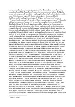 sınırlamasıdır. Zira fırsatlar hızla elden kaçmaktadırlar. Bununla beraber meselenin bütün
açıları değerlendirildiğinde, şartlar ve ön hazırlıklar tamamlandığında ve karar alındığında,
artık uygulama aşamasında gevşeklik ve gecikme gösterilmemeli, fırsatlar kaybedilmemelidir.
İmam Ali (a.s) zamanın geçmesiyle fırsatların kaçacağını ve fırsatlardan daha iyi
faydalanabilmek için çaba göstermenin gerekli olduğunu hatırlatarak şöyle buyuruyor:
“Fırsatlar, bulutların geçtiği gibi geçerler. Öyleyse iyi fırsatları ganimet sayın.”144
Buna göre
müdürlerin başarısının sırlarından biri, kurumun karşısına çıkan fırsatları en iyi şekilde
değerlendirebilmeleridir. Buna ilaveten başarılı müdür, sadece mevcut fırsatlardan uygun
biçimde faydalanan değil, kurumun önüne fırsatların çıkmasını sağlayacak şekilde kurumu
yönetendir. Bu yolla kurumun menfaatlerine zarar gelmediği gibi, ilerlemesi ve gelişimi için
önüne uygun fırsatlar çıkacaktır. Kesinlik, müdürün gücünü ve becerisini gösteren
hususlardan biri olabilir. Çünkü müdür, iş üzerinde dikkat gösterme ve işin muhtelif yönlerini
inceleme ile yersiz şüpheyi ve fırsatları kaçırmayı birbirinden ayırmalı; doğru, mantıklı ve
yerinde karar alabilmelidir. Bununla beraber becerikli, kuvvetli ve ileri görüşlü müdür, bir
mesele hakkında karar almak istediğinde onu dikkatle inceleyen, muhtelif açılarını
değerlendiren, sonra yeterli dikkatle meselenin bütün boyutlarını aydınlatarak kesin ve güçlü
biçimde karar alan ve kararını uygulayan kimsedir. İmam Ali’nin (a.s) aldığı bazı kararlara
dikkatli bakıldığında, her zaman meselenin bütün yönlerini dikkate alarak mantıklı ve doğru
bir karar almaya çalıştığı görülmektedir. Bu noktayı mülahaza ederek ve muhtemel sonuçları
göz önünde bulundurarak karar alıyordu. Tam bir kesinlikle uygulamaya geçiyordu ve
kararını uygularken gevşeklik göstermeyi doğru bulmuyordu. İmamın karar alma ve kararını
uygulamadaki kesinliğini gösteren örneklerden biri de üçüncü halifenin bozuk idarecilerini
tasfiyesi ve onları görevlerinden alması meselesidir. Osman katledildiği ve halk İmam Ali’ye
(a.s) biat ettiği zaman İmam, hükümet mevkilerinin arındırılmasının yapılması gereken en
önemli işlerden biri olduğunu görmüştü. Bununla beraber bozuk ve liyakatli olmayan
Muaviye, Abdullah bin Amir vb. gibi birçok cinayet işlemiş ve halka birçok zulmü reva
görmüş idarecileri görevden almaya karar verdi. Bu kararın çeşitli huzursuzluklara sebep
olması, o zamanın devrimci vaziyetini başka türlü siyasi heyecanlara düçar etmesi ve
bazılarının bu kargaşayı suistimaletmesi mümkündü. Ancak İmam, kararını uygulamaya kesin
kararlıydı. Engellerin varlığına rağmen hiçbir şekilde salih olmayan ve bozuk kişileri
oldukları konumda bırakmaya yanaşmadı. Bazı siyasetçiler İmam’ın kararına muhalefet ettiler
ve İmam’ı kararını gözden geçirmesi için ikna etmeye çalıştılar. Örneğin siyasi duruma vakıf
olan Muğire bin Şu’be, İmam Ali’nin (a.s) yanına gitti, biraz lafı dolandırdıktan sonra şöyle
dedi: “Sana Osman’ın idarecilerini yerlerinde bırakmanı nasihat ediyorum. Muaviye’yi kendi
işinde bırak. İbn-i Amir’i de bırak. Diğer idarecileri de kendi yerlerinde bırak. Sana biat
ederler, ülkeyi huzura kavuştururlar, halkı sustururlar.” İmam (a.s) Muğire’nin sözlerini
dinledikten sonra kesin kararını uygulayacağını tekit ederek şöyle buyurdu: “Allah’a yemin
olsun eğer günün bir saati kalsa bu görüşümü uygulamak için çaba sarfederim. Ne o
dediklerini vali yaparım ne de emsallerini.” Muğire dedi ki: “Öyleyse onlara mektup yaz ve
onları makamlarında bırak. Onların biatleri ve orduların itaatleri haberi sana ulaştığında ya
onları değiştir veya oldukları yerde bırak.” İmam şöyle buyurdu: “Dinime hile katma ve
işimde alçaklığı reva görme.” İmam’ın kararını uygulamadaki kesinliğini gören Muğire şöyle
144
A.g.e., 21. Hikmet.
 