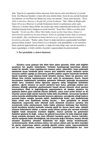dedi: “Eğer bu işi yapmaktan imtina ediyorsan, kimi istersen azlet ama Muaviye’yi yerinde
bırak. Zira Muaviye küstahtır ve Şam ehli onun sözünü dinler. Senin de onu yerinde bırakmak
için bahanen var zira Ömer bin Hattap onu oraya vali atamıştı.” İmam şöyle buyurdu: “Hayır,
Allah’a and olsun, Muaviye’yi iki gün bile yerinde bırakmam.” İbn-i Abbas da Muğire gibi
İmam Ali’ye (a.s) Muaviye’yi yerinde bırakmasını önerdi ve açıklamasını şöyle yaptı:
“Muaviye ve dostları dünya ehlidir. Bu yüzden eğer onları makamlarında bırakırsan, bu işin
(hilafetin) başında kimin olduğuna teveccüh etmezler.” İmam İbn-i Abbas’a cevaben şöyle
buyurdu: “Eyvah sana İbn-i Abbas! Beni hakka riayete mecbur kılan kimse, Osman’ın
idarecilerinin yaptıklarına da aşina kılmıştır. Kimse bu topluluğu benden daha iyi tanımaya
layık değildir. Eğer azledilmelerini kabul ederlerse ne iyi, eğer kabul etmezlerse kılıçla
karşılarına çıkacağım.” Bunlar, sadece İmam’ın doğru kararlarını uygulamadaki kesinliğini
gösteren birkaç örnektir. Ayrıca İmam’ın (a.s) dirayetle, uzak görüşlülükle ve bir meselenin
bütün yönlerini değerlendirerek mantıklı ve doğru bir karar aldığı vakit, tam bir kesinlikle o
kararı uyguladığını ve hiçbir şekilde o karardan vazgeçmediğini de göstermektedir.
5- İleri görüşlülük ve akıbeti düşünmek
Günahın varsa gizlesen bile Allah bilen işiten görendir, Allah cahil değildir
yaratanın her şeyden haberdardır, herkesin karşılaşacağı kaçınılmaz dönem
makul bir süredir, insan yaptıklarının cezasını çeker, çekecektir, insan psikolojik
takatsızlık duyar kendinde görür ruhunu sinir sistemini sarsar, bedenini sarsar
onurunu zedeler yaptığı ya namusunu şerefini zedeler yaşamı hayatında kendinde
büyük kopmalar yaşar böylece kendi temelini atamaz, İslam ise güvence verir
öfkeye kine nefrete kapılmamasını evvel nefsi ile savaşmasını önerir, Hayatı
kavramasını keşfetmesini kendisine gelmesini bilmesini geleceğe kavuşmasına
imkân tanır, kendisini bilme öğrenme yapısına sahip olduğunda farklılıklar
gösterir, uğurlu olmanın en yararlı yönlerini tanır bulur, geleceğe vesilesi olur
olmasını dilediği adaletten geçilmemesini hayati devam etmenin ahret gününe
inanmalıların Allah in doğruluğunda şaşmayanların ali abadan olanların hiç
şüphesiz Allahın gücü üstünde hikmet sahibidir, yolun erleri pirleri dirileri on iki
imamlar yoluna bağlı olanlar kalanlar hakki daha önceliklidir, savunması kendisini
zulme isyanda adaletsizliğe isyanda boynunu eğmeyen, sancağında erkeği kadının
yanında kadını erkeğin yanında eşittir, ibadetlerinde birdir, cem ibadetlerinde
kadın erkek cem ibadetinde kardeş bacıdır, - İleri görüşlülük ve akıbeti
düşünmek, yaşamında sabır dilemek acele etmemek arzularını yansıtsa bile
arzularında nefes yönlenmeyen, halka hakka yönlenen bekleyişe iten faktörler
kendi kanıtlama kendini bulmada ruhunda güçlü bir durum tasvir eder, adaletli
olmanın hükümlerini etkiler, o zaman yanlış olması yanlışa yön vermesi mümkün
değildir helak olmasında mümkün değildir, imanın şartında ise gizlemeleri
ibadetini gösteriş ile değil, ordusu ile giderek korumaları ile halkı dışlamak değil,
hangi mevkide olursanız olun iman bilinçleri harekete geçirir, ikrarını hatırlatır,
ellerini açtığında hakki zikrettiğinde, tek amacında doğru ilerleyen, baskısı altında
olmadan dayatılma olmadan ibadetinde hür özgür olması bırakılmasıdır,
zorlanmamasıdır, dinde zorlama yoktur, her zaman çözüm yolu ise aklın mantığın
bir gücün oluşturması zekinin yarattığı ağırlıklı anlamı vardır, başvurulabilecek
yol ise çözüm yoludur, insani yolundan çıkartmayan bütünleştiren kur ´anın
 