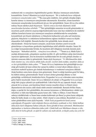 muhtemel etki ve sonuçlarını öngörebilmeleri gerekir. Böylece istenmeyen neticelerden
korunabilirler. Emiru’l-Muminin (a.s) şöyle buyuruyor: “Bir iş hakkında karar aldığında
istenmeyen sonuçlarından sakın.”146
Bu esasa göre müdürler, ileri görüşlü olmadan doğru
kararlar alamaz ve istenmeyen sonuçlarından sakınamazlar. Kurumları, alınan kararların
istenmeyen sonuçlarından koruyabilecek tek şey ileri görüşlülüktür. İmam Ali (a.s) bu mühim
noktayı beyan ederken şöyle buyuruyor: “İşlerin sonucu üzerinde düşünmek, helâk
unsurlarından kurtulma sebebidir.”147
İleri görüşlülüğün zaruretine teveccüh göstermeden ve
meselenin çeşitli yönlerini araştırıp değerlendirmeden karar alan bazı müdürlerin (ki müdürler
aldıkları kararların kurum için istenmeyen sonuçlarını anladıklarında bu sonuçlardan
korunabilmek için birçok imkânlarını ve bütçelerini kullanırlar) çok çaba sarf etmelerine,
güçlerini, bütçelerini ve imkânlarını kullanmalarına rağmen istedikleri sonuca ne ölçüde
ulaşacakları belli değildir. Bununla beraber ileri görüşlülük, karar almada zarurî
etkenlerdendir. Alınan her kararın sonuçları, ancak karar alınırken yeterli teveccüh
gösterilmişse ve kaçınılması gerekenler öngörülmüşse telafi edilebilir olacaktır. İmam Ali
(a.s) diğer konuşmalarından birinde, bu meselenin aklî olduğunun üzerinde durarak şöyle
buyuruyor: “Muhakkak akıllılık… sonuçlara teveccühtedir…”148
İmam (a.s), Malik Eşter’e
yazdığı ahitnamesinde, çalışanlarını seçerken tecrübe vb. gibi özelliklere sahip olan kimseleri
seçmesini öğütlemiştir. Zira bu kimselerin özelliklerinden biri de uzak görüşlü olmaları ve
işlerinin sonucunu daha iyi görmeleridir. İmam şöyle buyuruyor: “Ve Müslümanlıkta daha
önde olanları seç; zira onların ahlâkı daha yücedir, izzetleri daha mahfuz, tamahları daha az
ve ileri görüşlülükleri daha çoktur.”149
İmam Ali (a.s), başkalarına ileri görüşlülüğü tavsiye
ettiği gibi kendisi de karar alırken her zaman bu mühim ve temel etkeni dikkate almış ve
meselenin muhtelif açılarını göz önünde bulundurmaya ve muhtemel sonuçlarını dikkatle
ölçüp biçtikten sonra karar almaya özen göstermiştir. İmam’ın aldığı kararlara genel bir bakış,
bu mühim noktayı göstermektedir: İmam’ın karar alırken gösterdiği dikkate ve ileri
görüşlülüğe verilebilecek örneklerden birisi, Peygamber’in (s.a.a) vefatından sonra meydana
gelen Sakife meselesidir. İmam Ali (a.s), hükümeti ele almak ve Peygamber’in (s.a.a) tayin
ettiği ilahi çizgiye çekmek için ayaklanabilirdi. Lâkin böyle bir şey yapacak olsaydı, ortaya
çıkacak bir iç savaşın, yeni kurulmuş İslamî sisteme musallat olması ve İslamî sistem
düşmanlarının din esasını ciddî olarak tehdit etmeleri mümkündü. Bununla birlikte İmam,
doğru ve parlak bir ileri görüşlülükle, din esasının korunması ve Müslümanların vahdeti için
müsellem ve ilahî olan hakkından geçme kararı aldı. Talha ve Zübeyr, Cemel fitnesini
sahneye sürdüklerinde ve İmam bunu ortadan kaldırmak için Basra’ya gitme kararı aldığında
halka bir hutbe okudu ve o olayı anlattı. Allah’a hamd ve sena ettikten, Resulullah’a (s.a.a)
selam gönderdikten sonra şöyle buyurdu: “Allah Teala peygamberini kendi yanına
çağırdığında (Peygamber vefat ettiğinde) Kureyş aleyhimize ayaklandı ve bizi, bütün halktan
daha fazla lâyık olduğumuz haktan alıkoydu. Sonra gördük ki buna sabretmek, Müslümanları
dağıtmaktan ve kanlarını dökmekten daha iyidir. Çünkü halk yeni Müslüman olmuştu ve din,
sütle dolu bir kırba gibiydi; en ufak bir sallantı onu mahvederdi, en küçük yanlış onu yerle bir
146
A.g.e., 4119. Hadis.
147
A.g.e., 1460. Hadis.
148
A.g.e., 3887. Hadis.
149
Nehcu’l-Belağa, 53. Mektup.
 