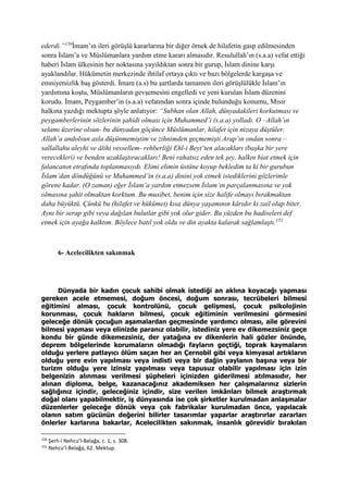 ederdi.”150
İmam’ın ileri görüşlü kararlarına bir diğer örnek de hilafetin gasp edilmesinden
sonra İslam’a ve Müslümanlara yardım etme kararı almasıdır. Resulullah’ın (s.a.a) vefat ettiği
haberi İslam ülkesinin her noktasına yayıldıktan sonra bir gurup, İslam dinine karşı
ayaklandılar. Hükümetin merkezinde ihtilaf ortaya çıktı ve bazı bölgelerde kargaşa ve
emniyetsizlik baş gösterdi. İmam (a.s) bu şartlarda tamamen ileri görüşlülükle İslam’ın
yardımına koştu, Müslümanların gevşemesini engelledi ve yeni kurulan İslam düzenini
korudu. İmam, Peygamber’in (s.a.a) vefatından sonra içinde bulunduğu konumu, Mısır
halkına yazdığı mektupta şöyle anlatıyor: “Subhan olan Allah, dünyadakileri korkutması ve
peygamberlerinin sözlerinin şahidi olması için Muhammed’i (s.a.a) yolladı. O –Allah’ın
selamı üzerine olsun- bu dünyadan göçünce Müslümanlar, hilafet için nizaya düştüler.
Allah’a andolsun asla düşünmemiştim ve zihnimden geçmemişti Arap’ın ondan sonra –
sallallahu aleyhi ve âlihi vessellem- rehberliği Ehl-i Beyt’ten alacakları (başka bir yere
verecekleri) ve benden uzaklaştıracakları! Beni rahatsız eden tek şey, halkın biat etmek için
falancanın etrafında toplanmasıydı. Elimi elimin üstüne koyup bekledim ta ki bir gurubun
İslam’dan döndüğünü ve Muhammed’in (s.a.a) dinini yok etmek istediklerini gözlerimle
görene kadar. (O zaman) eğer İslam’a yardım etmezsem İslam’ın parçalanmasına ve yok
olmasına şahit olmaktan korktum. Bu musibet, benim için size halife olmayı bırakmaktan
daha büyüktü. Çünkü bu (hilafet ve hükümet) kısa dünya yaşamının kârıdır ki zail olup biter.
Aynı bir serap gibi veya dağılan bulutlar gibi yok olur gider. Bu yüzden bu hadiseleri def
etmek için ayağa kalktım. Böylece batıl yok oldu ve din ayakta kalarak sağlamlaştı.151
6- Acelecilikten sakınmak
Dünyada bir kadın çocuk sahibi olmak istediği an aklına koyacağı yapması
gereken acele etmemesi, doğum öncesi, doğum sonrası, tecrübeleri bilmesi
eğitimini alması, çocuk kontrolünü, çocuk gelişmesi, çocuk psikolojinin
korunması, çocuk hakların bilmesi, çocuk eğitiminin verilmesini görmesini
geleceğe dönük çocuğun aşamalardan geçmesinde yardımcı olması, aile görevini
bilmesi yapması veya elinizde paranız olabilir, istediniz yere ev dikemezsiniz geçe
kondu bir günde dikemezsiniz, der yatağına ev dikenlerin hali gözler önünde,
deprem bölgelerinde korumaların olmadığı fayların geçtiği, toprak kaymaların
olduğu yerlere patlayıcı ölüm saçan her an Çernobil gibi veya kimyasal artıkların
olduğu yere evin yapılması veya indisti veya bir dağin yaylanın başına veya bir
turizm olduğu yere izinsiz yapılması veya tapusuz olabilir yapılması için izin
belgenizin alınması verilmesi şüpheleri içinizden giderilmesi atılmasıdır, her
alınan diploma, belge, kazanacağınız akademiksen her çalışmalarınız sizlerin
sağlığınız içindir, geleceğiniz içindir, size verilen imkânları bilmek araştırmak
doğal olanı yapabilmektir, iş dünyasında ise çok şirketler kurulmadan anlaşmalar
düzenlerler geleceğe dönük veya çok fabrikalar kurulmadan önce, yapılacak
olanın satım gücünün değerini bilirler tasarımlar yaparlar araştırırlar zararları
önlerler karlarına bakarlar, Acelecilikten sakınmak, insanlık görevidir bırakılan
150
Şerh-i Nehcu’l-Belağa, c. 1, s. 308.
151
Nehcu’l-Belağa, 62. Mektup.
 