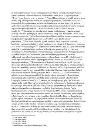 de bunun sebeplerinden biri, ne zaman acelecilikle bir karar alınarak girişimde bulunulsa
verimli olmaması ve istenilen neticeyi vermemesidir. İmam Ali (a.s) şöyle buyuruyor:
“Aceleci insan (istenen) neticeye ulaşmaz.”154
Hazırlıkların yapılmış ve gerekli şartların temin
edilmiş olup olmadığına bakmamak ve aceleyle işe girişmek ve karar almak, kişiyi veya
kurumu hedeflerine ulaşmaktan alıkoyar; yanlışa düşmeye yol açar. İmam (a.s) acele ve
acelecilikten kesinlikle sakınılması gerektiğini öğütlemekte, bunun hatayla beraber olduğunu
söyleyerek şöyle buyurmaktadır: “Acelecilikten sakın. Çünkü acelecilik hatayla
beraberdir.”155
Acelecilik, kişi veya kurumun mevcut imkânlarından ve kaynaklarından
istendiği ve olması gerektiği gibi faydalanamamasına sebep olur. Neticede bu şekilde aldığı
karardan pişman olur. Nitekim İmam (a.s), pişmanlığın aceleciliğin istenmeyen sonuçlarından
olduğunu söyleyerek şöyle buyuruyor: “Acelecilikten sakın. Çünkü neticesi
pişmanlıktır.”156
Yine İmam, acelenin, gerekli imkânları temin etmemenin ve zaruri
hazırlıkları yapmamanın üzüntüye sebep olduğunu beyan ederek şöyle buyuruyor: “İmkândan
önce acele, üzüntüye yol açar.”157
Toparlayacak olursak İmam Ali’ye (a.s) göre karar almada
acelecilik ve bu üslupla işlerin yapılması akılsızlık göstergesidir ve kişi veya kurumu
amaçladığı hedeflere ulaşmaktan ve istenilen neticeyi almaktan alıkoyar. Aynı şekilde zaman
ve mekân şartlarını dikkate almamak, gerekli hazırlıkları yapmamak ve imkânları
sağlamamak karar alanın hata yapmasına sebep olur; ardından pişmanlık ve üzüntü getirir.
İmam diğer sözlerinden birinde şöyle buyurmaktadır: “Hiçbir işte acele etmeyin; ta ki onu
açıp araştırana kadar.”158
İmam ashabını ve dostlarını karar alırken acelecilik etmekten
alıkoyduğu gibi kendi kararlarında da bu mühim esasa dikkat ediyordu ve asla aceleyle karar
almıyordu. Bu noktayı gösteren örneklerden biri, İmam’ın Sıffin Savaşı hususunda aceleden
sakınmasıdır. İmam’ın (a.s) ordusu Sıffin’e girdiğinde, Muaviye, İmam’ın ordusuyla Fırat
nehri arasında kalabalık bir ordu yerleştirdi. Öyle ki İmam’ın (a.s) ve ordularının Fırat
nehrinin suyuna ulaşmasını engelledi. Bir süre bu minval üzere geçti ve İmam’ın (a.s)
ordusunun su zahiresi azalmaya yüz tuttu. İmam’ın dostları susuzluk tehdidiyle karşı
karşıyaydı. Bu durum, İmam’ın (a.s) askerleri bir hamleyle şimşek gibi Fırat’ın suyuna
ulaşana kadar sürdü. Muaviye’nin taraftarları Fırat’la bağlantılarını kaybettiler ama İmam’ın
(a.s) yüceliği, ruhî azameti ve İslamî ahlâkı, Muaviye’ye aynı karşılığı vermesine ve onun
askerlerinin suya ulaşımını kesmesine engel oldu. İmam’ın (a.s) ordusunun Fırat’a
tasallutundan sonra, savaşın başlaması için dostlarının şiddetli ısrarına rağmen İmam (a.s)
onları Şam halkıyla savaşma hususunda acelecilikten alıkoydu. İmam savaşı geciktirdiği için
ashabı, İmam’ın (a.s) savaşma niyeti olmadığını dahi düşündüler. Hatta bazıları daha ileri
giderek o yüce şahsiyete acizlik ve güçsüzlük atfettiler ve ölümden korktuğunu söylediler!
Bazıları Şam halkıyla savaşma hususunda tereddüt ve şüphe ettiğini söylediler! İmam Ali (a.s)
savaşın gecikmesinden rahatsız olanlara ve kendisine karşı vehmedenlere cevaben şöyle
buyurdu: “Ama savaşta bu kadar gecikme ve müsamaha acaba ölüm korkusundan mıdır
diyorsunuz, Allah’a andolsun ki benim ölüme doğru gitmekten veya ölümün bana doğru
gelmesinden bir korkum yoktur. Veya Şam halkıyla savaşma hususunda şüphem olduğunu
154
A.g.e., 10444. Hadis.
155
A.g.e., 6660. Hadis.
156
A.g.e., 2581. Hadis.
157
A.g.e., 1333. Hadis.
158
Nehcu’l-Belağa, 173. Hutbe, 161’den 306’ya kadar.
 