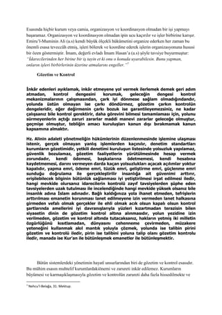 Esasında hiçbir kurum veya camia, organizasyon ve koordinasyon olmadan bir işi yapmayı
başaramaz. Organizasyon ve koordinasyon olmadan ipin ucu kaçırılır ve işler birbirine karışır.
Emiru’l-Muminin Ali (a.s) kendi büyük ölçekli hükümetini organize ederken her zaman bu
önemli esasa teveccüh etmiş, işleri bölerek ve koordine ederek işlerin organizasyonuna hususi
bir özen göstermiştir. İmam, değerli evladı İmam Hasan’a (a.s) şöyle tavsiye buyurmuştur:
“İdarecilerinden her birine bir iş tayin et ki onu o konuda uyarabilesin. Bunu yapman,
onların işleri birbirlerinin üzerine atmalarını engeller.”7
Gözetim ve Kontrol
İnkâr edenleri ayıklamak, inkâr etmeyene yol vermek ilerlemek demek geri adım
atmadan, kontrol dengesini korumak, geleceğin dengesi kontrol
mekanizmalarının çalışmasından, çark iyi dönmese sağlam olmadığındandır,
yolunda üstün olmayan ise çarkı döndürmez, gözetim çarkın kontrolün
dengeleridir, eğer değirmenin çarkı bozuk ise garantileyemezsiniz, ne kadar
çalışsanız bile kontrol gerektirir, daha görevini bilmesi tamamlaması için, yolunu
sürmeyenlerin açtığı zaruri zararlar maddi manevi zararlar geleceğe olmuştur,
geçmişe olmuştur, tebliğin amacı kuruluşları kanun dışı bırakmamak kanun
kapsamına almaktır.
Hz. Alinin adaleti yönetmeliğin hükümlerinin düzenlenmesinde işlemine ulaşması
istenir, gerçek olmayan yanlış işlemlerden kaçınılır, denetim standartları
kurumların gözetimidir, yetkili denetimi kuruluşun listesinde yolsuzluk yapılamaz,
güvenlik bozulamaz, gözetim faaliyetlerin yürütülmesinde hesap vermek
zorundadır, kendi ödemesi, başkalarına ödetmemesi, kendi hesabına
kaydetmemesi, darını vermeyen darda kaçan yolsuzlukları açacak açılımlar yoktur
kapalıdır, yapma emri, ödeme emri, tüzük emri, geliştirme emri, güçlenme emri
sunduğu doğrulama ile gerçekleştirilir insanlığa ait güvenimi arttırır,
erişilebilecek bilginin bütünlük sağlanması iyi yetiştirilmesi irşat edilmesi iledir,
hangi mevkide olursanız idarecilerin kontrolü zayıf tavsiyelerden şüphe eden
tavsiyelerden uzak tutulması ile incelendiğinde hangi mevkide yüksek olsanız bile
insanlık adına İslam adınadır. Bağlı kaldığınıza yola ihanet etmeden, tefrişlerin
arttırılması emanetin korunması lanet edilmeyene izin vermeden lanet halkasına
girmeden vefalı olmak gerçekler ile ehli olmak acık olsun kapalı olsun kontrol
şartlarında amellerini iyi davranışlarıyla yüzleri kızartmadan terazisin bilen
siyasetin dinin de gözetim kontrol altına alınmasıdır, yolun yezidine izin
verilmeden, gözetim ve kontrol altında tutacaksanız, hakların yetmiş iki milletin
özgürlüğünü kısıtlamadan, dünyasını cehenneme çevirmeden, müzakere
yeteneğini kullanmak akıl mantık yoluyla çözmek, yolunda ise talibin pirini
gözetim ve kontrolü iledir, pirin ise talibini yoluna talip olanı gözetim kontrolu
iledir, manada ise Kur’an ile bütünleşmek emanetler ile bütünleşmektir.
Bütün sistemlerdeki yönetimin hayatî unsurlarından biri de gözetim ve kontrol esasıdır.
Bu mühim esasın muhtelif kurumlardakiönemi ve zarureti inkâr edilemez. Kurumların
büyümesi ve karmaşıklaşmasıyla gözetim ve kontrolün zarureti daha fazla hissedilmekte ve
7
Nehcu’l-Belağa, 31. Mektup.
 