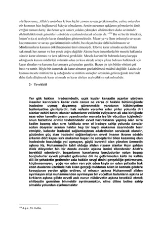 söylüyorsunuz, Allah’a andolsun ki ben hiçbir zaman savaşı geciktirmedim; yalnız onlardan
bir kısmının bize bağlanarak hidayet olmalarını, benim nurumun ışıklarını görmelerini ümit
ettiğim zaman hariç. Bu benim için onları yoldan çıkmışken öldürmekten daha sevimlidir,
öldürüldüklerinde günahları sebebiyle cezalandırılacak olsalar da.”159
Bu ve bu tür örnekler,
İmam’ın (a.s) aceleyle karar almadığını göstermektedir. Muaviye ve Şam ordusuyla savaştan
kaçınmasının ve savaşı geciktirmesinin sebebi, bu olayın başka türlü hallolmasını ve
Müslümanların kanının dökülmemesini ümit etmesiydi. Elbette karar almada acelecilikten
sakınmak her zaman ve her yerde doğru değildir Aksine bazı durumlarda bir mesele hakkında
süratle karar alınması ve icra edilmesi gereklidir. Mesela kurum bir buhranla karşı karşıya
olduğunda kurum müdürleri mümkün olan en kısa sürede ortaya çıkan buhranı halletmek için
karar almaları ve kurumu kurtarmaya çalışmaları gerekir. Bazen de işin bütün yönleri çok
basit ve nettir. Böyle bir durumda da karar almanın geciktirilmesi makbul değildir. Lakin söz
konusu mesele mühim bir iş olduğunda ve mühim sonuçları ardından getireceğinde üzerinde
daha fazla düşünerek karar alınmalı ve karar alırken acelecilikten sakınılmalıdır.
2- Tevekkül
Yer gök hakkın iradesindedir, uçak kuşlar kanaatin açanlar yürüyen
insanlar karıncalara kadar canlı cansız ne varsa ol hakkin bütünlüğünde
iradesine uymuş dayanmış güvenmekle yaratanın hâkimiyetine
teslimiyetine girmişlerdir, hak nefesin verenler erler pirler yolunda diri
olanlar zahiri batını olanlar sultanların velilerin evliyaların ali aba birliğinde
esas eden temelin çırasın uyandıranlar manada ise bir vücuttun içişindedir
onun faziletine erimiz tevhidindedir evvel hazırlıklarını yapmış olan sırra
kadim basmış olan sırrı hakikata eren ol iradeye sahip yolunda davalar
acılan dosyalar aranan haklar hep bir kaydı makamın üzerindedir tesir
etmiştir, kalıcıdır iradesini sağlamlaştıran adaletinden sorulacak olandır,
gücünden güç alan iradesini sağlamlaştıran evvel imanın ikrarın edebin
erkenin dört kapısı kırk makamın başarı ile sebeplerini bilen kazanmış olan
iradesinde bozukluğa yol açmayan, güçlü kuvvetli olan yönelen ümmetin
aşkına Hz. Muhammedîn tabii olduğu aliden rızasın alanlar Hızır şahtan
dilek dileyenler bin bir donda evvelin aşkına ismini zikredenler Allah’a
tevekkül edenlerdir, başarılarını kararlarına borçludurlar yolun başına
borçludurlar evveli şehadet getirenler dili ile getirilmeden kalbi ile kalbin
dili ile şehadetin getirenler asla hakkin sevgi dinini gevşekliğe getirmeyen,
küçümsemeyen, yoğu var eden varı yok eden kaybı sır eden şefaatin hak
eden dualarını üzerinde hak kılan gerçeği bulduran Allah in katında göklere
kavuşturan yerden göğe erdiren, ol miracın aşkına Muhammedî aliden
ayırmayan aliyi muhammenden ayırmayan bir vücuttun bulanların aşkına ol
kırkların aşkına gökte evveli asılı nurun nübüvvetin aşkına tevekkül etmek
ehlibeytin gemisine binmektir ayrılmamaktır, eline diline beline sahip
olmakla yolundan ayrılmamaktır
159
A.g.e., 55. Hutbe.
 