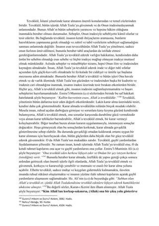 Tevekkül, İslamî yönetimde karar almanın önemli konularından ve temel cüzlerinden
biridir. Tevekkül, bütün işlerde Allah Teala’ya güvenmek ve de Onun iradesinedayanmak
anlamındadır. Bunun Allah’ın bütün sebeplerin yaratıcısı ve hepsine hâkim olduğuna
inanmakla beraber olması durumudur. Sebepler, Onun iradesiyle sebebiyette kâmil olurlar ve
tesir ederler. Bu bağlamda tevekkül, insanın kendi ihtiyaçlarını aramasına, bunların
hazırlıklarını yapmasına gerek olmadığı ve zahirî ve tabiî vesilelerin sebebiyet sağlamadığını
sanması anlamında değildir. İnsanın esas teveccühünün Allah Teala’ya yönelmesi, sadece
onun fazlının ümit edilmesi, bununla beraber tabiî araçlardan da istifade etmesi
gerektiğianlamındadır. Allah Teala’ya tevekkül ederek varlığın hakikatine, kendisinden daha
üstün bir sebebin olmadığı esas sebebe ve hiçbir iradeye mağlup olmayan iradeye muttasıl
olmak mümkündür. Aslında sebepler ve müsebbipler nizamı, hepsi Onun ilim ve iradesinden
kaynağını almaktadır. İnsan, Allah Teala’ya tevekkül ederek irade ve diğer ruhî sıfatlar
açısından öyle güçlü-kuvvetli olmaktadır ki fevkalade bir ciddiyet ve ümitle işe başlama
mecrasına adım atmaktadır. Bununla beraber Allah’a tevekkül ve bütün işleri Ona havale
etmek ve de varlık âleminde Allah Teala’nın gücünden ve iradesinden başka bir kudretin ve
iradenin cari olmadığına inanmak, insanın iradesi üzerinde tesir bırakan etkenlerden biridir.
Hiçbir şey, Allah’a tevekkül etmek gibi, insanın iradesini sağlamlaştırmamakta ve başarı
sebeplerini hazırlamamaktadır. Emiru’l-Muminin (a.s) sözlerinden birinde bu saf hakikati
hatırlatarak şöyle buyuruyor: “Kalbin kuvvetinin esası, Allah’a tevekküldür.”160
Tevekkül,
yönetimin bütün dallarına tesir eden değerli etkenlerdendir. Lakin karar alma üzerindeki tesiri,
kendini daha çok göstermektedir. Karar almada tevekkülün rolünün birçok mısdakı olabilir.
Mesela insan, ruhsal açıdan darboğaza girmişse ve sorunlara karşı koyma gücünü kendisinde
bulamıyorsa, Allah’a tevekkül etmek, ona sorunlar karşısında durabilme gücü vermektedir
veya alınan karar tehlikeler barındırabilir, Allah’a tevekkül etmek, bir karar vermeyi
kolaylaştırabilir. Diğer taraftan bazen alınan kararın uygulanmasıyla, istenmeyen sonuçlar
doğacaktır. Hoşa gitmeyecek olan bu sonuçlardan korkmak, karar almada gevşeklik
gösterilmesine sebep olabilir. Bu durumda gevşekliği ortadan kaldırarak ortamı uygun bir
karar alınması için hazırlayacak olan, bütün güçlerden daha büyük olan bir güce tevekkül
ederek güvenmektir. O da Allah Teala’nın mukaddes zatıdır. Tevekkül, gaybî yardımlardan
faydalanmanın şifresidir. Ne zaman insan, kendi işlerinde Allah Teala’ya tevekkül etse, O da
kendi rahmet kapılarını ona açar ve gaybî yardımlarını ona yollar. Emiru’l-Muminin Ali (a.s)
şöyle buyuruyor: “Ona tevekkül eden herkese kifayet eder ve Ondan bir şey isteyen herkese
(istediğini) verir.”161
Bununla beraber karar almada, özellikle de yapısı gereği çokça sonucu
ardından getirecek olan önemli işlerle ilgili olanlarda, Allah Teala’ya tevekkül etmek ve
güvenmek, korkuyu ve kararsızlığı yenebilir ve mutmain ve esaslı bir karar alma yolunu
açabilir. Elbette tevekkül, sadece endişe ve kaygıları gidermekle kalmamakta, ilaveten
insanda ruhsal sükûnet oluşturmakta ve insanın yüzüne ilahi rahmet kapılarını açarak gaybî
yardımların ulaşmasını sağlamaktadır. Hz. Ali’nin (a.s) de buyurduğu gibi: “Subhan olan
Allah’a tevekkül et; çünkü Allah Tealakendisine tevekkül edenlere kifayet ederek hamiliklerini
uhdesine almıştır.”162
Bu değerli sözler, Kuran-ı Kerim’den ilham alınmıştır. Allah Teala
şöyle buyuruyor: “Kim Allah'tan korkup-sakınırsa, (Allah) ona bir çıkış yolu gösterirve
160
Gureru’l-Hikem ve Durru’l-Kelem, 3082. Hadis.
161
Nehcu’l-Belağa, 90. Hutbe.
162
Gureru’l-Hikem ve Durru’l-Kelem, 4504. Hadis.
 