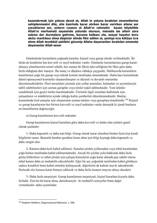 kazandırmak için yoluna davet et, Allah in yoluna bırakılan emanetlerine
sahiplenmesini dile, aile üzerinde karar alırken karar verirken ailene sor
çocuklarına sor, onların rızasını al Allah’ın rahmetin kazan böylelikle
Allah’ın merhameti sayesinde yolunda olursun, manada ise aileni zora
sokma dar durmalara getirme, koruma kalkanı ola, sosyal hayatın koru
akılız mantıksız olma düşünür elinde fikir edilen ol, yanlışa icra kötüye icra
etme Allah tevekkül sahibini güvenip Allaha dayananları bırakılan emanete
dayananlar Allah sever
Günümüzde kurumların çoğunda kararlar, kişisel veya gurup olarak verilmektedir. İki
türün de kendisine has kuvvetli ve zayıf noktaları vardır. Günümüz kurumlarının gurup kararı
almaya yönelmesinin temel sebebi, her zaman iki fikrin işlevselliğinin bir fikre göre daha
fazla olduğuna dair inançtır. Bu inanç ve düşünce oldukça yaygındır. Halihazırda kurumların
kararlarının çoğu bir gurup veya teknik komite tarafından alınmaktadır. Hatta bazı kurumlarda
daimî operasyonel komiteler oluşturulmuştur ve düzenli ve devamlı oturumlar
düzenlemektedirler. Özel meseleleri çözmek için yollar aramaları, bulmaları ve ayrıntılarıyla
tahlil edebilmeleri için uzman guruplar veya timler teşkil edilmektedir. Yeni ürünler
sunabilmek için geçici timler kurulmaktadır. Üretimle ilgili sorunları halletmek için,
çalışanların ve müdürlerin içinde olduğu kalite çemberleri düzenlenmektedir. Bunlar,
kurumlarda özel amaçlar için oluşturulan uzman timlere veya guruplara örneklerdir.164
Kişisel
ve gurup kararlarının her birinin kuvvetli ve zayıf noktaları vardır demiştik ki şimdi bunların
en önemlilerine değineceğiz.
a) Gurup kararlarının kuvvetli noktaları
Gurup kararlarının kişisel kararlara göre daha kuvvetli ve üstün olan yönleri genel
olarak şunlardır:
1- Daha kapsamlı ve daha tam bilgi: Gurup olarak karar alınırken birden fazla kişi kendi
bilgilerini sunar. Bununla beraber gurubun karar alma için bilgi kaynağı daha kapsamlı ve
daha zengin olur.
2- Kararın daha hızlı kabul edilmesi: Sunulan çözüm yollarından veya nihaî kararlardan
çoğu herkes tarafından kabul edilmemektedir. Ancak bir çözüm yolu hakkında daha fazla
görüş bildirilirse ve nihaî çözüm için çalışan kimselerin çoğu karar almada pay sahibi olursa
nihaî karara daha az muhalefet edeceklerdir. Eğer bir şey çoğunluk tarafından kabul gördüyse
sadece kendileri bunu kabul etmekle kalmayacak, diğerlerini de kabule teşvik edeceklerdir.
Neticede söz konusu karar himaye edilecek ve daha fazla insanın onayını almış olacaktır.
3- Daha fazla meşruiyet: Gurup kararlarının meşruiyeti, kişisel kararlara kıyasla daha
fazladır. Zira bu tür karar alma, demokrasiyle –ki muhtelif cemiyetler buna değer
vermektedir- daha uyumludur.
164
Stephen Robbins, Organizational Behavior, s. 346.
 