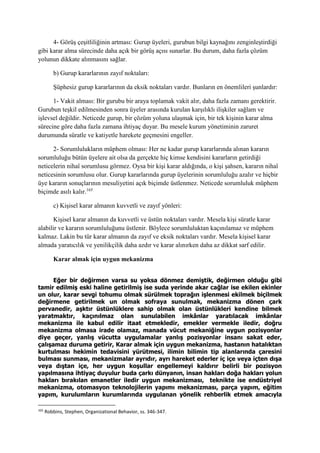 4- Görüş çeşitliliğinin artması: Gurup üyeleri, gurubun bilgi kaynağını zenginleştirdiği
gibi karar alma sürecinde daha açık bir görüş açısı sunarlar. Bu durum, daha fazla çözüm
yolunun dikkate alınmasını sağlar.
b) Gurup kararlarının zayıf noktaları:
Şüphesiz gurup kararlarının da eksik noktaları vardır. Bunların en önemlileri şunlardır:
1- Vakit alması: Bir gurubu bir araya toplamak vakit alır, daha fazla zamanı gerektirir.
Gurubun teşkil edilmesinden sonra üyeler arasında kurulan karşılıklı ilişkiler sağlam ve
işlevsel değildir. Neticede gurup, bir çözüm yoluna ulaşmak için, bir tek kişinin karar alma
sürecine göre daha fazla zamana ihtiyaç duyar. Bu mesele kurum yönetiminin zaruret
durumunda süratle ve katiyetle harekete geçmesini engeller.
2- Sorumlulukların müphem olması: Her ne kadar gurup kararlarında alınan kararın
sorumluluğu bütün üyelere ait olsa da gerçekte hiç kimse kendisini kararların getirdiği
neticelerin nihaî sorumlusu görmez. Oysa bir kişi karar aldığında, o kişi şahsen, kararın nihaî
neticesinin sorumlusu olur. Gurup kararlarında gurup üyelerinin sorumluluğu azalır ve hiçbir
üye kararın sonuçlarının mesuliyetini açık biçimde üstlenmez. Neticede sorumluluk müphem
biçimde asılı kalır.165
c) Kişisel karar almanın kuvvetli ve zayıf yönleri:
Kişisel karar almanın da kuvvetli ve üstün noktaları vardır. Mesela kişi süratle karar
alabilir ve kararın sorumluluğunu üstlenir. Böylece sorumluluktan kaçınılamaz ve müphem
kalmaz. Lakin bu tür karar almanın da zayıf ve eksik noktaları vardır. Mesela kişisel karar
almada yaratıcılık ve yenilikçilik daha azdır ve karar alınırken daha az dikkat sarf edilir.
Karar almak için uygun mekanizma
Eğer bir değirmen varsa su yoksa dönmez demiştik, değirmen olduğu gibi
tamir edilmiş eski haline getirilmiş ise suda yerinde akar cağlar ise ekilen ekinler
un olur, karar sevgi tohumu olmak sürülmek toprağın işlenmesi ekilmek biçilmek
değirmene getirilmek un olmak sofraya sunulmak, mekanizma dönen çark
pervanedir, aşktır üstünlüklere sahip olmak olan üstünlükleri kendine bilmek
yaratmaktır, kaçınılmaz olan sunulabilen imkânlar yaratılacak imkânlar
mekanizma ile kabul edilir itaat etmekledir, emekler vermekle iledir, doğru
mekanizma olmasa irade olamaz, manada vücut mekaniğine uygun pozisyonlar
diye geçer, yanlış vücutta uygulamalar yanlış pozisyonlar insanı sakat eder,
çalışamaz duruma getirir, Karar almak için uygun mekanizma, hastanın hatalıktan
kurtulması hekimin tedavisini yürütmesi, ilimin bilimin tip alanlarında çaresini
bulması sunması, mekanizmalar ayrıdır, ayrı hareket ederler iç içe veya içten dışa
veya dıştan içe, her uygun koşullar engellemeyi kaldırır belirli bir pozisyon
yapılmasına ihtiyaç duyulur buda çarkı dünyanın, insan hakları doğa hakları yolun
hakları bırakılan emanetler iledir uygun mekanizması, teknikte ise endüstriyel
mekanizma, otomasyon teknolojilerin yapımı mekanizması, parça yapım, eğitim
yapım, kurulumların kurumlarında uygulanan yönelik rehberlik etmek amacıyla
165
Robbins, Stephen, Organizational Behavior, ss. 346-347.
 