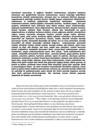 hazırlanan tasarımlar, is sağların denetim mekanizması, kazaların belaların
olmaması için geliştirilmiş koruma mekanizması, insana insanlığa yeterlikleri
kazandırma yönelik mekanizmalar, bireysel olan ve materyal bilimine dayanan
uygulamaların getirdiği yenilikçi devrim niteliği taşıyan mekanizma faktörleridir,
mekanizma is sektörün gelişiminde industiriyal faaliyetleri, düzlemsel
mekanizma tamimi, mafsal çeşitleri, kinematik zincirler, hareketi yapan, ileri geri
çalışma, indeksleme kam, tedrisine içine dişine üreten, kayıcı mekanizmalar,
doğrusal hareketlendirici, ölme değerlendirme, dairesel hareket, düzgün hareket,
temeli hareket, vektörle ifade hareket, yüksek tehi teknolojide ise parça
değerlendirme, el atletleri, kullanım aletleri, ortam sağlanma aletleri, standartlara
uygun, pense, tornavida mengene markacı çizecek pergel nokta, gönyesi,
mihengi, palet, çelik cetvel, bunlarda eğitim öğretim ortamların donanımlarıdır,
tasarımda ise cisimlerin durumlarını inceler, statik, dinamik herekte halinde
davranışın inceler, kinematik dinamiğin alt dalıdır, hız ve ivme yönünden, kinetik
kuvvetleri alt dalıdır dinamiğin hareketi doğuran, mekanizmada, prizmatik
mafsal, silindirik mafsal, helisel mafsal, küresel mafsal, eşli düzlem, şekil ürese
mafsal, eş dişli, eşli düzlem, eşli kam, çeşitli kam yüzeyleri, cardan kavrama
türleri mafsalların serbestlik dereceleri denir, krank-biyel mekanizması, şalinim
hareketleri, yapan mekanizmalarda içerir, dört çubuk, birde yaltaklanmış dört
çubuk, serbestlik derecesinin tayini denir, çevresel şalinim, geçiş şalinim, delme
şalinim, çıkartma şalinim, kurtarım şalinim, işlem öz şalinim, devreyse şalinim,
makinenin mekanizm ya pilimi krank biyel hareketleri, çalışma yolu dönüş yoldur,
biyel kolu, sürgü bloğu, kitleme, açma biyel mekanizması, insani mekanizma ise,
elbise örtü giyim kuşam laik olmak laik giyinmek çağdaş olmak, elbise giymek, et
kemik su beden, amelinde insan olmak kötü olmamak, güzel işler yapmak, Allah
in buyurduğunu İslam ´da olanı bırakılan emanetlerde emredileni yapmak, niyeti
halis ve güzel olması kalbinin pak kalması ruhunun ak, yolunda alnında nübüvveti
ile yakınlığı ile şahdamarından yakın olmak din ilmini saymak kapıların acımak
,Ben ilmin şehriyim, Ali ise kapısıdır, ilim okumak, kuranı bilmek yaşamak
yaşatmak ali abadan ayrılmamak
Başlıca iki karar alma türünü genel olarak inceledikten sonra şu soru karşımıza çıkıyor:
Acaba iki karar alma türünün de üstünlüklerine sahip olan ve eksik noktalarını barındırmayan
başka bir karar alma türü sunulabilir mi? Bu sorunun cevabını İmam Ali’nin (a.s) değerli
konuşmalarından birinde görmekteyiz. Şöyle buyuruyor: “Senin kendi görüşünü bana
söyleme hakkın var ve ben onun üzerinde düşünürüm. Eğer senin görüşünün hilafına karar
alırsam bana itaat etmelisin.”166
İbn-i Abbas, iyi bir danışman olarak bir mesele hakkındaki
görüşünü İmam Ali’ye (a.s) sundu fakat İmam (a.s) onun görüşüyle muvafakat etmedi ve
böyle buyurdu. Senin görüşünü bildirme hakkın var ama nihaî karar alma benim
sorumluluğumdadır ve benim nihaî kararım senin görüşünle muvafık olmazsa senin vazifen
onu kabul ve itaat etmektir. İmam’ın bu sözlerinden diğer bir karar alma türü çıkarılabilir. O
da kurum müdürünün ortaya çıkan meselelerde başkalarıyla meşveret edebileceği ve onlardan
görüş isteyebileceği ama tüm görüşleri topladıktan sonra nihaî kararı kendisinin vereceği bir
karar alma türüdür. Karar almada danışma diyebileceğimiz bu üslup, kişisel ve gurup
kararlarının kuvvetli ve üstün noktalarını taşımaktadır ve daha az sorun barındırmaktadır.
166
Nehcu’l-Belağa, 321. Hikmet.
 