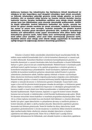 doktorunu hastasını ilaç industiriyalını ilaç fabrikalarını bilmeli denetlemeli iyi
olduğuna iyi işler başardığına zayıf dengeleri olmadığını ispat etmek zorundadır
ve halkında rahatsızlığını giderdiği güvenim içinde olduğu gözetim ve kontrol
mutlaktır, dini ve siyasetin aldığı kararlar ise insanlar üzerine devletler üzerine
toplumlar üzerine, barıştan kardeşlikten eşitlikten yana olduğu olmak istendiği
savaşa karşı kan dökülmekten yana olunmak istenmediği açıklanmalıdır, deliller
ile tespiti edilmelidir, kontrol bölümlerin faaliyetleri ayrı ayrıdır, sonuçta her
birinin bir görevi olmada mevkisin bir olmak zorundadır, hedeflerin hızlanılması
her zaman iyi yarara sonu vermiştir, bırakılan emanetler ise gözetim kontrol
bölümünde, sınavdan gecen dervişlerin görevlerini bilir, ocaklarını kuracaklarını
kendine yurt edineceklerin orada yaşam süreceklerine eline diline beline bağlı
kalacaklarına güvence verilir, halka hakka zarar verilmeyeceği güvencesi verilir,
lanet edilen yolun yezididir, yolun yezit inden olunmayacağı güvencesi verilir,
böylelikle sitemin emin olduğu emin ellerde olduğu uygulamalar ile kuvvetlerin
eşitliği dengesi ile sağlanacağı alanların devamlılığı garantilenir,
Gözetim ve kontrol, bütün sistemlerdeki yönetimlerin hayatî unsurlarından biridir. Bu
mühim esasın muhtelif kurumlardaki (özel ve devlet kurumları) ehemmiyeti ve zarureti açık
ve inkâr edilemezdir. Kurumların büyümesi sorunlarının karmaşıklaşmasıyla gözetim ve
kontrolün ehemmiyeti ve zarureti öncekinden daha fazla hissedilmekte ve kontrol bölümünün
faaliyet ve görev çerçevesi de aynı oranda büyümektedir. Muhtelif kurum ve kuruluşlar çeşitli
şekillerde kontrol yapıları kurmaya ve bu yapılarla programların ve kişilerin gözetim ve
kontrollerini kolaylaştırmaya çalışmaktadırlar. İnsanî kuruluşların, toplumsal sistemlerin,
özellikle de kurumların kendilerini geliştirme süreçlerinde muhtelif kontrol ve gözetim
yöntemlerine yönelmesinin sebebi, hedeften sapmayı önlemek ve kurum veya kuruluşun
bütün etkenlerinin belirlenmiş hedefler doğrultusunda hareket ettiğinden emin olabilmektir.
Bununla beraber gözetim ve kontrol, kurumun belirlenmiş hedefler doğrultusunda hareket
ettiğinin ve neticede devamının ve ilerlemesinin garantisi olmaktadır. Esasen hiçbir sistm,
uygun ve kuvvetli bir gözetim-kontrol programı olmadan devamlılığını ve ilerlemesini garanti
edemez. Şüphesiz kurumun ve müdürlerinin başarısının ve etkinliğinin göstergelerinden biri,
kurumun maddî ve insanî olmak üzere bütün kaynaklarından ve imkânlarından verimli
biçimde faydalanmasıdır. Hiçbir kurumun, kapsamlı ve uygun bir kontrol sistemi olmadan
kurumun mevcut kaynak ve imkânlarından verimli biçimde faydalanamayacağı açıktır. Böyle
bir durumun neticesinde istenen hedeflere ve tasarlanan programlara ulaşılamayacaktır. İmam
Ali (a.s) İslam toplumu üzerindeki kısa ama bereketli ilahi hükümeti ve yönetimi döneminde,
kendisi için görev yapan idarecilerinin ve çalışanlarının davranış ve amellerini gözetme ve
kontrol alanında çok dakik ve akıllıca hareket ediyordu. İdarecilerinin yaptıklarını gözetme
hususunda özel ihtimam gösteriyordu. İmam bir taraftan üst düzey idarecilerine, kendi
çalışanlarını gözlemlemelerini ve de davranışlarına ve amellerine dikkat etmelerini emrediyor,
diğer taraftan kendisi bütün cihetleriyle yönetimi altındaki idarecilerin ve kişilerin
yaptıklarına özel dikkat gösteriyordu. İmam Ali (a.s) Malik Eşter’e yazdığı kılavuz
niteliğindeki ahitnamesinin bir bölümünde, emri altındaki kişilerin ve idarecilerin yaptıklarını
 