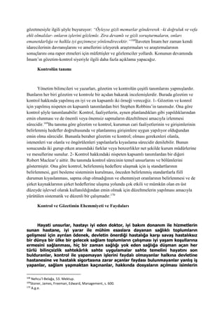 gözetmesiyle ilgili şöyle buyuruyor: “Öyleyse gizli memurlar göndererek –ki doğruluk ve vefa
ehli olmalılar- onların işlerini gözlemle. Zira devamlı ve gizli soruşturmaların, onları
emanetdarlığa ve halkla iyi geçinmeye yönlendirecektir.”168
İlaveten İmam her zaman kendi
idarecilerinin davranışlarını ve amellerini izleyerek araştırmaları ve araştırmalarının
sonuçlarını ona rapor etmeleri için müfettişler ve gözlemciler yollardı. Konunun devamında
İmam’ın gözetim-kontrol siyeriyle ilgili daha fazla açıklama yapacağız.
Kontrolün tanımı
Yönetim bilimcileri ve yazarları, gözetim ve kontrolün çeşitli tanımlarını yapmışlardır.
Bunların her biri gözetim ve kontrole bir açıdan bakarak incelemişlerdir. Burada gözetim ve
kontrol hakkında yapılmış en iyi ve en kapsamlı iki örneği vereceğiz. 1- Gözetim ve konrol
için yapılmış nispeten en kapsamlı tanımlardan biri Stephen Robbins’in tanımıdır. Ona göre
kontrol şöyle tanımlanabilir: Kontrol, faaliyetlerin, aynen planlandıkları gibi yapıldıklarından
emin olunması ve de önemli veya önemsiz sapmaların düzeltilmesi amacıyla izlenmesi
sürecidir.169
Bu tanıma göre gözetim ve kontrol, kurumun cari faaliyetlerinin ve girişimlerinin
belirlenmiş hedefler doğrultusunda ve planlanmış girişimlere uygun yapılıyor olduğundan
emin olma sürecidir. Bununla beraber gözetim ve kontrol; olması gerekenleri olanla,
istenenleri var olanla ve öngörülenleri yapılanlarla kıyaslama sürecidir denilebilir. Bunun
sonucunda iki gurup etken arasındaki farklar veya benzerlikler net şekilde kurum müdürlerine
ve mesullerine sunulur. 2- Kontrol hakkındaki nispeten kapsamlı tanımlardan bir diğeri
Robert Maclear’e aittir. Bu tanımda kontrol sürecinin temel unsurlarını ve bölümlerini
göstermiştir. Ona göre kontrol, belirlenmiş hedeflere ulaşmak için iş standartlarının
belirlenmesi, geri besleme sisteminin kurulması, önceden belirlenmiş standartlarla fiilî
durumun kıyaslanması, sapma olup olmadığının ve ehemmiyet oranlarının belirlenmesi ve de
şirket kaynaklarının şirket hedeflerine ulaşma yolunda çok etkili ve mümkün olan en üst
düzeyde işlevsel olarak kullanıldığından emin olmak için düzeltmelerin yapılması amacıyla
yürütülen sistematik ve düzenli bir çalışmadır.170
Kontrol ve Gözetimin Ehemmiyeti ve Faydaları
Hayati unsurlar, hastayı iyi eden doktor, iyi bakım donanım ile hizmetlerin
sunan hastane, iyi yarar ile mühim esaslara dayanan sağlıklı toplumların
gelişmesi için ayrılan ödenek, devletin önerdiği hastalığa karşı savaş hastalıksız
bir dünya bir ülke bir gelecek sağlam toplumların çalışması iyi yaşam koşullarına
ermesini sağlanması, hiç bir zaman sağlığı yok eden sağlığa düşman açan her
türlü bilinçsizlik sahtekârlık sahte uygulamalar sahte temelini hayatını son
bulduranlar, kontrol ile yapamayan işlerini faydalı olmayanlar halkına devletine
hastanesine ve hastalık sigortasına zarar açanlar faydası bulunmayanlar yanlış iş
yapanlar, sağlam yapmaktan kaçınanlar, hakkında dosyaların açılması isimlerin
168
Nehcu’l-Belağa, 53. Mektup.
169
Stoner, James, Freeman, Edward, Management, s. 600.
170
A.g.e.
 