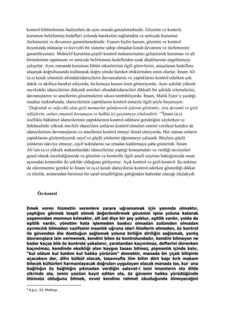 kontrol bölümlerinin faaliyetleri de aynı oranda genişlemektedir. Gözetim ve kontrol,
kurumun belirlenmiş hedefleri yolunda hareketini sağlamakta ve neticede kurumun
ilerlemesini ve devamını garantilemektedir. Esasen hiçbir kurum, gözetim ve kontrol
boyutunda münasip ve kuvvetli bir sisteme sahip olmadan kendi devamını ve ilerlemesini
garantileyemez. Muhtelif kurumlar,çeşitli kontrol mekanizmaları geliştirerek kurumun ve alt
birimlerinin sapmasını ve neticede belirlenmiş hedeflerden uzak düşülmesini engellemeye
çalışırlar. Aynı zamanda kurumun bütün etkenlerinin ilgili görevlerini, amaçlanan hedeflere
ulaşmak doğrultusunda kullanarak doğru yönde hareket ettiklerinden emin olurlar. İmam Ali
(a.s) kendi yönetimi altındakiidarecilerin davranışlarını ve yaptıklarını kontrol ederken çok
dakik ve akıllıca hareket ediyordu, bu konuya hususi özen gösteriyordu. Aynı şekilde yüksek
mevkideki idarecilerine dekendi emirleri altındakiidarecileri dikkatli bir şekilde izlemelerini,
davranışlarını ve amellerini gözetmelerini sıkıca tembihliyordu. İmam, Malik Eşter’e yazdığı
meşhur mektubunda, idarecilerinin yaptıklarını kontrol etmeyle ilgili şöyle buyuruyor:
“Doğruluk ve vefa ehli olan gizli memurlar göndererek işlerini gözlemle; zira devamlı ve gizli
teftişlerin, onları emaneti korumaya ve halkla iyi geçinmeye yönlendirir.”8
İmam (a.s)
özellikle hükümet idarecilerinin yaptıklarının kontrol edilmesi gerektiğini söylerken ve
hükümetteki yüksek mevkili idarecilere astlarını kontrol etmeleri emrini verirken kendisi de
idarecilerinin davranışlarını ve amellerini kontrol etmeyi ihmal etmiyordu. Her zaman onların
yaptıklarını gözlemleyerek zayıf ve güçlü yönlerini öğrenmeye çalışırdı. Böylece güçlü
yönlerini takviye etmeye, zayıf noktalarını ise ortadan kaldırmaya çaba gösterirdi. İmam
Ali’nin (a.s) yüksek makamlardaki idarecilerine yaptığı konuşmaları ve verdiği tavsiyeleri
genel olarak incelediğimizde ve gözetim ve kontrolle ilgili amelî siyerine baktığımızda onun
açısından kontrolün iki şekilde olduğunu görüyoruz: Açık kontrol ve gizli kontrol. Şu noktayı
da zikretmemiz gerekir ki İmam’ın (a.s) kendi idarecilerini kontrol ederken gösterdiği dikkat
ve titizlik, aralarından birisinin bir eşraf misafirliğine gittiğinden haberdar olacağı ölçüdeydi.
Öz-kontol
Emek veren hizmetin verenlere zarara uğramamak için yanında olmaktır,
yaptığını görmek tespit etmek değerlendirmek güvenini işine yoluna katarak
yaşamından memnun kılmaktır, alt üst diye bir şey yoktur, eşitlik vardır, yolda da
eşitlik vardır, yönetim hata işlemeden baskıcı olmadan zulümden olmadan
ayrımcılık bilmeden vazifesini insanlık uğruna idari ihlallerin etmeden, öz kontrol
ile güvenden öte dostluğun sağlamak yoluna birliğin diriliğin sağlamak, yanlış
davranışlara izin vermemek, kendini bilen öz kontrolundadır, kendini bilmeyen ne
kadar kaçsa bile öz kontrole yakalanır, yaratandan kaçınılmaz, defterini dürenken
kaçınılmaz, kendinde eksikliği olan kaygısı tasası bitmez, pişmanlık içinde kalır,
“kul oldum kul kaldım kul hakka yürürüm” demektir, manada bir çiçek bitişinle
açacaksın der, dilin bülbül olacak, tasavvufla ilim bilim dört kapı kırk makam
bilecek kültürleri harmanlayacak doğruları uygulayan olacak manada ise, kur´ana
bağlılığın öz bağlılığın yıkmadan verdiğin salavat-i ismi imamların ola dilde
zikrinde ola, ismin yazılan kayıt edilen ola, öz güvenin hakka yürüdüğünde
ölümsüz olduğunu bilmek, evvel kendine rahmet okuduğunda ölmeyeceğini
8
A.g.e., 53. Mektup.
 