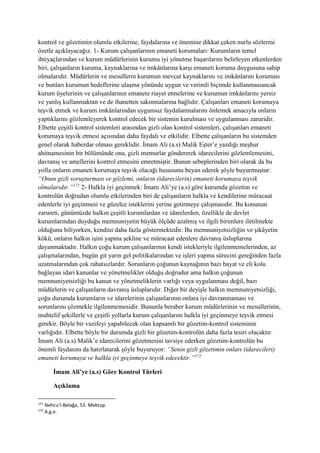 kontrol ve gözetimin olumlu etkilerine, faydalarına ve önemine dikkat çeken nurlu sözlerini
özetle açıklayacağız. 1- Kurum çalışanlarının emaneti korumaları: Kurumların temel
ihtiyaçlarından ve kurum müdürlerinin kurumu iyi yönetme başarılarını belirleyen etkenlerden
biri, çalışanların kuruma, kaynaklarına ve imkânlarına karşı emaneti koruma duygusuna sahip
olmalarıdır. Müdürlerin ve mesullerin kurumun mevcut kaynaklarını ve imkânlarını koruması
ve bunları kurumun hedeflerine ulaşma yönünde uygun ve verimli biçimde kullanmasıancak
kurum üyelerinin ve çalışanlarının emanete riayet etmelerine ve kurumun imkânlarını yersiz
ve yanlış kullanmaktan ve de ihanetten sakınmalarına bağlıdır. Çalışanları emaneti korumaya
teşvik etmek ve kurum imkânlarından uygunsuz faydalanmalarını önlemek amacıyla onların
yaptıklarını gözlemleyerek kontrol edecek bir sistemin kurulması ve uygulanması zaruridir.
Elbette çeşitli kontrol sistemleri arasından gizli olan kontrol sistemleri, çalışanları emaneti
korumaya teşvik etmesi açısından daha faydalı ve etkilidir. Elbette çalışanların bu sistemden
genel olarak haberdar olması gereklidir. İmam Ali (a.s) Malik Eşter’e yazdığı meşhur
ahitnamesinin bir bölümünde ona, gizli memurlar göndererek idarecilerini gözlemlemesini,
davranış ve amellerini kontrol etmesini emretmiştir. Bunun sebeplerinden biri olarak da bu
yolla onların emaneti korumaya teşvik olacağı hususunu beyan ederek şöyle buyurmuştur:
“Onun gizli soruşturması ve gözlemi, onların (idarecilerin) emaneti korumaya teşvik
olmalarıdır.”171
2- Halkla iyi geçinmek: İmam Ali’ye (a.s) göre kurumda gözetim ve
kontrolün doğrudan olumlu etkilerinden biri de çalışanların halkla ve kendilerine müracaat
edenlerle iyi geçinmesi ve güzelce isteklerini yerine getirmeye çalışmasıdır. Bu konunun
zarureti, günümüzde halkın çeşitli kurumlardan ve idarelerden, özellikle de devlet
kurumlarından duyduğu memnuniyetin büyük ölçüde azalmış ve ilgili birimlere iletilmekte
olduğunu biliyorken, kendini daha fazla göstermektedir. Bu memnuniyetsizliğin ve şikâyetin
kökü, onların halkın işini yapma şekline ve müracaat edenlere davranış üsluplarına
dayanmaktadır. Halkın çoğu kurum çalışanlarının kendi istekleriyle ilgilenmemelerinden, az
çalışmalarından, bugün git yarın gel politikalarından ve işleri yapma sürecini gereğinden fazla
uzatmalarından çok rahatsızlardır. Sorunların çoğunun kaynağının bazı bayat ve eli kolu
bağlayan idari kanunlar ve yönetmelikler olduğu doğrudur ama halkın çoğunun
memnuniyetsizliği bu kanun ve yönetmeliklerin varlığı veya uygulanması değil, bazı
müdürlerin ve çalışanların davranış üsluplarıdır. Diğer bir deyişle halkın memnuniyetsizliği,
çoğu durumda kurumların ve idarelerinin çalışanlarının onlara iyi davranmaması ve
sorunlarını çözmekle ilgilenmemesidir. Bununla beraber kurum müdürlerinin ve mesullerinin,
muhtelif şekillerle ve çeşitli yollarla kurum çalışanlarını halkla iyi geçinmeye teşvik etmesi
gerekir. Böyle bir vazifeyi yapabilecek olan kapsamlı bir gözetim-kontrol sisteminin
varlığıdır. Elbette böyle bir durumda gizli bir gözetim-kontrolün daha fazla tesiri olacaktır.
İmam Ali (a.s) Malik’e idarecilerini gözetmesini tavsiye ederken gözetim-kontrolün bu
önemli faydasını da hatırlatarak şöyle buyuruyor: “Senin gizli gözetimin onları (idarecileri)
emaneti korumaya ve halkla iyi geçinmeye teşvik edecektir.”172
İmam Ali’ye (a.s) Göre Kontrol Türleri
Açıklama
171
Nehcu’l-Belağa, 53. Mektup.
172
A.g.e.
 