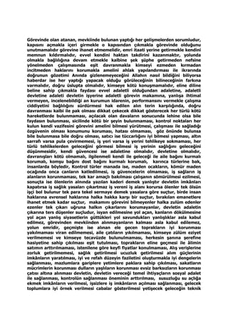 Görevinde olan atanan, mevkiinde bulunan yaptığı her gelişmelerden sorumludur,
kapısını açmakla içeri girmekle o kapısından çıkmakla görevinde olduğunu
unutmamalıdır görevine ihanet etmemelidir, emri itaati yerine getirmekle kendini
memnun kıldırmalıdır, evvel kendini haktan takdirini kazanmaktır, yolunda
olmakla bağlılığına devam etmekle kalbine şek şüphe getirmeden nefsine
yönelmeden çalışmasında eşit davranmakla kimseyi ezmeden kırmadan
incitmeden haklarını korumakla amelini ahlak yapılandırması ile ikrarında
doğrunun gözetimi Anında gizlenemeyeceğini Allahın nasıl bildiğini biliyorsa
haberdar ise her yaptığı yapacak olduğu görüleceğinin bilineceğinin farkına
varmalıdır, doğru üslupta olmalıdır, kimseye kötü konuşmamalıdır, eline diline
beline sahip çıkmakla faydası evvel adaletli olduğundan adaletine, adaletli
devletine adaleti devletin işyerine adaletli görevin makamına, yanlışa ihtimal
vermeyen, incelenebildiği an kurumun idarenin, performansını vermekle çalışma
ciddiyetini bağlılığını sürdürmesi hak edilen alın terin karşılığında, doğru
davranması kalbi ile pak olması dikkat çekecek dikkat gösterecek her türlü kötü
hareketlerde bulunmaması, açılacak olan davaların sonucunda lehine olsa bile
faydasın bulunması, sicilinde kötü bir şeyin bulunmaması, kontrol noktaları her
kulun kendi vazifesini görevini amelini bilmesi yürütmesi, çalışması ile sağladığı
özgüvenin olması konumunu koruması, hatası olmaması, göz önünde bulunsa
bile bulunmasa bile doğru olması, satıcı ise tüccarlığını iyi bilmesi yapması, altın
sarrafı varsa pula çevirmemesi, iş yeri varsa iş yerini tehlikeye sokmaması, her
türlü tehlikelerden geleceğini görmesi bilmesi iş yerinin sağlığını geleceğini
düşünmesidir, kendi güvencesi ise adaletine olmalıdır, devletine olmalıdır,
davranışları kötü olmamalı, ilgilenmeli kendi ile geleceği ile aile bağını kurmalı
korumalı, komşu bağını dost bağını kurmalı korumalı, karınca türlerine bak,
insanlarda böyledir, Kontrol türler manada ise, maden ocakların, kömür maden
ocağında onca canların katledilmesi, iş güvencelerin olmaması, iş sağların iş
alanların korunmaması, tek kar amaçlı bakılması çalışanın sömürülmesi ezilmesi,
sonuçta ise ölenlerin alnında yazılan kaderi demek yanlıştır devletin imkânları
kapatırsa iş sağlık yasaları çıkartmaz iş vereni iş alanı korursa ölenler tek ölsün
işçi bol bulunur tek para tekel sermaye demek yasalara göre suçtur, birde insan
haklarına evrensel haklarına halka hakka karşı bir suçtur, bırakılan emanetlere
ihanet etmek kadar suçtur, makamını görevini bilmeyenler halka zulüm edenler
ezenler tek çıkarı uğruna halkın çıkarlarını korumayanlar, devletin adaletin
çıkarına ters düşenler suçludur, isyan edilmesine yol açan, kanların dökülmesine
yol açan yanlış siyasetlerin güttükleri yol savundukları yanlışlıklar asla kabul
edilmez, görevinden mevkiinden alınmayanların kalması asla kabul edilemez,
yolun emridir, geçmişte ise alınan ele gecen toprakların iyi korunması
yakılmaması viran edilmemesi, aile çatıların yıkılmaması, kimseye zülüm eziyet
verilmemesi ve kimseye tecavüzde bulunulmaması, herkesin şanına şerefine
hasiyetine sahip çıkılması eşit tutulması, toprakların eline geçmesi ile âlimin
satımın arttırılmaması, istenilene göre keyfi fiyatlar konulmaması, Alış verişlerine
zorluk getirilmemesi, sağlık getirilmesi ucuzluk getirilmesi alım güçlerinin
imkânların yaratılması, iyi ve refah düzeyin faziletini oluşturmakla iyi dengelerin
sağlanması, mazlumlara gariplere yetimlere paklara sahip çıkılması, sakatların
mücrimlerin korunması dulların yaşlıların korunması evsiz barksızların korunması
çatısı altına alınması devletin, devletin vereceği temel ihtiyaçların sosyal adalet
ile sağlanması, kontrolün sağlanması öneminin arttırılması, susuzluğu su açlığa
ekmek imkânların verilmesi, işsizlere iş imkânların açılması sağlanması, gelecek
toplumlara iyi örnek verilmesi cabalar gösterilmesi yetişecek geleceğin teknik
 