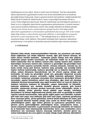 faydalanmasını tavsiye ediyor. İmam’ın amelî siyeri de böyleydi. Yani bazı durumlarda
şahsen idarecilerinin uygulamalarını kontrol etse de bazı durumlarda da bu işi kendisine
güvendiği kişilere bırakıyordu. İmam’ın gözetim-kontrol işini kendisine verdiği kişilerden biri
Malik bin Ka’b Erhabî idi. Malik bin Ka’b, İmam’ın güvendiği kimselerden biriydi ve
Aynu’t-Temer bölgesinin idarecisiydi. İmam bir mektubunda ona Irak bölgesine gitmesini ve
İmam’ın (a.s) o bölgedeki idarecilerinin uygulamalarını gözlemlemesini ve kontrol etmesini,
sonra neticeyi kendisine bildirmesini emretti. Ona yazdığı mektubun bir bölümü şöyledir:
“Kendi yerine birisini bırak ve dostlarından bir gurupla beraber (Irak bölgesindeki
idarecilerin uygulamalarını ve davranışlarını gözlemlemek amacıyla) git. Irak’ın her tarafını
bölge bölge dolaşın ve idarecilerinin nasıl amel ettiklerini ve davrandıklarını soruşturun.
Siyerlerini ve amel yöntemlerine bak.”179
Bu mektupta İmam (a.s), Malik bin Ka’b’ın
omuzlarına birkaç vazife yüklüyor: Ona kendisi tarafından Irak’a gitmesini, idarecilerini
gözlemlemesini ve bu gözlem ve kontrolün neticesini kendisine rapor etmesini emrediyor.
2- Gizli Kontrol
İşlemleri takip etmek, memnuniyetsizlikleri önlemek, suç unsurlarını yok etmek,
fayda sağlanması için imkân değerleri vermek, eğer gizli kontrol olmazsa, bir
hasta ansızın kendini kaybeder, hastanede çalışan hastayı terk eder giderse,
hastanede çalışan işinden sorumludur, bir hastanede müdür ise ve görevlilerin
üstün makamında olan ise doktoru kontrol eder, hastayı kontrol eder, hastanın
bakımlılığını durumunu kontrol eder, hastanın iç güvenliğini diş güvenliğini kont
rol eder, bunlar yaşamın içerisinde olanıdır, olmazsa olmazıdır, manada ise, bir
hasta evinde olursa gizli kontrol, hastanın yiyip yemediği, içip içmediği belirli
hapları kullanıp kullanmadığı, hastanın güvenliği için ve topluma kazandırılması
aileye, vatana dünyasına kazandırılması için bir ailenin yapmış olduğu gizli
kontroldür, bir hasta ise güvenliğini almak için, geleceğini düşünmek zorunda
mutlak kurtulmanın savasını vermelidir, sağlığı hakkında gelişmeleri bilmek
zorundadır, hastaneye yatmadan alınmadan önce hastanenin güvenliğini bilmesi
zorundadır, yapılan hizmetlerin yeterli olup olmadığını, eğer amali yet olacaksa
ciddiyetin koruyup koruyamadığı veya sakat bırakıla bilinir mi veya bir doktor bir
hastanın tutumunu hastasını iyi bilmelidir, yaşamı hakkındadır iyi bilmelidir,
tedavisin edebilmesi için, devlette devletlik görevini yaparak, gizli kontrol
etmelidir, alanlarında alınması gereken kararında kimler yükümlüdür, kimler o
göreve sahiptir, kimler görevine ihanet edebilir veya etmiştir, tahribatın
periyodlarını iyi bilmesi değerlendirmesi günlük aylık yıllık ve gerektiği an saatlik
raporlar tutarak hazırlamalıdır, daha güven sağlık yaşam suna bilmektir, hastalar
gizli testi nasıl yapar veya doktorlar gizli testi nasıl yapar, yapılması gerekiyorsa
karar alınmışsa şarttır, yerine getirilmesi, kontrol olmak istemeyen bir hasta, gizli
test yapılarak idarinde hastalık olduğu çıkar analiz ise derhal tedavi yapılması
yükümlülüğünü getirir, eğer doktor görevini iyi yapmıyorsa gevşetilme varsa,
görevin yerine getirmediğinden yükümlüğünü bozar, anlaşmalarını bozar, o
zaman anlaşmaları hatırlatılır, iş güvencesinin olmayacağı hatırlatılır, bir hastanın
da iş hastanede fazla kalamayacağı tedavisinden sonra veya amaliyatten sonra
doktorların izin vermesiyle taburcu olunacağı hatırlatılır, devletin görevi ise,
maliye bakanlığında alın anın giderin ne kadar olduğu tespit edilmesi, ödeneklerin
179
Gazi, Ebu Yusuf, el-Harac, s. 118.
 