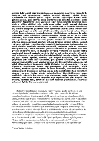 alınması tutar olarak hazırlanması işlenecek raporda ise, görevlerini yapmışlardır
devletten mal kaçırmamıştır, devlete vergisini ödemiştir, ithalat ihracat
konularında ise, devletin görevi sağlam malların sağlamlığını kontrol edilir,
gelenin gidenin, gizli kontrol, savaş alanlarında ise savaştan gelenlerin elinde
geçirdikleri topraklarda, neler yaptıkları, eğer halka züllümde bulunmuş iseler
kimlerin zülüm ettikleri, eğer mala cana mülke maddi manevi değerlere
saldırılmış ise kötülükte bulunmuş ise ve zinada veya tecavüzlerde bulunulmuş
ise, kimlerin olduğunu çıkartmak kimin komandosu altında kimin komutu emiri
altında yapılmıştır ve onlar asla affedilmemelidir, vatana ihanet halkına ihanet
yoluna ihanet ettiğinden cezalandırılmalıdır, dini hükümler ise kuranın bırakılan
emanetlere ihanet ettiğinden cezalandırılmalıdır, manda ise hiç bir kul insan
öldüremez, başkasının malını alamaz mülküne zarar getiremez canına malına
zarar getiremez açamaz, namusunu şerefini kirletemez, onlarında canı canıdır
onlarında şanı şanıdır şerefi şerefidir, ,züheydi bir savaş esnasını anlatır, savaştık
çok kanlar döküldü, toprakları elimize geçirdik teslim oldular, teslim olanlar asla
kendi dininden çıkabilsin demedik zorlamadık, mallarına canlarına namusuna
zarar getirmedik, Allahın huzurunda yemin ederiz der ve ne paralarını aldık nede
giyecek elbiselerini aldık, bir savaşçının söylediği ve tarihe ışık tutacak yazdığı
yazıdır, gizli kontrol hakkında ise şöyle bildirir, bizi kontrol etmişler görevimizi
nasıl kullanmışız yerine getirmiş miyiz, takdir edilmişiz der, diş gelişmiş ülkelerde
ise, gizli kontrol aşaması, farklıdır, gizli müşteri çalışmaları, gizli denetim
çalışmaları, gizli işlem tutar çalışmaları, gizli güvenlik çalışmaları, gizli devlet
koruma yükümlülükleri, gizli yasaları koruma, gizli bireysel hakların koruma, gizli
kabul edilen şartların korunması, gizlilik ilkelerine ters düşmemesini veya ters
düşenlerin araştırılması, bunlar hep profesyonel gizli alışverişidir, büyük
hizmetler, kontrolu sağlanır, seçmeli ve secim hizmetleri, firmaların üreticilerin,
satıcıların farklı ölçeklerdeki sunmuş olduğu türlü hizmetleridir, ihale hizmetlerin
korumu, kurumu, ileriye dönük kullanılabilince dönüştürülmesine uygun
maddelerin taleplerin korunması, boşa atılmaması, doğa dengelerini sağlığını
koruması, buda hedef kitlenin ihtiyaçları diye doğrultusunda gizli müşteri, gizli
ziyaretçi, kontrolu denir, denetleme denetim, kritikleri, puanlanması, senaryolar
eklenmesi ilgili tarihlerin denetlenmesi,
Bu kontrol türünde kurum müdürü, bu vazifeyi yapması için bir gurubu seçer ama
kurum çalışanları bu konudan haberdar olmaz ve bu kişileri tanımazlar. Bu kişilere
çalışanların kendilerini fark etmeyeceği şekilde ve gizli olarak kurum çalışanlarının işlerini
izleme, araştırma ve neticesini kurum müdürüne raporlama görevi verilir. İmam Ali (a.s) hem
kendisi bu yolla idarecileri hakkında araştırma yapıyor hem de üst düzey idarecilerine kendi
astlarını gözlemlemeleri için gizli memurlardan faydalanmalarını salık veriyordu. Elbette
yüce İmam’ın hükümeti döneminde gizli memurlar aşağılık sebeplerle, mevki hırsıyla veya
maddî arzularına ulaşmak için değil, İmam’ın adil hükümetini yaymak için çalışıyorlardı. Bu
yüzden İmam’ın hükümeti dönemindeki gizli memurların kontrollerini, günümüz
hükümetlerinde revaçta olan ve çalışanları siyasi sulta altına almayı hedefleyen casusluklarla
bir ve denk tutmamak gerekir. İmam Malik Eşter’e yazdığı mektubunda şöyle buyuruyor:
“Doğru sözlü ve vefalı gizli memurlarla onların yaptıklarını gözlemle.”180
Metnin
Arapçasında geçen “uyun” kelimesi “ayn” kelimesinin çoğuludur. Arap lügatinde “ayn”
180
Nehcu’l-Belağa, 53. Mektup.
 