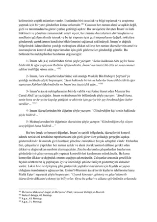 kelimesinin çeşitli anlamları vardır. Bunlardan biri casusluk ve bilgi toplamak ve araştırma
yapmak için bir yere gönderilen kimse anlamıdır.181
Casusun her zaman aleni ve aşikâr değil,
gizli ve tanınmadan bu görevi yerine getirdiği açıktır. Bu tavsiyelere ilaveten İmam’ın ilahi
hükümeti ve yönetimi zamanındaki amelî siyeri, her zaman idarecilerinin davranışlarını ve
amellerini gözlem altında tutmak ve bu işi yapması için gizli memurlarını değişik noktalara
göndererek yaptıklarının kendisine bildirilmesini sağlamak şeklindeydi. İmam’ın değişik
bölgelerdeki idarecilerine yazdığı mektuplara dikkat edilirse her zaman idarecilerinin amel ve
davranışlarını kontrol edip raporlamaları için gizli gözlemciler gönderdiği görülür. Bu
bölümde bu mektuplardan bazılarına değineceğiz:
1- İmam Ali (a.s) valilerinden birine şöyle yazıyor: “Senin hakkında bazı şeyler bana
bildirildi ki eğer yaptıysan Rabbini öfkelendirdin, İmam’ına itaatsizlik ettin ve sana emanet
edileni (valiliği) rüsva ettin…”182
2- İmam, Fars vilayetlerinden birine vali atadığı Muskile Bin Hubeyre Şeybanî’ye
yazdığı mektupta şöyle buyuruyor: “Seni hakkında birtakım haberler bana bildirildi ki eğer
yaptıysan Rabbini öfkelendirdin ve İmam’ına itaatsizlik ettin...”183
3- İmam’ın (a.s) mektuplarından biri de valilik vazifesine ihanet eden Munzur bin
Carud Abdî’ye yazdığıdır. İmam mektubunun bir bölümünde şöyle yazıyor: “Şimdi bana,
senin heva ve hevesine kapılıp gittiğini ve ahiretin için geriye bir şey bırakmadığını haber
verdiler…”184
4- İmam idarecilerinden bir diğerine şöyle yazıyor: “Gönderdiğim kişi senin hakkında
şöyle bildirdi…”
5- Mektuplarından bir diğerinde idarecisine şöyle yazıyor:“Gönderdiğim elçi olayın
acayipliğini bana bildirdi…”
Bu beş örnek ve benzeri diğerleri, İmam’ın çeşitli bölgelerde, idarecilerini kontrol
ederek neticesini kendisine raporlamaları için gizli görevliler yolladığı gerçeğini açıkça
göstermektedir. Kurumda gizli kontrole yönelme zaruretinin birçok sebepleri vardır. Onlardan
biri, çalışanların yaptıkları her zaman aşikâr ve aleni olarak kontrol edilirse gerekli olan
dikkat ve doğruluktan nasibini alamayacaktır. Zira bu durumda çalışanlardan bazılarının
görünürde iyi çalışıyormuş gibi yaparak kontrolörleri kandırması mümkündür. Bu konu
kontrolün dikkat ve doğruluk oranını aşağıya çekmektedir. Çalışanlar arasında genellikle
faydalı üretken bir iş yapmayan, iyi ve istenildiği şekilde faaliyet göstermeyen kimseler
vardır. Lakin hile ile öyleymiş gibi göstererek yaptıklarının kurum için faydalı ve yapıcı
olduğuna inandırmaya uğraşıyorlar. Emiru’l-Muminin (a.s) bu tür kişilerin tehlikesine karşı
Malik Eşter’i uyararak şöyle buyuruyor: “Uyanık kimseler, gösteriş ve güzel hizmetle
idarecilerin dikkatini çekmeyi iyi biliyorlar. Oysa bu çekici ve aldatıcı görünümün arkasında
181
Mu’cemu Mekayisu’l-Lugat; el-Mu’cemu’l-Vasit, Larousse Sözlüğü; el-Muncid.
182
Nehcu’l-Belağa, 40. Mektup.
183
A.g.e., 43. Mektup.
184
A.g.e., 71. Mektup.
 