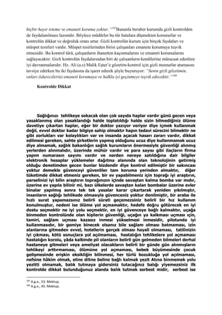 hiçbir hayır isteme ve emaneti koruma yoktur.”185
Bununla beraber kurumda gizli kontrolden
de faydalanılması lazımdır. Böylece müdürler bu tür hatalara düşmekten korunurlar ve
kontrolün dikkat ve doğruluk oranı artar. Gizli kontrolün kurum için birçok faydaları ve
müspet tesirleri vardır. Müspet tesirlerinden birisi çalışanları emanete korumaya teşvik
etmesidir. Bu kontrol türü, çalışanların ihanetten kaçınmalarını ve emaneti korumalarını
sağlayacaktır. Gizli kontrolün faydalarından biri de çalışanların kendilerine müracaat edenlere
iyi davranmalarıdır. Hz. Ali (a.s) Malik Eşter’e gözetim-kontrol için gizli memurlar atamasını
tavsiye ederken bu iki faydasına da işaret ederek şöyle buyuruyor: “Senin gizli gözetimin,
onları (idarecilerin) emaneti korumaya ve halkla iyi geçinmeye teşvik edecektir.”186
Kontrolde Dikkat
Sağlığınızı tehlikeye sokacak olan çok sayıda haplar vardır günü gecen veya
yasaklanmış olan yasaklandığı halde toplatıldığı halde sizin bilmediğiniz ölüme
davetiye çıkartan haplar, eğer bir doktor yazıyor veriyor diye içmek kullanmak
değil, evvel doktor kadar bilgiye sahip olmaktır hapın tedavi sürecini bilmektir ne
gibi zorlukları var kolaylıkları var ve insanda açacak hasarı zararı vardır, dikkat
edilmesi gereken, sahte şirketlerin yapmış olduğunu ucuz diye kullanmamak ucuz
diye almamak, sağlık bakanlığın sağlık kurumların önermesiyle güvenliği alınmış
yerlerden alınmalıdır, üzerinde mühür vardır ve para sayısı gibi ilaçların firma
yapım numarasın sayımı vardır ve nerden nereye satıldığına dair bilgiler
elektronik hesaplar yüklemeler dağıtma alanında olan teknolojinin getirmiş
olduğu denetimden gecen bunlar bizdendir diye kontrol edilmiştir bir sakıncası
yoktur demekle güvenceyi güvenliler tam koruma yerinden almaktır, diğer
tüketimde dikkat etmeniz gereken, bir ev yapabilmeniz için toprağı iyi araştırın,
parselinizi iyi bilin araştırın toprağınızın içinde savaştan kalma bomba var mıdır,
üzerine ev yapıla bilinir mi, bazı ülkelerde savaştan kalan bombalar üzerine evler
binalar yapılmış sonra tek tek yasalar karar çıkartarak yeniden yıkılmıştır,
insanların sağlığı tehlikede olmasıyla güvenceniz yoktur denilmiştir, bir araba ile
hızlı surat yapamazsınız belirli sürati geçemezsiniz belirli bir hız kullanım
konulmuştur, nedeni ise ölüme yol açmamaktır, hedefe doğru götürecek en iyi
dostu seçmektir ne iyi yolu seçmektir, en iyi güvenceye bağlı kalmaktır, uçağa
binmeden kontrolünde olan kişilerin güvenliği, uçağın ya kalkması uçması ıçin,
tamiri, sağlam uçması kazasız inmesi yükselmesi inmesidir, pilotunda iyi
kullanmasıdır, bir gemiye binecek olsanız bile sağlam olması batmaması, izin
alanlarına gitmeden evvel, hotellerin gerçek olması hayali olmaması, tatilinizin
iyi çıkması, kötü sonuçlara yol açılmaması, hastalığın tehlikelere yol açmaması
hastalığın korolu, yâda kalbinde pil olanların belirli gün gelmeden bilmeleri derhal
hastaneye gitmeleri veya ameliyat olacakların belirli bir günde gün alınmışların
tehlikeyi arttırmaması, ölümüne yol açmaması, bebek büyümesinde çocuk
gelişmesinde erişkin eksikliğin bilinmesi, her türlü bozukluğa yol açılmaması,
nefsine hâkim olmak, eline diline beline bağlı kalmak yezit Atına binmemek yolu
yezitti olmamak, balık tutmaya gidersiniz tutacağınız balığı yiyemezsiniz ilk
kontrolde dikkat bulunduğunuz alanda balık tutmak serbest midir, serbest ise
185
A.g.e., 53. Mektup.
186
A.g.e., 45. Mektup.
 