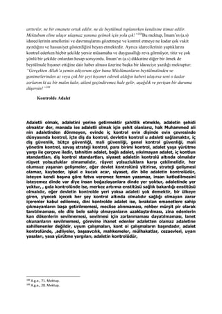 arttırılır, ne bir emanete ortak edilir, ne de beytülmal toplanırken kendisine itimat edilir.
Mektubum eline ulaşır ulaşmaz yanıma gelmek için yola çık!”188
Bu mektup, İmam’ın (a.s)
idarecilerinin amellerini ve davranışlarını gözetmeye ve kontrol etmeye ne kadar çok vakit
ayırdığını ve hassasiyet gösterdiğini beyan etmektedir. Ayrıca idarecilerinin yaptıklarını
kontrol ederken hiçbir şekilde yersiz müsamaha ve duygusallığı reva görmüyor, titiz ve çok
yönlü bir şekilde onlardan hesap soruyordu. İmam’ın (a.s) dikkatine diğer bir örnek de
beytülmale hıyanet ettiğine dair haber alması üzerine başka bir idareciye yazdığı mektuptur:
“Gerçekten Allah’a yemin ediyorum eğer bana Müslümanların beytülmalinden ve
ganimetlerinden az veya çok bir şeyi hıyanet ederek aldığın haberi ulaşırsa seni o kadar
zorlarım ki az bir malın kalır, aileni geçindiremez hale gelir, aşağılık ve perişan bir duruma
düşersin!”189
Kontrolde Adalet
Adaletli olmak, adaletini yerine getirmektir şahitlik etmekle, adaletin şehidi
olmaktır der, manada ise adaletli olmak için şehit olanlarız, hak Muhammed ali
nin adaletinden dönmeyen, evinde iç kontrol evin dişinde evin çevresinde
dünyasında kontrol, içte diş da kontrol, devletin kontrol u adaleti sağlamaktır, iç
diş güvenlik, bütçe güvenliği, mali güvenliği, genel kontrol güvenliği, mali
yönetim kontrol, savaş strateji kontrol, para birimi kontrol, adalet yaşa yürütme
yargı ile çerçeve iledir, tahnitim adalet, bağlı adalet, yıkılmayan adalet, iç kontlun
standartları, diş kontrol standartları, siyaset adaletin kontrolü altında olmalıdır
rüşvet yolsuzluklar olmamalıdır, rüşvet yolsuzluklara karşı çekilmelidir, her
olumsuz yaşanan gelişmeler, eğer devlet kontrolünü yitirirse, strateji gelişmesi
olamaz, kaybeder, işkal e kucak acar, siyaset, din bile adaletin kontrolüdür,
isteyen kendi başına göre fetva veremez ferman yazamaz, insan katledilmesini
isteyemez dinde var diye insan boğazlayanlara dinde yer yoktur, adaletinde yer
yoktur, , gıda kontrolünde ise, merkez artırma enstitüsü sağlık bakanlığı enstitüsü
olmalıdır, eğer devletin kontrolde yeri yoksa adaleti yok demektir, bir ülkeye
giren, yiyecek içecek her şey kontrol altında olmalıdır sağlığı olmayan zarar
içerenler kabul edilemez, dini kontrolde adalet ise, bırakılan emanetlere sahip
çıkmayanların başa getirilmemesi, meclise alınmaması, rehber mürşit pir olarak
tanıtılmaması, ele dile bele sahip olmayanların uzaklaştırılması, zina edenlerin
kan dökenlerin sevilmemesi, sevilmesi için zorlanmaması dayatılmaması, lanet
okunanların sevilmemesi, görevine ihanet edenler adaletten olamaz adaletine
sahillenenler değildir, uyum çalışmaları, kont ol çalışmaların başındadır, adalet
kontrolünde, ,adliyeler, başsavcılık, mahkemeler, mülhakatlar, cezaevleri, uyarı
yasaları, yasa yürütme yargıları, adaletin kontrolüdür,
188
A.g.e., 71. Mektup.
189
A.g.e., 20. Mektup.
 