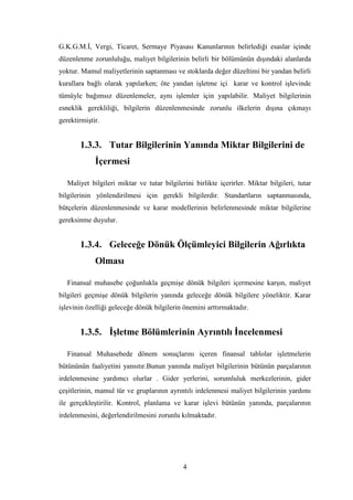 G.K.G.M.Ġ, Vergi, Ticaret, Sermaye Piyasası Kanunlarının belirlediği esaslar içinde
düzenlenme zorunluluğu, maliyet bilgilerinin belirli bir bölümünün dıĢındaki alanlarda
yoktur. Mamul maliyetlerinin saptanması ve stoklarda değer düzeltimi bir yandan belirli
kurallara bağlı olarak yapılarken; öte yandan iĢletme içi karar ve kontrol iĢlevinde
tümüyle bağımsız düzenlemeler, aynı iĢlemler için yapılabilir. Maliyet bilgilerinin
esneklik gerekliliği, bilgilerin düzenlenmesinde zorunlu ilkelerin dıĢına çıkmayı
gerektirmiĢtir.


       1.3.3. Tutar Bilgilerinin Yanında Miktar Bilgilerini de
             Ġçermesi

   Maliyet bilgileri miktar ve tutar bilgilerini birlikte içerirler. Miktar bilgileri, tutar
bilgilerinin yönlendirilmesi için gerekli bilgilerdir. Standartların saptanmasında,
bütçelerin düzenlenmesinde ve karar modellerinin belirlenmesinde miktar bilgilerine
gereksinme duyulur.


       1.3.4. Geleceğe Dönük Ölçümleyici Bilgilerin Ağırlıkta
             Olması

   Finansal muhasebe çoğunlukla geçmiĢe dönük bilgileri içermesine karĢın, maliyet
bilgileri geçmiĢe dönük bilgilerin yanında geleceğe dönük bilgilere yöneliktir. Karar
iĢlevinin özelliği geleceğe dönük bilgilerin önemini arttırmaktadır.


       1.3.5. ĠĢletme Bölümlerinin Ayrıntılı Ġncelenmesi

   Finansal Muhasebede dönem sonuçlarını içeren finansal tablolar iĢletmelerin
bütününün faaliyetini yansıtır.Bunun yanında maliyet bilgilerinin bütünün parçalarının
irdelenmesine yardımcı olurlar . Gider yerlerini, sorumluluk merkezlerinin, gider
çeĢitlerinin, mamul tür ve gruplarının ayrıntılı irdelenmesi maliyet bilgilerinin yardımı
ile gerçekleĢtirilir. Kontrol, planlama ve karar iĢlevi bütünün yanında, parçalarının
irdelenmesini, değerlendirilmesini zorunlu kılmaktadır.




                                             4
 