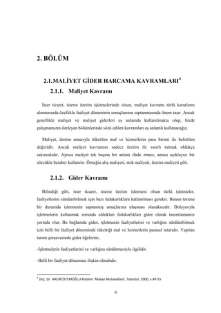 2. BÖLÜM


      2.1. MALĠYET GĠDER HARCAMA KAVRAMLARI4
          2.1.1. Maliyet Kavramı

     Ġster ticaret, isterse üretim iĢletmelerinde olsun, maliyet kavramı türlü kararların
alınmasında özellikle faaliyet döneminin sonuçlarının saptanmasında önem taĢır. Ancak
genellikle maliyet ve maliyet giderleri eĢ anlamda kullanılmakta olup, bizde
çalıĢmamızın ilerleyen bölümlerinde sözü edilen kavramları eĢ anlamlı kullanacağız.

     Maliyet, üretim amacıyla tüketilen mal ve hizmetlerin para birimi ile belirtilen
değeridir. Ancak maliyet kavramını sadece üretim ile sınırlı tutmak oldukça
sakıncalıdır. Ayrıca maliyet tek baĢına bir anlam ifade etmez, amacı açıklayıcı bir
sözcükle beraber kullanılır. Örneğin alıĢ maliyeti, stok maliyeti, üretim maliyeti gibi.


          2.1.2. Gider Kavramı

     Bilindiği gibi, ister ticaret, isterse üretim iĢletmesi olsun türlü iĢletmeler,
faaliyetlerini sürdürebilmek için bazı fedakarlıklara katlanılması gerekir. Bunun tersine
bir durumda iĢletmenin saptanmıĢ amaçlarına ulaĢması olanaksızdır. Dolayısıyla
iĢletmelerin katlanmak zorunda oldukları fedakarlıkları gider olarak tanımlamamız
yerinde olur. Bu bağlamda gider, iĢletmenin faaliyetlerini ve varlığını sürdürebilmek
için belli bir faaliyet döneminde tükettiği mal ve hizmetlerin parasal tutarıdır. Yapılan
tanım çerçevesinde gider öğelerini;

-ĠĢletmelerin faaliyetlerini ve varlığını sürdürmesiyle ilgilidir.

-Belli bir faaliyet dönemine iliĢkin olmalıdır.


4
    Doç. Dr. HACIRÜSTEMOĞLU Rüstem ‘Maliye Muhasebesi’, İstanbul, 2000, s.49-55


                                                  6
 