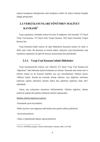 maliyet hesaplarına baktığımızda ortak hesapların, birbiri ile iliĢkisi bulunan hesaplar
olduğu görülecektir.


      2.3. VERGĠ KANUNLARI YÖNÜNDEN MALĠYET
            KAVRAMI6

      Vergi uygulaması yönünden maliyet kavramı ile bağlantısı olan kanunlar 213 Sayılı
Vergi Usul Kanunu, 193 Sayılı Gelir Vergisi Kanunu, 5422 Sayılı Kurumlar Vergisi
Kanunu‟dur.

      Vergi Kanunları‟ndaki maliyet ile ilgili hükümlerin kurumsal maliyet ile ortak ve
farklı yanlı vardır. Bu durumun en önemli nedeni, maliyetin vergi kanunlarında vergi
matrahının saptanması ile ilgili bir konuyu içermesinden ileri gelmektedir.


           2.3.1. Vergi Usul Kanunu’ndaki Hükümler

      Vergi kanunlarımızda maliyet esas itibariyle 213 Sayılı Vergi Usul Kanunu‟nun
“değerleme” 2den bahseden üçüncü kitabında yer almıĢtır. Kanunda satın alınan mal ve
üretilen mamul ya da hizmetin bedelleri ayrı ayrı tanımlanmıĢtır. Maliyet tanımı;
“Maliyet bedeli, iktisadi bir kıymetin iktisap edilmesi veya değerinin artırılması
nedeniyle yapılan ödemelere bunarla iliĢkin tüm giderlerin toplamını ifade eder”
Ģeklindedir.

      Tanım, alıĢ maliyetinin unsurlarını belirlemektedir. Edinilen değerlere, edinme
nedeni ile yapılan tüm giderler eklenerek maliyet saptanacaktır.

Dahilde edinilen değerlerin maliyeti:

-Faturalarda yazılı alıĢ bedelini,

-Malın iĢyerine veya mağazaya nakil dolayısıyla yapılan nakliye giderlerini,

-AlıĢ komisyonlarını,

-AlıĢta ve depolamada ödenen sigorta primlerini,


6
    Prof. Dr. HATİPOĞLU Zeyyad, ‘Yönetim Muhasebesi’, İstanbul, 1995, s.173-182


                                                    8
 