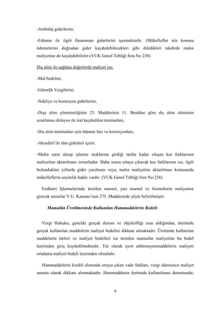 -Ambalaj giderlerini,

-Edinme ile ilgili finansman giderlerini içermektedir. (Mükellefler söz konusu
ödemelerini doğrudan gider kaydedebilecekleri gibi diledikleri takdirde malın
maliyetine de kaydedebilirler.(VUK Genel Tebliği Sıra No 238)

DıĢ alım ile sağlana değerlerde maliyet ise;

-Mal bedelini,

-Gümrük Vergilerini,

-Nakliye ve komisyon giderlerini,

-DıĢa alım yönetmeliğinin 25. Maddesinin 11. Bendine göre dıĢ alım süresinin
uzatılması dolayısı ile irat kaydedilen teminatları,

-DıĢ alım teminatları için ödenen faiz ve komisyonları,

-Akreditif ile tüm giderleri içerir.

-Malın satın alınıp iĢletme stoklarına girdiği tarihe kadar oluĢan kur farklarının
maliyetine aktarılması zorunludur. Daha sonra ortaya çıkacak kur farklarının ise, ilgili
bulundukları yıllarda gider yazılması veya, malın maliyetine aktarılması konusunda
mükelleflerin seçimlik hakkı vardır. (VUK Genel Tebliği Sıra No:238)

   Endüstri ĠĢletmelerinde üretilen mamul, yarı mamul ve hizmetlerin maliyetine
girecek unsurlar V.U. Kanunu‟nun 275. Maddesinde Ģöyle belirtilmiĢtir.

      Mamulün Üretilmesinde Kullanılan Hammaddelerin Bedeli:


   Vergi Hukuku, genelde gerçek durum ve objektifliği esas aldığından, üretimde
gerçek kullanılan maddelerin maliyet bedelini dikkate almaktadır. Üretimde kullanılan
maddelerin türleri ve maliyet bedelleri ise üretilen mamulün maliyetine bu bedel
üzerinden giriĢ kaydedilmektedir. Tür olarak ayırt edilemeyenmaddelerin maliyeti
ortalama maliyet bedeli üzerinden olmalıdır.

   Hammaddelerin kredili alımında ortaya çıkan vade farkları, vergi idaresince maliyet
unsuru olarak dikkate alınmaktadır. Hammaddenin üretimde kullanılması durumunda;



                                               9
 