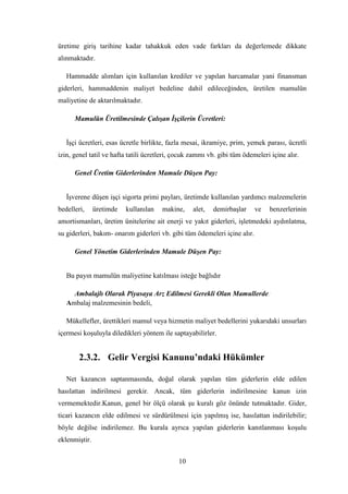 üretime giriĢ tarihine kadar tahakkuk eden vade farkları da değerlemede dikkate
alınmaktadır.

   Hammadde alımları için kullanılan krediler ve yapılan harcamalar yani finansman
giderleri, hammaddenin maliyet bedeline dahil edileceğinden, üretilen mamulün
maliyetine de aktarılmaktadır.

      Mamulün Üretilmesinde Çalışan İşçilerin Ücretleri:


   ĠĢçi ücretleri, esas ücretle birlikte, fazla mesai, ikramiye, prim, yemek parası, ücretli
izin, genel tatil ve hafta tatili ücretleri, çocuk zammı vb. gibi tüm ödemeleri içine alır.

      Genel Üretim Giderlerinden Mamule Düşen Pay:


   ĠĢverene düĢen iĢçi sigorta primi payları, üretimde kullanılan yardımcı malzemelerin
bedelleri,     üretimde   kullanılan   makine,     alet,   demirbaĢlar     ve   benzerlerinin
amortismanları, üretim ünitelerine ait enerji ve yakıt giderleri, iĢletmedeki aydınlatma,
su giderleri, bakım- onarım giderleri vb. gibi tüm ödemeleri içine alır.

      Genel Yönetim Giderlerinden Mamule Düşen Pay:


   Bu payın mamulün maliyetine katılması isteğe bağlıdır

     Ambalajlı Olarak Piyasaya Arz Edilmesi Gerekli Olan Mamullerde:
   Ambalaj malzemesinin bedeli,

   Mükellefler, ürettikleri mamul veya hizmetin maliyet bedellerini yukarıdaki unsurları
içermesi koĢuluyla diledikleri yöntem ile saptayabilirler.


        2.3.2. Gelir Vergisi Kanunu’ndaki Hükümler

   Net kazancın saptanmasında, doğal olarak yapılan tüm giderlerin elde edilen
hasılattan indirilmesi gerekir. Ancak, tüm giderlerin indirilmesine kanun izin
vermemektedir.Kanun, genel bir ölçü olarak Ģu kuralı göz önünde tutmaktadır. Gider,
ticari kazancın elde edilmesi ve sürdürülmesi için yapılmıĢ ise, hasılattan indirilebilir;
böyle değilse indirilemez. Bu kurala ayrıca yapılan giderlerin kanıtlanması koĢulu
eklenmiĢtir.


                                             10
 