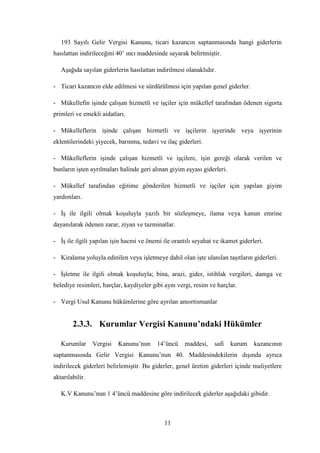 193 Sayılı Gelir Vergisi Kanunu, ticari kazancın saptanmasında hangi giderlerin
hasılattan indirileceğini 40‟ ıncı maddesinde sayarak belirtmiĢtir.

   AĢağıda sayılan giderlerin hasılattan indirilmesi olanaklıdır.

- Ticari kazancın elde edilmesi ve sürdürülmesi için yapılan genel giderler.

- Mükellefin iĢinde çalıĢan hizmetli ve iĢçiler için mükellef tarafından ödenen sigorta
primleri ve emekli aidatları.

- Mükelleflerin iĢinde çalıĢan hizmetli ve iĢçilerin iĢyerinde veya iĢyerinin
eklentilerindeki yiyecek, barınma, tedavi ve ilaç giderleri.

- Mükelleflerin iĢinde çalıĢan hizmetli ve iĢçilere, iĢin gereği olarak verilen ve
bunların iĢten ayrılmaları halinde geri alınan giyim eĢyası giderleri.

- Mükellef tarafından eğitime gönderilen hizmetli ve iĢçiler için yapılan giyim
yardımları.

- ĠĢ ile ilgili olmak koĢuluyla yazılı bir sözleĢmeye, ilama veya kanun emrine
dayanılarak ödenen zarar, ziyan ve tazminatlar.

- ĠĢ ile ilgili yapılan iĢin hacmi ve önemi ile orantılı seyahat ve ikamet giderleri.

- Kiralama yoluyla edinilen veya iĢletmeye dahil olan iĢte ulanılan taĢıtların giderleri.

- ĠĢletme ile ilgili olmak koĢuluyla; bina, arazi, gider, istihlak vergileri, damga ve
belediye resimleri, harçlar, kaydiyeler gibi aynı vergi, resim ve harçlar.

- Vergi Usul Kanunu hükümlerine göre ayrılan amortismanlar


        2.3.3. Kurumlar Vergisi Kanunu’ndaki Hükümler

   Kurumlar      Vergisi   Kanunu‟nun     14‟üncü    maddesi,    safi    kurum   kazancının
saptanmasında Gelir Vergisi Kanunu‟nun 40. Maddesindekilerin dıĢında ayrıca
indirilecek giderleri belirlemiĢtir. Bu giderler, genel üretim giderleri içinde maliyetlere
aktarılabilir.

   K.V Kanunu‟nun 1 4‟üncü maddesine göre indirilecek giderler aĢağıdaki gibidir.



                                             11
 