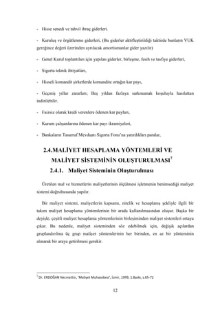- Hisse senedi ve tahvil ihraç giderleri.

- KuruluĢ ve örgütlenme giderleri, (Bu giderler aktifleĢtirildiği taktirde bunların VUK
gereğince değeri üzerinden ayrılacak amortismanlar gider yazılır)

- Genel Kurul toplantıları için yapılan giderler, birleĢme, fesih ve tasfiye giderleri,

- Sigorta teknik ihtiyatları,

- Hisseli komandit Ģirketlerde komandite ortağın kar payı,

- GeçmiĢ yıllar zararları; BeĢ yıldan fazlaya sarkmamak koĢuluyla hasılattan
indirilebilir.

- Faizsiz olarak kredi verenlere ödenen kar payları,

- Kurum çalıĢanlarına ödenen kar payı ikramiyeleri,

- Bankaların Tasarruf Mevduatı Sigorta Fonu‟na yatırdıkları paralar,


      2.4. MALĠYET HESAPLAMA YÖNTEMLERĠ VE
            MALĠYET SĠSTEMĠNĠN OLUġTURULMASI7
           2.4.1. Maliyet Sisteminin OluĢturulması

      Üretilen mal ve hizmetlerin maliyetlerinin ölçülmesi iĢletmenin benimsediği maliyet
sistemi doğrultusunda yapılır.

      Bir maliyet sistemi, maliyetlerin kapsamı, nitelik ve hesaplanıĢ Ģekliyle ilgili bir
takım maliyet hesaplama yöntemlerinin bir arada kullanılmasından oluĢur. BaĢka bir
deyiĢle, çeĢitli maliyet hesaplama yöntemlerinin birleĢiminden maliyet sistemleri ortaya
çıkar. Bu nedenle, maliyet sisteminden söz edebilmek için, değiĢik açılardan
gruplandırılma üç grup maliyet yöntemlerinin her birinden, en az bir yönteminin
alınarak bir araya getirilmesi gerekir.




7
    Dr. ERDOĞAN Necmettin, ‘Maliyet Muhasebesi’, İzmir, 1999, 1.Baskı, s.65-72


                                                   12
 