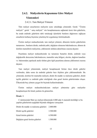2.4.2. Maliyetlerin Kapsamına Göre Maliyet
             Yöntemleri
            2.4.2.1. Tam Maliyet Yöntemi

   Tüm maliyet unsurlarının maliyetin içine sokulduğu yöntemdir. Gerek ‟‟Üretim
maliyeti‟‟ gerek „‟ satıĢ maliyeti‟‟ nin hesaplanmasına sağlamak üzere tüm giderlerin,
bu arada endirekt giderlerin tabii tutulacağı iĢlemlerle bunların dağıtımını sağlayan
emsallerin kullanıĢ biçimine yönelmiĢ bir uygulamayı belirtmektedir.

   Üretim maliyet muhasebesinde; tam maliyet yöntemi, dönemin üretim giderlerinin
tamamının , bunların direkt, endirekt,sabit, değiĢken olmasına bakılmaksızın, dönem de
üretilen mamullerin maliyetine, yüklenerek stoklara aktarılması esasına dayanır.

   Pazarlama maliyet muhasebesinde ise tamamını bunarlın direkt, endirekt veya
değiĢkenlik derecesine bakılmaksızın, mamuller satıĢ bölgesi, alıcılar, dağıtım kanalları
vs. bakımından yapılacak analiz türüne göre ilgili pazarlama alanına yüklenmesi esasına
dayanır.

   Tam maliyet yönteminde, maliyet hesaplanacak birime önce direkt giderler
verilmekte, daha sonra da endirekt giderler bazı ölçülere göre yüklenmektedir. Bu
yöntemde, üretilen bir mamulün maliyeti, direkt ilk madde ve malzeme giderleri, direkt
iĢçilik giderleri ve endirekt gider niteliğinde olan genel üretim giderlerinden oluĢur.
Ülkemizde buy yöntem yaygın bir biçimde kullanılmaktadır.

   Üretim     maliyet      muhasebesinde;tam     maliyet   yöntemine   göre   maliyetler
hesaplanılıĢını bir örnek yardımı ile gösterelim.

Örnek 1
   C iĢletmesinde Mart ayı maliyet döneminde 4.000 adat A mamulü üretildiği ve bu
yapılan giderlerinin aĢağıdaki biçimde olduğunu varsayalım

Direkt ilk madde ve malzeme giderleri     2.000.000

Direkt iĢçilik giderleri                  3.500.000

Genel üretim giderleri                    4.500.000

DeğiĢken genel üretim giderleri           1.500.000



                                            13
 
