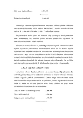 Sabit genel üretim giderleri                3.000.000

                                         +-------------

Toplam üretim maliyeti                      10.000.000



   Tam maliyet yönteminde giderlerin tamamı maliyetlere yükleneceğinden söz konusu
maliyet döneminin toplam üretim maliyeti 10.000.000,-TL üretilen mamullerin birim
maliyeti de 10.000.000/4.000 adet =2.500,- TL/adet olarak bulunur.

   Bu yöntemin en önemli yararı, her mamulün satıĢ fiyatına göre bütün giderlerden
sonra bırakabileceği kar unsurunu görme imkanını yöneticilerin sağlanması ve
yönetimin bu uygulamaya alıĢkın olmasıdır.

   Yöntemin en önemli sakıncası ise, endirekt giderlerin maliyetleri yüklenmesinde bazı
dağıtım ölçüsünden yararlanılması zorunluluğunun olması ve söz konusu dağıtım
ölçülerinin bazen subjektif olabilmesidir. Bu durum, elde edilen bulguların güvenirliğini
etkilemektedir. Diğer taraftan sabit giderlerin üretim hacmiyle bağlantsı olmadığından
bu giderlerin mamul birim baĢına düĢen payı üretimin fazla olduğu dönemlerde düĢük,
üretimin azaldığı dönemlerde ise yüksek olmasına neden olmaktadır. Bu ıse birim
maliyetlerin dönemler arasında büyük dalgalanmalar göstermesine yol açmaktadır.

            2.4.2.2. DeğiĢken Maliyet Yöntemi

   Maliyetlerin yalnızca değiĢken giderlerin esas alınarak hesaplandığı yöntemdir. Bu
yöntemde, giderler değiĢken ve sabit olarak ayrılmakta ve maliyeti bulunacak birimlere
yalnızca değiĢken giderler yüklenmektedir. Üretim maiyet muhasebesinde üretim
birimlerinin birim maliyetininhesabında, bu yöntemde ,yalnızca değiĢken nitelikte olan
direkt ilk madde ve malzeme giderleri, direkt iĢçilik giderleri ve genel üretim
giderlerinin değiĢken kısmı dikkate alınmaktadır.

Direkt ilk madde ve malzeme giderleri              2.000.000

Direkt iĢçilik giderleri                           3.500.000

DeğiĢken genel üretim giderleri                    1.500.000

                                  +-------------------




                                              14
 