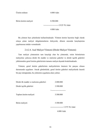 Üretim miktarı                             4.000 Adet



Birim üretim maliyeti                      8.500.000

                                  -----------------------=2125 TL/Adet

                                           4.000 Adet



   Bu yöntem bazı Ģirketlerde kullanılmaktadır. Yöntem üretim hacmine bağlı olarak
ortaya çıkan maliyet dalgalanmalarını önleyerek, dönem arasında karĢılaĢtırma
yapılmasına imkân vermektedir.

            2.4.2.4. Asal Maliyet Yöntemi (Direkt Maliyet Yöntemi)

   Tam maliyet yönteminin tam karĢılığı olan bu yöntemde, retim birimlerinin
maliyetine yalnızca direkt ilk madde ve malzeme giderler ve direkt iĢçilik giderleri
yüklenmekte genel üretim giderlerinin tamamı maliyet dıĢında bırakılmaktadır.

   Yöntem; genel üretim giderlerinin maliyetlerinin önemsiz bir parçası olması
durumunda uygulanır. Ancak günümüzde, genel üretim giderleri maliyetlerde önemli
bir pay tuttuğundan, bu yöntemin uygulama alanı yoktur.



Direkt ilk madde ve malzeme giderleri            2.000.000

Direkt iĢçilik giderleri                         3.500.000

                                           +----------------------

Toplam üretim maliyeti                           5.500.000



Birim maliyeti                                   5.500.000

                                           --------------------=1375 TL/Adet

                                                     4.000 Adet




                                         16
 